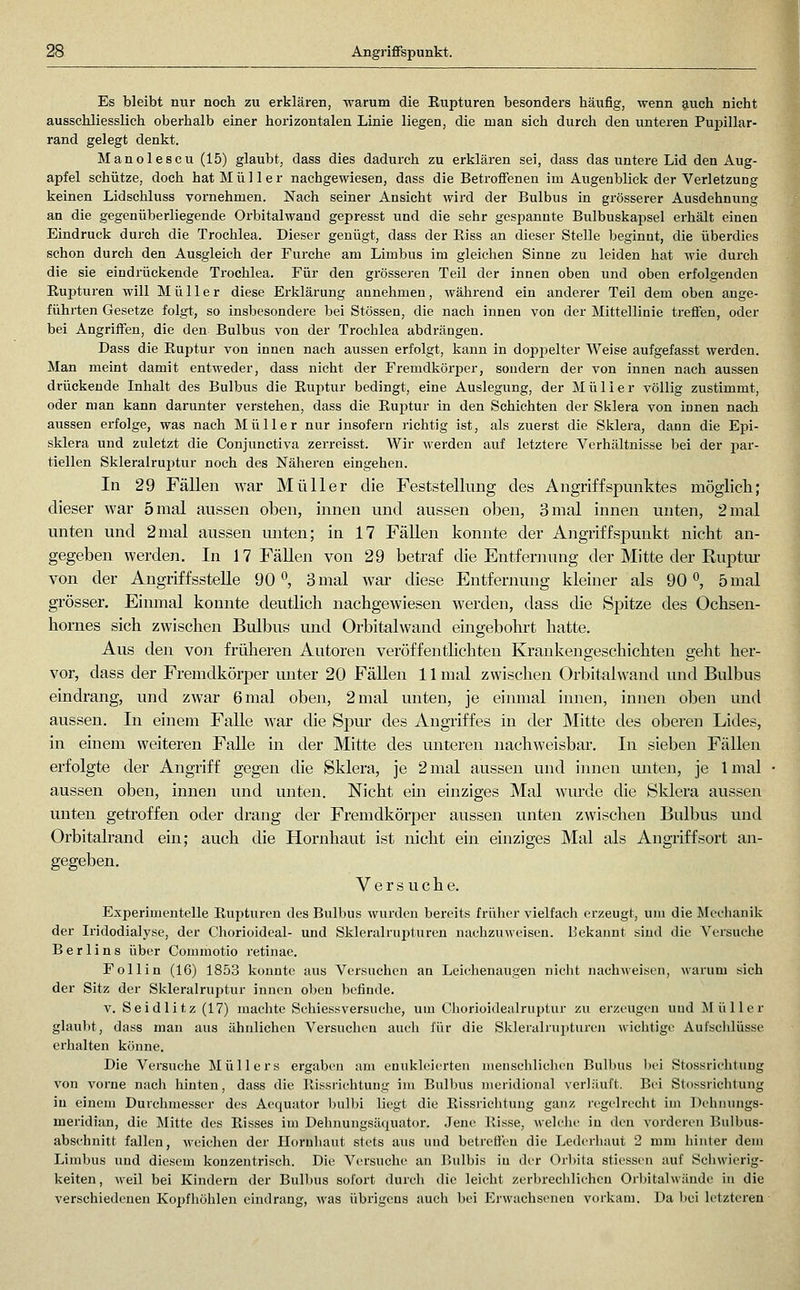 Es bleibt nur noch zu erklären, warum die Rupturen besonders häufig, wenn auch nicht ausschliesslich oberhalb einer horizontalen Linie liegen, die man sich durch den unteren Pupillar- rand gelegt denkt. Manolescu (15) glaubt, dass dies dadurch zu erklären sei, dass das untere Lid den Aug- apfel schütze, doch hat Müller nachgewiesen, dass die Betroffenen im Augenblick der Verletzung keinen Lidschluss vornehmen. Nach seiner Ansicht wird der Bulbus in grösserer Ausdehnung an die gegenüberliegende Orbitalwand gepresst und die sehr gespannte Bulbuskapsel erhält einen Eindruck durch die Trochlea. Dieser genügt, dass der Eiss an dieser Stelle beginnt, die überdies schon durch den Ausgleich der Furche am Limbus im gleichen Sinne zu leiden hat wie durch die sie eindiückende Trochlea. Für den grösseren Teil der innen oben imd oben erfolgenden Rupturen will Müller diese Erklärung annehmen, während ein anderer Teil dem oben ange- führten Gesetze folgt, so insbesondere bei Stössen, die nach innen von der Mittellinie treffen, oder bei Angriffen, die den Bulbus von der Trochlea abdrängen. Dass die Ruptur von innen nach aussen erfolgt, kann in doppelter Weise aufgefasst werden. Man meint damit entweder, dass nicht der FremdkörjDcr, sondern der von innen nach aussen drückende Inhalt des Bulbus die Ruptur bedingt, eine Auslegung, der Müller völlig zustimmt, oder man kann darunter verstehen, dass die Rujitur in den Schichten der Sklera von innen nach aussen erfolge, was nach Müller nur insofern richtig ist, als zuerst die Sklera, dann die Epi- sklera und zuletzt die Conjunctiva zerreisst. Wir werden auf letztere Verhältnisse bei der par- tiellen Skleralrui^tur noch des Näheren eingehen. In 29 Fällen war Müller die Feststellung des Angriffspunktes möglich; dieser war 5 mal aussen oben, innen und aussen oben, 3 mal innen unten, 2 mal unten und 2mal aussen unten; in 17 Fällen konnte der Angriffspunkt nicht an- gegeben werden. In 17 Fällen von 29 betraf die Entfernung der Mitte der Ruptur von der AngriffssteUe 90*^, 3 mal war diese Entfermuig kleiner als 90 ^ 5 mal grösser. Eimnal konnte deutlich nachgewiesen werden, dass die Spitze des Ochsen- homes sich zwischen Bulbus und Orbitalwand eingebohrt hatte. Aus den voji früheren Autoren veröffentlichten Krankengeschichten gelit her- vor, dass der Fremdkörper unter 20 Fällen 11 mal zwischen Orbitalwand und Bulbus eindrang, und zwar 6 mal oben, 2 mal unten, je einmal innen, innen oben und aussen. In einem Falle war die Spur des Angriffes in der Mitte des oberen Lides, in einem weiteren Falle in der Mitte des unteren nachweisbar. In sieben Fällen erfolgte der Angriff gegen die Sklera, je 2 mal aussen und innen unten, je Imal aussen oben, innen und unten. Nicht ein einziges Mal wurde die Sklera aussen unten getroffen oder drang der Fremdkörper aussen unten zwischen Bulbus und Orbitalrand ein; auch die Hornhaut ist nicht ein einziges Mal als Angriffsort an- gegeben. Versuche. Experimentelle Rupturen des Bulbus wurden bereits früher vielfach erzeugt, um die Mechanik der Iridodialyse, der Chorioideal- und Skleralrupturen nachzuweisen. Bekannt sind die Versuche Berlins über Commotio retinae. Follin (16) 1853 konnte aus Versuchen an Leichenaugen nicht nachweisen, warum sich der Sitz der Skleralruptur innen oben befinde. V. Seidlitz (17) machte Schiessversuche, um Chorioidealruptur zu erzeugen uud Müller glaubt, dass man aus ähnlichen Versuchen auch für die Skleralrui)turen wichtige Aufschlüsse erhalten könne. Die Versuche Müllers ergaben am enukleierten menschlichen Bulbus ))ei Stossrichtuug von vorne nach hinten, dass die Rissrichtung im Bulbus meridional verläuft. Bei Stossrichtuug in einem Durchmesser des Aequator Inilbi liegt die Rissrichtung ganz regelrecht im Dehnungs- meridian, die Mitte des Risses im Dehnungsäquator. Jene Risse, welelie in den vorderen Bulbus- abschnitt fallen, weichen der Hornhaut stets aus und betreffen die Lederhaut 2 mm hinter dem Limbus und diesem konzentrisch. Die Versuche an Bulbis in der Orbita stiessen auf Scliwierig- keiten, weil bei Kindern der Bull)us sofort durch die leicht zerbrechlichen Orbitalwände in die verschiedenen Kopfhöhlen eindrang, was übrigens auch bei Erwachseneu vorkam. Da bei letztei'en