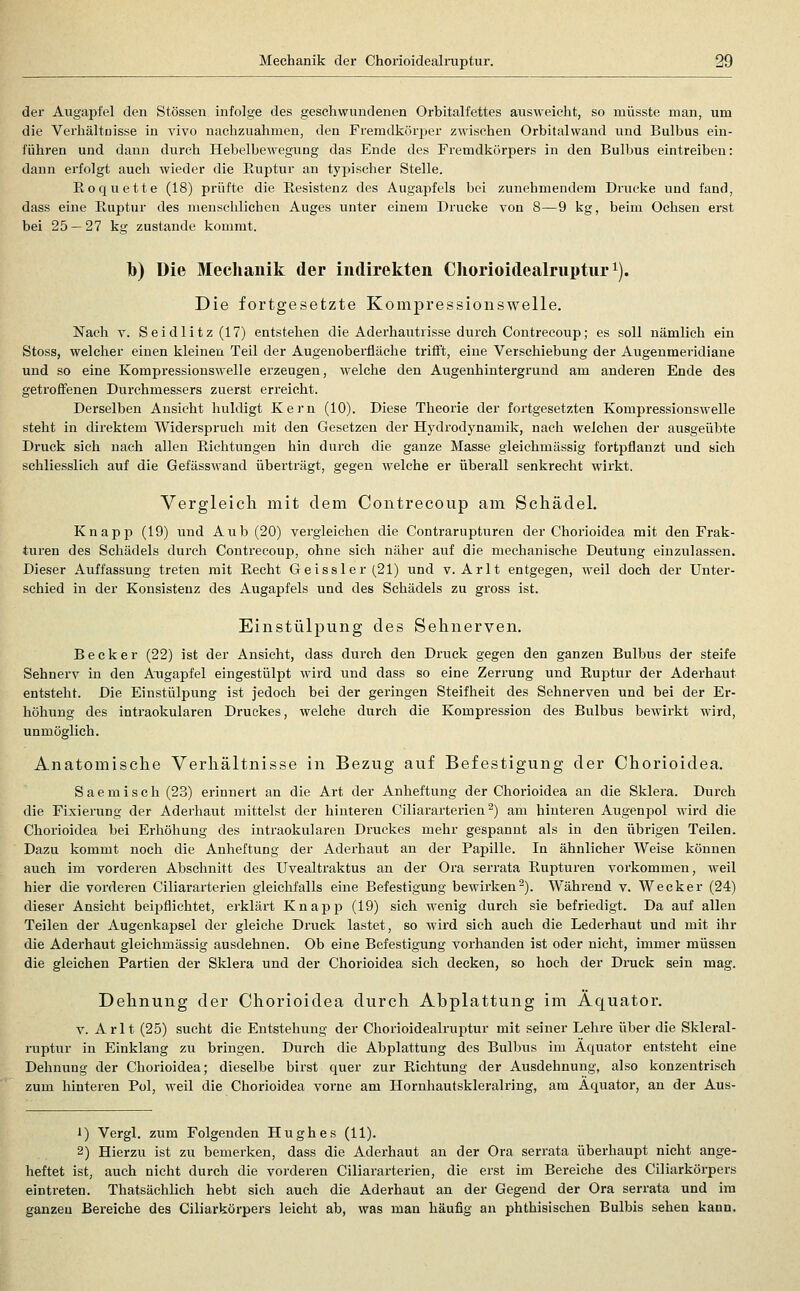 der Augapfel den Stössen infolge des geschwundenen Orbitalfettes ausweicht, so müsste man, um die Verhältnisse in vivo nachzuahmen, den Fremdkörper zwischen Orbitalwand und Bulbus ein- führen und dann durch Hebelbewegung das Ende des Fremdkörpers in den Bulbus eintreiben: dann erfolgt auch wieder die Ruptur an typischer Stelle. Roqnette (18) prüfte die Resistenz des Augapfels bei zunehmendem Drucke und fand, dass eine Ruptur des menschlichen Auges unter einem Drucke von 8—9 kg, beim Ochsen erst bei 25 — 27 kg zustande kommt. h) Die Mechanik der indirekten Cliorioidealruptnr^). Die fortgesetzte Kompressionswelle. Nach Y. Seidlitz(17) entstehen die Aderhaittrisse durch Contrecoup; es soll nämlich ein Stoss, welcher einen kleinen Teil der Augenobei'fläche trifft, eine Verschiebung der Augenmeridiane und so eine Kompressiouswelie erzeugen, welche den Augenhintergrund am anderen Ende des getroffenen Durchmessers zuerst erreicht. Derselben Ansicht huldigt Kern (10). Diese Theorie der fortgesetzten Kompressionswelle steht in direktem Widerspruch mit den Gesetzen der Hydrodynamik, nach welchen der ausgeübte Druck sich nach allen Richtungen hin durch die ganze Masse gleichmässig fortpflanzt und sich schliesslich auf die Gefässwand überträgt, gegen welche er überall senkrecht wirkt. Vergleicli mit dem Contrecoup am Schädel. Knapp (19) ixnd Aub (20) vergleichen die Contrarupturen der Chorioidea mit den Frak- turen des Schädels durch Contrecoup, ohne sich näher auf die mechanische Deutung einzulassen. Dieser Auffassung treten mit R,echt Geissler(21) und v. Arlt entgegen, weil doch der Unter- schied in der Konsistenz des Augapfels und des Schädels zu gross ist. Einstülpung des Sehnerven. Becker (22) ist der Ansicht, dass durch den Druck gegen den ganzen Bulbus der steife Sehnerv in den Augapfel eingestülpt wird und dass so eine Zerrung und Ruptur der Aderhaut entsteht. Die Einstülpung ist jedoch bei der geringen Steifheit des Sehnerven und bei der Er- höhung des intraokularen Druckes, welche durch die Kompression des Bulbus bewirkt wird, unmöglich. Anatomische Verhältnisse in Bezug auf Befestigung der Chorioidea. Saemisch (23) erinnert an die Art der Anheftung der Chorioidea an die Sklera. Durch die Fixierung der Aderhaut mittelst der hinteren Ciliararterien ^) am hinteren Augenijol wird die Chorioidea bei Erhöhung des intraokularen Druckes mehr gespannt als in den übrigen Teilen. Dazu kommt noch die Anheftung der Aderhaut an der Papille. In ähnlicher Weise können auch im vorderen Abschnitt des Uvealtraktus an der Ora serrata Rupturen vorkommen, weil hier die vorderen Ciliararterien gleichfalls eine Befestigung bewii'ken^). Während v. Wecker (24) dieser Ansicht beijjflichtet, erklärt Knapp (19) sich wenig durch sie befriedigt. Da auf allen Teilen der Augenkapsel der gleiche Druck lastet, so wird sich auch die Lederhaut und mit ihr die Aderhaut gleichmässig ausdehnen. Ob eine Befestigung vorhanden ist oder nicht, immer müssen die gleichen Partien der Sklera und der Chorioidea sich decken, so hoch der Druck sein mag. Dehnung der Chorioidea durch Abplattung im Äquator. V. Arlt (25) sucht die Entstehung der Chorioidealruptur mit seiner Lehre über die Skleral- ruptur in Einklang zu bringen. Durch die Abplattung des Bulbus im Äquator entsteht eine Dehnung der Chorioidea; dieselbe birst quer zur Richtung der Ausdehnung, also konzentrisch zum hinteren Pol, weil die Chorioidea vorne am Hornhautskleralring, am Äquator, an der Aus- 1) Vergl. zum Folgenden Hughes (11). 2) Hierzu ist zu bemerken, dass die Aderhaut an der Ora serrata überhaupt nicht ange- heftet ist, auch nicht durch die vorderen Ciliararterien, die erst im Bereiche des Ciliarkörpers eintreten. Thatsächlich hebt sich auch die Aderhaut an der Gegend der Ora serrata und im ganzen Bereiche des Ciliarkörpers leicht ab, was man häufig an phthisischen Bulbis sehen kann.