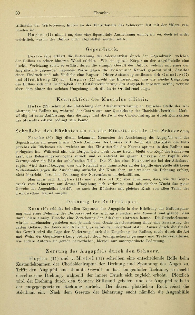 trittssteile der Wirbelveuen, hinten an der Eintrittsstelle des Sehnerven fest mit der Sklera ver- bunden ist. Hughes (11) nimmt an, dass eine äquatoriale Ausdehnung unmöglich sei, doch ist nicht ersichtlich, wamm der Bulbus nicht abgeplattet werden sollte. Gegendruck. Berlin (26) erkJäit die Entstehung der Aderhautrisse durch den Gegendruck, welchen der Bulbus an seiner hinteren Wand erleidet. Wie ein spitzer Körper an der AngrifFsstelle eine direkte Verletzung setzt, so erfährt durch die stumpfe Gewalt der Hulbus, welcher mit einer der AngriiFsstelle gegenüber liegenden Partie gegen die T e n o n sehe Kapsel gepresst wird, daselbst einen Eindruck und mit Vorliebe eine Euptur. Dieser Auffassung schliessen sich Geissler(27) und Hirschberg (28) an. Hughes (11) macht die Einwendung, dass die weiche Umgebung des Bulbus sich mit Leichtigkeit der Gestaltsveränderung des Augapfels anpassen werde, vergisst aber, dass hinter der weichen Umgebung noch die harte Orbitalwand liegt. Kontraktion des Musculus ciliar!s. Hülse (29) schreibt die Entstehung der Aderhautzerreissung an typischer Stelle der Ab- plattung des Bulbus zu, während der Contrecoup nur Quetschung der Chorioidea bewirke. Merk- würdig ist seine Auffassung, dass die Lage und die Fo m der Chorioidealruptur durch Kontraktion des Musculus ciliaris bedingt sein könne. Schwäche des Rückstosses an der Eintrittsstelle des Sehnerven, Franke (30) fügt diesen bekannten Momenten der Ausdehnung des Aiigapfels und des Gegendiiickes ein neues hinzu: Nach Aufhören des Stosses tritt durch die Elastizität des Fett- gewebes ein Rückstoss ein, welcher an der Eintrittsstelle des Nervus opticus in den Bulbus am geringsten ist. Während also die übrigen Teile nach vome treten, bleibt der Kopf des Sehnerven kraft des Beharrungsvermögens zurück und es entsteht im ganzen Umkreise der Papille eine Zerrung oder ein Riss der anhaftenden Teile. Das Fehlen eines Netzhautrisses bei der Aderhaut- mptur wird darauf bezogen, dass die Netzhaut nur unmittelbar an der Papille eine Stelle stärkeren Widerstandes gegen die Ausdehnung aufweist, die Kraft aber, mit welcher die Dehnung erfolgt, nicht hinreicht, dort eine Trennung der Nervenfasern herbeizuführen. Man muss nach Hughes (11) und v. Michel (31) aber annehmen, dass, wie der Gegen- druck vom Sehnerven auf dessen Umgebung sich verbreitet und mit gleicher Wucht das ganze Gewebe der Augenhöhle betrifft, so auch der ßückstoss mit gleicher Kraft von allen Teilen der T e n 0 n sehen Kapsel ausgeht. Dehnung der B u 1 b u s k a p s e 1. Kern (10) erblickt bei allen Rupturen des Augapfels in der Erhöhung der Bulbusspann- ung und einer Dehnung der Bulbuskapsel das wichtigste mechanische Moment und glaubt, dass durch diese einzige Ursache eine Zerreissung der Aderhaut eintreten könne. Die Gewebseiemeute würden auseinander getrieben und je nach dem Grade der Quetschung finde eine Zerreissung der zarten Gefässe, der Ader- und Netzhaut, ja selbst der Lederhaut statt. Ausser durch die Stärke der Gewalt wird die Lage der Verletzung durch die Umgebung des Bulbus, sowie durch die Art und Weise der GewalteinM'irkung bedingt; doch beanspruchen Lageruugs- und Texturverhältnisse, wie andere Autoren sie gerade hervorheben, hierbei nur untergeordnete Bedeutung. Zerrung des Augapfels durch den Sehnerv. Hughes (11) und v. Michel (31) schreiben eine entscheidende Rolle beim Zustandekommen der Chorioidealruptur der Drehung und Spannung des Auges zu. Trifft den Augapfel eine stumpfe Gewalt in fast tangentialer Richtung, so macht derselbe eine Drehung, während der innere Druck sich zAigleich erhöht. Plötzlich wird der Drehung durch den Sehnerv Stillstand geboten, und der Augapfel rollt in der entgegengesetzten Richtung zurück. Bei diesem plötzlichen Ruck reisst die Aderhaut em. Nach dem Gesetze der Beharrung sucht nämlich die Augenhülle