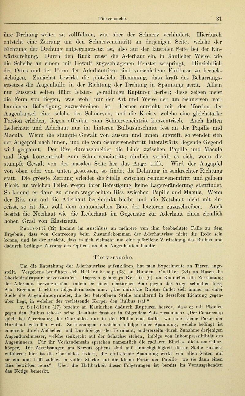 ihre Drehung weiter zu vollfühi-en, was aber der Sehnerv verhindert. Hierdxu'ch entsteht eine Zerrang um den Sehnerveneintritt an derjenigen Seite, welche der Richtung der Drehung entgegengesetzt ist, also auf der lateralen Seite bei der Ein- wärtsdrehung. Durch den Ruck reisst die Aderhaut ein, in ähnlicher Weise, wie die Scheibe au einem mit Gewalt zugeschlagenen Fenster zerspringt. Hinsichtlich des Ortes und der Form der Aderhautrisse sind verschiedene Einflüsse zu berück- sichtigen. Zunächst bewirkt die plötzliche Hemmung, dass kraft des Beharrungs- gesetzes die Augenhülle in der Richtung der Drehung in Spannung gerät. Allein nm' äusserst selten führt letztere geradlinige Rupturen herbei; diese zeigen meist die Form von Bogen, was wohl nur der Art und Weise der am Sehnerven vor- handenen Befestigung zuzuschreiben ist. Ferner entsteht mit der Torsion der Augenkapsel eine solche des Sehnerven, und die Kreise, welche eine gleichstarke Torsion erleiden, liegen offenbar zum Sehnerveneintritt konzentrisch. Auch haften Lederhaut und Aderhaut nur im hinteren Bulbusabschnitt fest an der Papille und Macula. Wenn die stumpfe Gewalt von aussen und innen angreift, so wendet sich der Augapfel nach innen, und die vom Sehnerven eintritt lateralwärts liegende Gegend wird gespannt. Der Riss durchschneidet die Linie zwischen Papille und Macula und liegt konzentrisch zum Sehnerveneintritt; ähnlich verhält es sich, wenn die stumpfe Gewalt von der nasalen Seite her das Auge trifft. Wird der Augapfel von oben oder von unten gestossen, so findet die Dehnung in senkrechter Richtung statt. Die grösste Zerrung erleidet die Stelle zwischen Sehnerveneintritt und gelbem Fleck, an welchen Teilen wegen ihrer Befestigung kerne Lageveränderung stattfindet. So kommt es dann zu einem wagerechten Riss zwischen Papille und Macula. Wenn der Riss nur auf die Aderhaut beschränkt bleibt und die Netzhaut nicht mit ein- reisst, so ist dies wohl dem anatomischen Baue der letzteren zuzuschi'eiben. Auch besitzt die Netzhaut wie die Lederhaut im Gegensatz zur Aderhaut einen ziemlich hohen Grad von Elastizität. Parisotti (32) kommt im Ansehlnss an mehrere von ihm beobachtete Fälle zu dem Ergebnis, dass von Contrecoup beim Zustandekommen der Aderhautrisse nicht die Rede sein könne, und ist der Ansicht, dass es sich vielmehr um eine plötzliche Verdrehung des Bulbus und dadurch bedingte Zerrung des Opticus an den Augenhäuten handle. Tierversuche. Um die Entstehung der Aderhautrisse aufzuklären, hat man Experimente an Tieren ange- stellt. Vergebens bemühten sich H i 11 e n k a m p (33) an Hunden, C a i 11 e t (34) an Hasen die Chorioidealruptur hervorzurufen. Dagegen gelangtes Berlin (6), an Kaninchen die Zerreissung der Aderhaut hervorzurufen, indem er einen elastischen Stab gegen das Auge schnellen liess_ Sein Ergebnis drückt er folgendermassen aus: „Die indirekte Euptur findet sieh immer an einer Stelle des Augenhintergrundes, die der betroffenen Stelle annähernd in derselben Eichtung gegen- über liegt, in welcher der verletzende Körper den Bulbus traf. V. Seidlitz (17) brachte an Kaninchen dadurch Eupturen hervor, dass er mit Pistolen gegen den Bulbus schoss; seine Eesultate fasst er in folgendem Satz zusammen: „Der Contrecoup spielt bei Zerreissung der Chorioidea niir in den Fällen eine Eolle, wo eine kleine Partie der Hornhaut getroffen wii'd. Zeri'eissungen entstehen infolge einer Spannung, welche bedingt ist einerseits durch Abflachen und Durchbiegen der Hornhaut, andererseits durch Zunahme derjenigen Augendurchmesser, welche senkrecht aiif der Sehachse stehen, infolge von Inkompressibilität des Augeninnern. Für ihr Vorhandensein sprechen namentlich die radiären Einrisse dicht am Ciliar- körper. Die Zerreissungen am Nervus opticus sind auf Unnachgiebigkeit dieser Stelle zurück- zuführen; hier ist die Chorioidea fixiert, die eintretende Spannung wirkt von allen Seiten auf sie ein und trifft zuletzt in voller Stärke auf die kleine Partie der Papille, wo sie dann einen Eiss bcAvirken m.uss. Über die Haltbarkeit dieser Folgerungen ist bereits im Vorausgehenden das Nötige bemerkt.