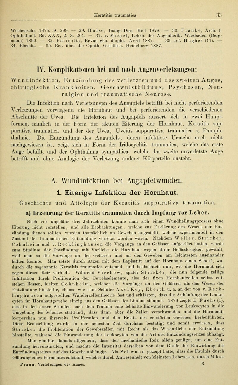 Wochensehr, 1875. S. 299. — 29. Hülse, Inaug.-Diss. Kiel 1878. — 30. Franke, Arch. f. Ophthalmol. Bd. XXX, 2. S. 261. - 31. v. Michel, Lehrb. der Augenheilk. Wiesbaden (Berg- mann) 1890. — 32. Parisotti, Revue gen. d'opht. Avril 1887. — 33. ref. Hughes (11). — 34. Ebenda. — 35. Ber. über die Ophth. Gesellseb. Heidelberg 1887. IV. Koinplikatioiieii bei und nach Angenverletzungen: Wundinfektion, Entzündung des verletzten und des zweiten Auges, chirurgische Krankheiten, Geschwulstbildung, Psychosen, Neu- ralgien und traumatische Neurose. Die Infektion nach Verletzungen des Augapfels betrifft bei nicht perforierenden Verletzungen voi-wiegend die Hornhaut und bei perforierenden die verschiedenen Abschnitte der Uvea. Die Lifektion des Augapfels äussert sich in zwei Haupt- formen, nämhch in der Form der akuten Eiterung der Hornhaut, Keratitis sup- purativa traumatica und der der Uvea, Uveitis suppurativa traumatica s. Panoph- thalmie. Die Entzündmig des Augapfels, deren mfektiöse Ursache noch nicht nachgewiesen ist, zeigt sich in Form der Iridocyclitis traumatica, welche das erste Auge befällt, und der Ophthalmia sympathica, welche das zweite unverletzte Auge beti'ifft und ohne Analogie der Verletzung anderer Körperteile dasteht. A. Wundinfektion bei Augapfelwunden. 1. Eiterige Infektion der Hornhaut. Geschic-hte und Ätiologie der Keratitis suppurativa traumatica. a) Erzeugung der Keratitis traumatica durch Impfung vor Leber. Noch vor ungefähr drei Jahrzehnten konnte man sich einen Wundheilungsprozess ohne Eiterung nicht vorstellen, und alle Beobachtungen, welche zur Erklärung des Wesens der Ent- zündung dienen sollten, wurden thatsächlich an Geweben angestellt, welche experimentell in den Zustand der traumatischen Entzündung versetzt worden waren. Nachdem W e 11 e r, Stricker, Cohnheim und v. llecklinghausen die Vorgänge an den Gefässeu aufgeklärt hatten, wurde zum Studium der Entzündung mit Vorliebe die Hornhaut wegen ihrer Gefässlosigkeit gewählt, weil man so die Vorgänge an den Gefässen und an den Geweben am leichtesten auseinander halten konnte. Man setzte durch Ätzen mit dem Lapisstift auf der Hornhaut einen Schorf, wo- durch die sogenannte Keratitis traumatica entstand, und beobachtete nun, wie die Hornhaut sich gegen diesen Eeiz verhielt. Während V i r c h o w, später Stricker, die nun folgende zellige Infiltration durch Proliferation der Gewebselemente, also der fixen Hornhautzellen selbst ent- stehen Hessen, hielten Cohnheim, welcher die Vorgänge an den Gefässen als das Wesen der Entzündung hinstellte, ebenso wie seine Schüler Axel Key, Eberth u. a. an der von v. Reck- linghausen aufgestellten Wanderzellentheorie fest und erklärten, dass die Anhäufung der Leuko- eyten im Hornhautgewebe einzig aus den Gefässeu des Limbus stamme. 1876 zeigte E. Fuchs (1), dass in den ersten Stunden nach dem Trauma eine lebhafte Einwanderung von Leukocyten in die Umgebung des Schorfes stattfand, dass dann aber die Zellen verschwanden und die Hornhaut- körperchen nun ihrerseits Proliferation und den Ersatz des zerstörten Gewebes herbeiführten. Diese Beobachtung wurde in der neuesten Zeit durchaus bestätigt und somit erwiesen, dass Stricker die Proliferation der Gewebszellen mit Recht als das Wesentliche der Entzündung hinstellte, während die Einwanderung der Leukocyten von der Art des Eutzündungsreizes abhängt. Man glaubte damals allgemein, dass der mechanische Reiz allein genüge, um eine Ent- zündung hervorzurufen, und machte die Intensität derselben von dem Grade der Einwirkung des Entzündungsreizes auf das Gewebe abhängig. Als Schwann gezeigt hatte, dass die Fäulnis durch Gährung eines Fermentes entstand, welches durch Anwesenheit von kleinsten Lebewesen, durch Mikro- Praun, Verletzungen des Auges. 3