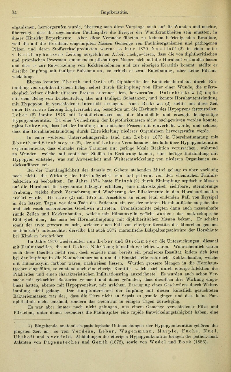 Organismen, hervorgerufen wurde, übertrug man diese Vorgänge auch auf die Wunden und machte, überzeugt, dass die sogenannten Fäulnispilze die Erreger der Wundkraukheiten sein müssten, in dieser Hinsicht Experimente. Aber diese Versuche führten zu keinem befriedigenden Resultate, weil die auf die Hornhaut eingeimpften Massen Gemenge von Fäulnisorganismen und pathogenen Pilzen und deren Stoffwechselprodukten waren; so hatte 1870 Nassiloff (2) in einer unter V. Recklinghausens Leitung ausgeführten Arbeit nachgewiesen, dass die von diphtheritischen und pyämischen Prozessen stammenden pilzhaltigen Massen sich auf die Hornhaut verimpfen lassen und dass es zur Entwickelung von Kokkenkolonien und zur eiterigen Keratitis kommt; stellte er dieselbe Impfung mit fauliger Substanz an, so erhielt er zwar Entzündung, aber keine Pilzent- Avickelung. Ebenso konnten Eberth und Orth (2) Diphtheritis der Kaninchenhornhaut durch Ein- impfung von diphtheritischem Belag, selbst durch Einimpfung von Eiter einer Wunde, die mikro- skopisch keinen diphtheritischen Prozess erkennen liess, hervorrufen. Dolschenkow (2) impfte mit dem Belag von Leichenteilen, also mit fauligen Substanzen, und konnte Hornhautentzündung mit Hypopyon in verschiedener Intensität erzeugen. Auch B u k o w a (2) stellte um diese Zeit unter Horners Leitung Impfversuche an, besonders um die Herkunft des Hypopyons festzustellen. Leber (2) impfte 1873 mit Leptothrixmasseu aus der Mundhöhle und erzeugte hochgradige Hypopyonkeratitis. Da eine Vermehrung der Leptothrixmassen nicht nachgewiesen werden konnte, nahm Leber an, dass bei der Impfung ein septischer Prozess mit einverleibt werde, und schloss, dass die Hornhautentzündung durch Entwickelung niederer Organismen hervorgerufen werde. In einer weiteren Untersuchungsreihe fand nun Leber 1873 in Übereinstimmung mit Eberth und Strohmeyer (2), der auf Lebers Veranlassung ebenfalls über Hypopyonkeratitis experimentierte, dass einfache reine Traumen nur geringe lokale Reaktion verursachen, wähi'end an Wunden, welche mit septischen Stoffen in Berührung kamen, eine heftige Entzündung mit Hypopyon entstehe, was auf Anwesenheit und Weiterentwickelung von niederen Organismen zu- zückzuführen sei. Bei der Unzulänglichkeit der damals zu Gebote stehenden Mittel gelang es aber vorläufig noch nicht, die Wirkung der Pilze möglichst rein und getrennt von den chemischen Fäulnis- bakterien zu beobachten. Im Jahre 1874 hatte Frisch (2) durch Einimpfung septischer Massen auf die Hornhaut die sogenannte Pilzfigur erhalten, eine makroskopisch sichtbare, sternförmige Trübung, welche durch Vermehrung und Wucherung der Pilzelemente in den Hornhautlamellen erklärt wurde. Homer (2) sah 1875 im Anschluss an einen letal endenden Fall von Erysipel in den letzten Tagen vor dem Tode des Patiencen ein von der unteren Hornhautfläche ausgehendes und sich rasch ausbreitendes Geschwür auftreten. Frontalschnitte zeigten dann auch massenhafte runde Zellen und Kokkenhaufen, welche mit Hämatoxylin gefärbt wurden; das makroskopische Bild glich dem, das man bei Hornhautimpfung mit diphtheritischen Massen bekam. Er scheint somit der erste gewesen zu sein, welcher einen Fall von eiteriger Keratitis des Menschen genauer anatomisch^) untersuchte; derselbe hat auch 1877 marantische Lidspaltengeschwüre der Hornhäute bei Kindern beschrieben. Im Jahre 1876 wiederholten nun Leber und Strohmeyer die Untersuchungen, diesmal mit Fäulnisbacillen, die auf Colins Nährlösung künstlich gezüchtet waren. Wahrscheinlich waren auch diese Bacillen nicht rein, doch erzielte man bereits ein präziseres Resultat, indem sich jetzt bei der Impfung in die Kaninchenhornhaut um die Einstichstelle zahlreiche Kokkenhaufen, welche mit Hämatoxylin färbbar waren, nachweisen Hessen. Wurden grössere Mengen in die Hornhaut- taschen eingeführt, so entstand auch eine eiterige Keratitis, welche sich durch eiterige Infektion des Pilzherdes und einen charakteristischen Infiltrationsring auszeichnete. Es wurden auch schon Vei-- suche mit gekochten Bakterien gemacht und dabei gefunden, dass dieselben ihre Wirkung einge- büsst hatten, ebenso mit Hypopyoneiter, mit welchem Erzeugung eines Geschwüres dui'ch Weiter- impfung nicht gelang. Der Haui^tunterschied der Impfung mit diesen künstlich gezüchteten Bakterienmassen war der, dass die Tiere nicht an Sepsis zu gründe gingen und dass keine Pan- ophthalmie mehr entstand, sondern das Geschwür in einigen Tagen zurückging. Es war aber immer noch nicht gelungen, aus einem Gemenge verschiedener Pilze und Pilzkeime, unter denen besonders die Fäulnispilze eine rapide Entwickelungsfähigkeit haben, eine 1) Eingehende anatomisch-pathologische Untersuchungen der Hypopyonkeratitis gehören der jüngsten Zeit an, so von Verdese, Leber, Wagen mann, Marple, Fuchs, Nuel, Uhthoff und Axenfeld. Abbildungen der eiterigen Hypopyonkeratitis bringen die pathol.-anat. Atlanten von Pagen Stecher und Genth (1875), sowie von Wedel und Bock (1886).