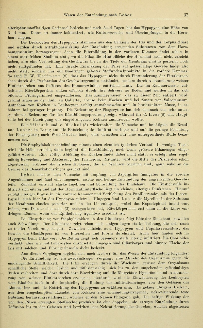 eiterig-faserstoffhaltigen Gerinnsel bedeckt und nach 3—4 Tagen hat das Hypopyon eine Höhe von 3—4 mm. Dieses ist immer lioklienfrei, wie Kulturversuche und Überimpfungen in die Horn- haut zeigten. Die Leukocyten des Hypopyons stammen aus den Gefässen der Iris und des Corpus ciliare und werden durch Attraktionswirkung der Entzündung erregenden Substanzen von dem Horu- hautgeschwüre herangezogen; denn die Eiterbildung in der vorderen Kammer findet schon in einem sehr frühen Stadium statt, wo die Pilze die Hiuterfläche der Hornhaut noch nicht erreicht haben, also eine Verbreitung des Geschwürs bis in die Tiefe der Membrana elastica posterior noch nicht stattgefunden hat. Eine direkte Einwirkung der Pilze auf gefässhaltige Gewebe findet also nicht statt, sondern nur ein Eindringen gelöster StofFwechselprodukte in die vordei'e Kammer, So fand F. W. Hoff mann (8), dass das Hypopyon nicht durch Einwanderung der Eiterkörper- chcn durch die Perforation des Geschwürsgrundes stattfindet, sondern durch Auswanderung weisser Blutkörperchen aus Gefässen des Kammerwinkels entstehen muss. Die im Kammer\vasser ent- lialtenen Eiterkörperchen sinken oöenbar durch ihre Schwere zu Boden und werden in das sich bildende Fibringerinnsel eingeschlossen. Das Kammerwasser, das zu dieser Zeit entleert wird, gerinnt schon an der Luft zu Gallerte, ebenso beim Kochen und bei Zusatz von Salpetersäure. Aufnahme von Kokken in Leukocyten erfolgt ausnahmsweise und in beschränktem Masse, in er- höhtem bei geringer Imisfung. Die Bedeutung der Phagocytose hat sich demnach von sehr unter- geordneter Bedeutung für den Eückbildungsprozess gezeigt, während ihr C. H e s s (8) eine Haupt- rolle bei der Beseitigung der eingedrungenen Kokken zuschreiben Avollte. Eiindfleisch und v. Michel (8) wiederholten die Versuche und bestätigten die Resul- tate Lebers in Bezug auf die Entstehung des Infiltrationsringes und auf die geringe Bedeutung der Phagocytose; auch W o 1 f f h e i m fand , dass derselben nur eine untergeordnete Eolle beizu- messen sei. Die Staphylokokkenentzündung nimmt einen ziemlich typischen Verlauf. In wenigen Tagen wird die Höhe erreicht, dann beginnt die Rückbildung, auch wenn grössere Pilzmengen einge- gefülirt werden. Eine völlige Abtötung der Kokken findet dabei nicht statt; es erfolgt aber regel- mässig Erweichung und Abstossung des Pilzlierdes. Mitunter wird die Mitte des Pilzherdes schon abgestossen, während die frischen Kolonien, die im Wachsen begriffen sind, ganz nahe an die Grenze des Demarkationsringes gerückt sind. Leber machte auch Versuche mit Impfung von Aspergillus fumigatus in die vordere Augenkammer und fand eine ungemein rasche und heftige Entzündung der angrenzenden Gewebs- teile. Zunächst entsteht starke Injektion und Schwellung der Bindehaut. Die Einstichstelle in- filtriert sich eiterig und auf der Hornhauthinterfläche liegt ein kleines, eiteriges Pünktchen. Hierauf erfolgt eiteriger Ei'guss in die vordere Kammer und Vcrldebung des Pupillarrandes mit der Linsen- kapsel; auch hier ist das Hypopyon pilzfrei. Hingegen fand Leber die Mycelicn in der Substanz der Membrana elastica posterior und in der Linsenkapsel, wobei das Kapselepithel intakt war, indem, was Deutschmaun (2) nachgewiesen hat, Eiterkörperchen erst dann in die Linse ein- dringen können, wenn der Epithelbelag irgendwo arrodiert ist. Bei Einspritzung von Staphylokokken in den Glaskörper folgt Röte der Bindehaut, zuweilen auch Schwellung. Der Glaskörper zeigt schon nach einigen Tagen starke Trübung, die sich rasch zu totaler Vereiterung steigert. Zuweilen entsteht auch Hypopyon und Pupillarverschluss; das Gewebe des Glaskörpers ist von Eiterzellen und Fibrin durchsetzt. Auch hier fanden sich im Hypopyon keine Pilze vor. Die Retina zeigt sieh besonders stark eiterig infiltriert, *die Chorioidea verdickt, aber wie mit Leukocyten durchsetzt; hingegen sind Ciliarkörper und hintere Fläche der Iris mit solchen und Fibringerinnseln dicht bedeckt. Aus diesen Vorgängen ergiebt sich nach Leber für das Wesen der Entzündung folgendes: Die Entzündung ist ein zweckmässiger Vorgang, eine Abwehr des Organismus gegen die eindringende Schädlichkeit. Die Pilze erzeugen durch ihr Wachstum gewisse dem Organismus schädliche Stoffe, welche, löslich und difiusionsfähig, sich bis zu den umgebenden gefässhaltigen Teilen verbreiten und dort durch ihre Einwirkung auf die Blutgefässe Hyperämie und Auswande- rung von weissen Blutkörperchen erzeugen; hierdurch wird lUe Einwanderung der Leukocyten vom Bindchautsack in die Impfstelle, die Bildung des Infiltrationsringes von den Gefässen des Limbus her und die Entstehung des Hypopyons zu erklären sein. Es gelaug übrigens Leber, aus dem eingedampften Exsudat von Kokken eine entzündungserregende, nekrotisierende feste Substanz herauszukrystallisiercn, welcher er den Namen Phlogosiu gab. Die heftige Wirkung der von den Pilzen erzeugten Stoffwechselprodukte ist eine doppelte; sie erregen Entzündung durch Diflusion bis zu den Gefässen und bewirken eine Nekrotisierung des Gewebes, welches abgestossen