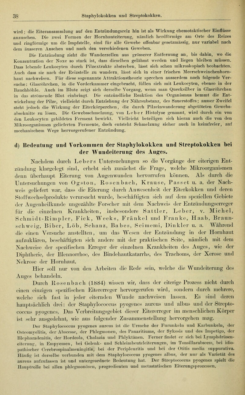 Staphylokokken und Streptokokken. wird; die Eiteransamralung auf den Entzündungsreiz hin ist als Wirkung chemotaktischer Einflüsse anzusehen. Die zwei Formen der Hornhauteiterung, nämlich herdförmige am Orte des Reizes und ringföi-mige um die Impfstelle, sind für alle Gewebe offenbar gesetzmässig, nur variabel nach dem äusseren Ansehen und nach den verschiedenen Geweben. Die Entzündung zieht die Wanderzellen aus grösserer Entfernung an, bis dahin, wo die Konzentration der Noxe so stark ist, dass dieselben gelähmt werden und liegen bleiben müssen. Dass lebende Leukocyten durch Pilzextrakte absterben, lässt sich schon mikroskopisch beobachten. Auch dass sie nach der Reizstelle zu wandern, lässt sich in einer frischen Meerschweinchenhorn- haut nachweisen. Für diese sogenannte Attraktionstheorie sprechen ausserdem noch folgende Ver- suche: Glasröhrchen, in die Vorderkammer eingebracht, füllen sich mit Leukocyten, ebenso in der Bauchhöhle. Auch im Blute zeigt sich dei'selbe Vorgang, wenn man Quecksilber in Glasröhrchen in das strömende Blut einbringt. Die entzündliche Reaktion des Organismus hemmt die Ent- wickelung der Pilze, vielleicht durch Entziehung der Nährsubstanz, des Sauerstoffes; ausser Zweifel steht jedoch die Wirkung der Eiterkörperchen, die durch Pilzeinwandernng abgetöteten Gewebs- abschnitte 7.n lösen. Die Gewebsschmelzung, von Leber Histolyse genannt, wird durch ein von den Leukocyten gebildetes Ferment bewirkt. Vielleicht beteiligen sich hieran auch die von den Mikroorganismen gelieferten Fermente, doch entsteht Schmelzung sicher auch in keimfreier, auf mechanischem Wege hervorgerufener Entzündung. (l) Bedeutung und Vorkommen der Staphylokokken und Streptokokken Ibei der Wundeiterung des Auges. Nachdem durch Leb er s Untersuchungen so die Vorgänge der eiterigen Ent- zündvmg klargelegt sind, erhebt sich zunächst die Frage, welche Mikroorganismen denn überhaupt Eiterung von Augenwunden hervoiTufen können. Als durch die Untersuchungen von Ogston, Rosenbach, Krause, Passet u. a. der Nach- weis geliefert war, dass die Eiterung durch Anwesenheit der Eiterkokken und deren Stoff Wechselprodukte verursacht wurde, beschäftigten sich auf dem speziellen Gebiete der Augenheilkunde ungezählte Forscher mit dem Nachweis der Entzündungserreger für die einzebien Krankheiten, insbesondere Sattler, Leber, v. Michel, Schmidt-Rimpler, Fick, Weeks, Fränkel und Franke, Haab, Braun- schweig, Biber, Lob, Schanz, Babes, Scimemi, Dinkler u. a. Während die einen Versuche anstellten, um das Wesen der Entzündung in der Hornhaut aufzuklären, beschäftigten sich andere mit der praktischen Seite, nämlich mit dem Nachweise der spezifischen Erreger der einzelnen Krankheiten des Auges, wie der Diphtherie, der Blennorrhoe, des Bindehautkatarrhs, des Trachoms, der Xerose und Nekrose der Hornhaut. Hier soll nur von den Arbeiten die Rede sein, welche die Wmideitermig des Auges behandeln. Durch Rosenbach (1884) wissen wir, dass der eiterige Prozess nicht durch einen einzigen spezifischen Eiteren-eger hervorgerufen wird, sondern durch mehrere, welche sich fast in jeder eiternden Wunde nachweisen lassen. Es sind deren hauptsächlich drei: der Staphylococcus pyogenes aureus und albus und der Strepto- coccus pyogenes. Das Verbreitungsgebiet dieser Eitererreger im menschlichen Körper ist sehr ausgedehnt, wie aus folgender Zusammenstellung hervorgehen mag. Der Staphylococcus pyogenes aureus ist die Ursache der Furunkeln und Karbunkeln, der Osteomyelitis, der Absccsse, der Phlegmonen, des Pauaritiums, der Sykosis und des Impetigo, der Blcpharadenitis, der Hordeola, Chalazia und Phlyktänen. Ferner findet er sich bei Lymphdrüseu- eiteruug, in Empyemen, bei Gelenk- und Schleimbeutelcitcrungen, im Tonsillarabscess, bei idio- pathischer Ccrebrospinalmeningitis, bei der Pcripleuritis und bei der Otitis media suppurativa. Häufig ist derselbe verbunden mit dem Staphylococcus pyogenes albus, der nur als Varietät des aureus aufzufassen ist und untergeordnete Bedeutung hat. Der Streptococcus pyogenes spielt die Hauptrolle bei allen phlegmonösen, progredienten und motastatischen Eiterungsprozessen,