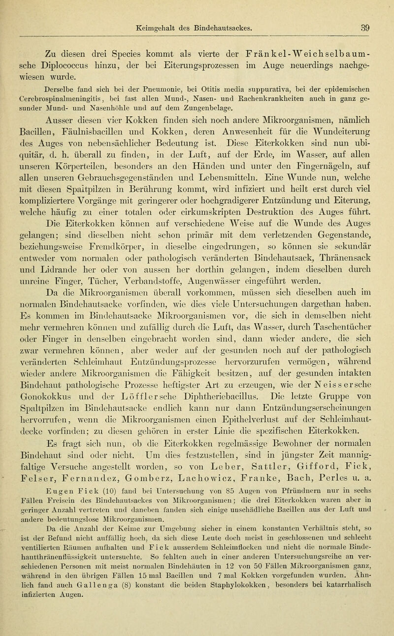 Zu diesen drei Species kommt als vierte der Fränkel-Weichselbaum- sche Diplococcus hinzu, der bei Eiterungsprozessen im Auge neuerdings nachge- wiesen wurde. Derselbe fand sich bei der Pneumonie, bei Otitis media suppurativa, bei der epidemischen Cerebrospinalmeningitis, bei fast allen Mund-, Nasen- und Rachenkrankheiten auch in ganz ge- sunder Mund- und Nasenhöhle und auf dem Zungenbelage. Ausser diesen vier Kokken finden sich noch andere Mikroorganismen, nämlich Bacillen, Fäulnisbacillen und Kokken, deren Anwesenheit für die Wundeiterung des Auges von nebensächlicher Bedeutung ist. Diese Eiterkokken sind nun ubi- quitär, d. h. überall zu finden, in der Luft, auf der Erde, im Wasser, auf allen unseren Körperteilen, besonders an den Händen und unter den Fingernägeln, auf allen unseren Gebrauchsgegenständen und Lebensmitteln. Eine Wunde nun, welche mit diesen Spaltpilzen in Berührung kommt, wird infiziert und heilt erst durch viel kompliziertere Vorgänge mit geringerer oder hochgradigerer Entzündung und Eiterimg, welche häufig zu einer totalen oder cirkumskripten Destruktion des Auges führt. Die Eiterkokken können auf verschiedene Weise auf die Wmide des Auges gelangen; sind dieselben nicht schon primär mit dem verletzenden Gegenstande, beziehungsweise Fremdkörper, in dieselbe eingedrimgen, so können sie sekundär entweder vom normalen oder pathologisch veränderten Bindehautsack^ Thränensack und Lidrande her oder von aussen her dorthin gelangen, indem dieselben durch unreine Finger, Tüchei-, Verbandstoffe, Augenwässer eingeführt werden. Da die Mikroorganismen überall vorkommen, müssen sich dieselben auch im nonnaleu Bindehautsacke vorfinden, wie dies viele Untersuchungen dargethan haben. Es kommen im Bindehautsacke Mikroorganismen vor, die sich in demselben nicht mehr vermehren können und zufällig durch die Luft, das Wasser, durch Taschentücher oder Finger in denselben eingebracht worden sind, dann wieder andere, die sich zwar vermehren können, aber weder auf der gesunden noch auf der pathologisch veränderten Schleimhaut Entzündungsprozesse hervorzurufen vermögen, während wieder andere Mikroorganismen die Fähigkeit besitzen, auf der gesunden intakten Bindehaut pathologische Prozesse heftigster Art zu erzeugen, wie der IS e i s s e r sehe Gonokokkus und der Löfflersche Diphtheriebacillus. Die letzte Gruppe von Spaltpilzen im Bindehautsacke endlich kann nur dann Entzündungserscheinungen hervorrufen, wenn die Mikroorganismen emen Epithelverlust auf der Schleimhaut- decke vorfinden; zu diesen gehören in erster Linie die spezifischen Eiterkokken. Es fragt sich nun, ob die Eiterkokken regelmässige Bewohner der normalen Bindehaut sind oder nicht. Um dies festzustellen, sind in jüngster Zeit mannig- faltige Versuche angestellt worden, so von Leber, Sattler, Gifford, Fick, Felser, Fernandez, Gomberz, Lachowicz, Franke, Bach, Perles u. a. Eugen Fick (10) fand bei Untersuchung von 85 Augen von Pfründnern nur in sechs Fällen Freisein des Bindehautsackes von Mikroorganismen; die drei Eiterkokken waren aber in geringer Anzahl vertreten und daneben fanden sich einige unschädliche Bacillen aus der Luft und andere bedeutungslose Mikroorganismen. Da die Anzahl der Keime zur Umgebung sicher in einem konstanten Verhältnis steht, so ist der Befund nicht auffällig hoch, da sich diese Leute doch meist in geschlossenen und schlecht ventilierten Räumen aufhalten und Fick ausserdem Schleimflocken und nicht die normale Binde- hautthränenflüssigkeit untersuchte. So fehlten auch in einer anderen Untersuchuugsrcihe an ver- schiedenen Personen mit meist normalen Bindehäuten in 12 von 50 Fällen Mikroorganismen ganz, während in den übrigen Fällen 15 mal Bacillen und 7 mal Kokken vorgefunden wurden. Ahn- lich fand auch G a 11 e n g a (8) konstant die beiden Staphylokokken , besonders bei katarrhalisch infizierten Augen.