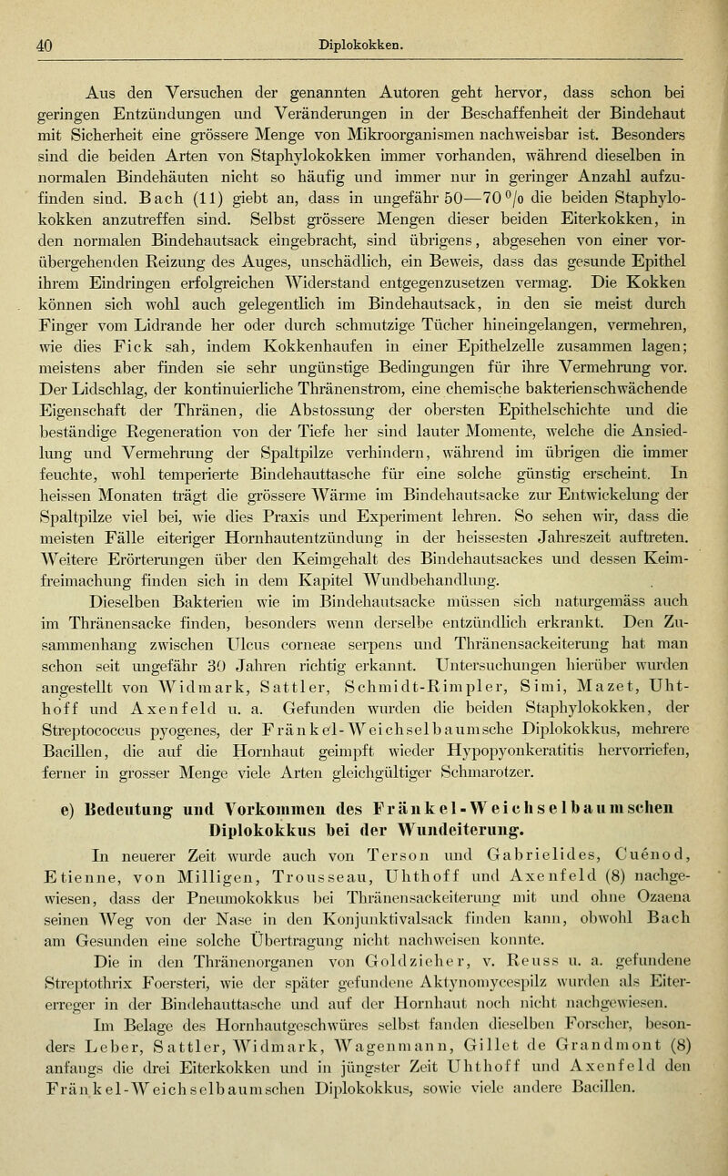 Aus den Versuchen der genannten Autoren geht hervor, dass schon bei geringen Entzündungen und Veränderungen in der Beschaffenheit der Bindehaut mit Sicherheit eine grössere Menge von Mikroorganismen nachweisbar ist. Besonders sind die beiden Arten von Staphylokokken immer vorhanden, während dieselben in normalen Bindehäuten nicht so häufig und immer nur in geringer Anzahl aufzu- finden sind. Bach (11) giebt an, dass in ungefähr 50—70°/o die beiden Staphylo- kokken anzutreffen sind. Selbst grössere Mengen dieser beiden Eiterkokken, in den normalen Bindehautsack eingebracht, sind übrigens, abgesehen von einer vor- übergehenden Reizung des Auges, unschädlich, ein Beweis, dass das gesunde Epithel ihrem Eindringen erfolgreichen Widerstand entgegenzusetzen vermag. Die Kokken können sich wohl auch gelegentlich im Bindehautsack, in den sie meist durch Finger vom Lidrande her oder durch schmutzige Tücher hineingelangen, vermehren, wie dies Fick sah, indem Kokkenhaufen in einer Ejjithelzelle zusammen lagen; meistens aber finden sie sehr ungünstige Bedingungen für ihre Vermehrung vor. Der Lidschlag, der kontinuierliche Thränenstrom, eine chemische bakterienschwächende Eigenschaft der Thränen, die Abstossung der obersten Epithelschichte und die beständige Regeneration von der Tiefe her sind lauter Momente, welche die Ansied- lung und Vermehrung der Spaltpilze verhindern, während im übrigen die immer feuchte, wohl temperierte Bindehauttasche für eine solche günstig erscheint. Li heissen Monaten trägt die grössere Wärme im Bindehautsacke ziu- Entwickelung der Spaltpilze viel bei, wie dies Praxis und Experiment lehren. So sehen wir, dass die meisten Fälle eiteriger Hornhautentzündung in der beissesten Jahreszeit auftreten. Weitere Erörterungen über den Keimgehalt des Bindehautsackes und dessen Keim- freimachung finden sich in dem Kapitel Wundbehandlmig. Dieselben Bakterien wie im Bindehautsacke müssen sich naturgemäss auch im Thränensacke füaden, besonders wenn derselbe entzündhch erkrankt. Den Zu- sammenhang zwischen Ulcus corneae serpens und Thränensackeiterung hat man schon seit ungefähr 30 Jahren richtig erkannt. Untersuchungen hierüber wmxlen angestellt von Widmark, Sattler, Schmidt-Rimpler, Simi, Mazet, Uht- hoff und Axenfeld u. a. Gefunden wurden die beiden Staphylokokken, der Streptococcus pj^ogenes, der Fränkel-Weichselbaumsche Diplokokkus, mehi'ere Bacillen, die auf die Hornhaut geimpft wieder Hypopyonkeratitis hervorriefen, ferner in grosser Menge viele Arten gleichgültiger Schmarotzer. e) Bedeutung und Yoikommeu des Fränkel-Weichselbaumschen Diplokokkus bei der Wundeiterung-. Li neuerer Zeit wurde auch von Terson und Gabrielides, Cuenod, Etienne, von Miliigen, Trousseau, Uhthoff und Axenfeld (8) nachge- wiesen, dass der Fnemnokokkus bei Thränensackeiterung mit und ohne Ozaena seinen Weg von der Nase in den Konjunktivalsack finden kann, obwohl Bach am Gesunden eine solche Übertragung nicht nachweisen konnte. Die in den Thränenorganen von Gold zieher, v. Reuss u. a. gefundene Streptothrix Foersteri, wie der später gefundene Aktynoniycespilz wurden als Eiter- erreger in der Bindehauttasche mid auf der Hornhaut noch nicht nachgewiesen. Ln Belage des Hornhautgeschwüres selbst fanden dieselben Forscher, beson- ders Leber, Sattler, Widmark, Wagenmann, Gillet de Grandmont (8) anfangs die drei Eiterkokken und in jüngster Zeit Uhthoff und Axenfeld den Fränkel-Weichselbaumschen Diplokokkus, sowie viele andere Bacillen.