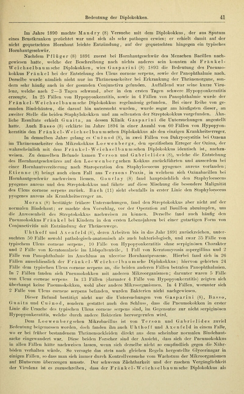 Im Jahre 1890 machte Mandry (8) Versuche mit dem Diplokokkus, der aus Sputum eines Brustkranken gezüchtet war und sich als sehr pathogen erwies; er erhielt damit auf der nicht gequetschten Hornhaut leichte Entzündung, auf der gequetschten hingegen ein typisches Hornhautgeschwür. Nachdem Pflüger (8) 1891 zuerst bei Hornhautgeschwür des Menschen Bacillen nach- gewiesen hatte, welche der Beschreibung nach nichts anderes sein konnten als F r ä n k e 1 - Weichselbaum sehe Dii^lokokken, wies Gasparini (8) 1893 die Bedeutung des Pneumo- kokkus F r ä n k e 1 bei der Entstehung des Ulcus corneae serpens, sowie der Panophthalmie nach. Derselbe wurde nämlich nicht nur im Thränensackeiter bei Erkrankung der Thränenorgane, son- dern sehr häufig auch in der gesunden Conjunctiva gefunden. Auffallend war seine kurze Viru- lenz, M-elche nach 2 — 3 Tagen schwand, aber in den ersten Tagen schwere Hypopyonkeratitis erzeugte. In 25 Fällen von Hypopyonkeratitis, sowie in 4 Fällen von Panophthalmie wurde der Fr änkel-AVei chsel bäum sehe Diplokokkus regelmässig gefunden. Bei einer Eeihe von ge- sunden Bindehäuten, die darauf hin untersucht wurden, wurde sogar am häufigsten dieser, an zweiter Stelle die beiden Staphylokokken und am seltensten der Streptokokkus vorgefunden. Ähn- liche Resultate erhielt Guaita, an dessen Klinik Gasparini die Untersuchungen angestellt hatte. Auch Basso (8) erklärte im Jahre 1894 in einer Anzahl von 60 Fällen von Hypopyon- keratitis den Fränkel-Weichselba um sehen Diplokokkus als den einzigen Krankheitserreger. In demselben Jahre gelang es Cuenod (8), in zwei Fällen von Dakryocystitis bei Ozaena im Thränensackeiter den ^Milirokokkus Loewenbergs, den spezifischen Erreger der Ozäua, der ■ wahrscheinlich mit dem F ranke 1-W ei chs elb au m sehen Diplokokkus identisch ist, nachzu- weisen. Zu demselben Befunde kamen Terson und Gabrielides (8), welche die Entstehung des Hornhautgeschwüres auf den Loe we n be r gschen Kolskus zurückführten und ausserdem bei einer Hornhautvereiterung nach Staroperation den Staphylococcus pyogenes aureus vorfanden; Etienne (.8) bringt auch einen Fall aus Tersons Praxis, in welchem sich Ozänabacillen bei Hornhautgeschwür nachweisen Hessen. Gourlay (8) fand hauptsächlich den Staphylococcus pyogenes aureus und den Streptokokkus und führte auf diese Mischung die besondere Malignität des Ulcus corneae serpens zurück. Bach (11) sieht ebenfalls in erster Linie den Staphylococcus pyogenes aureus als Kranldieitserreger an. Morax (8) bestätigte frühere Untersuchungen, fand den Streptokokkus aber nicht auf der normalen Bindehaut; er machte den Vorschlag, vor der Operation auf Bouillon abzuimpfen, um die Anwesenheit des Streptokokkus nachweisen zu können. Derselbe fand auch häufig den Pneumokokkus Fränkel bei Kindern in den ersten Lebensjahren bei einer gutartigen Form von Conjunctivitis mit Entzündung der Thränenwege. LTlithoff und Axenfeld(8), deren Arbeiten bis in das Jahr 1891 zurückreichen, unter- suchten 50 Fälle sowohl pathologisch-anatomisch als auch bakteriologisch, und zwar 35 Fälle von typischem Ulcus corneae serpens, 10 Fälle von Hypopyonkeratitis ohne ser23iginösen Charakter und 2 Fälle von Keratomalaeie im Lidspaltenteile, 1 Fall von Keratomycosis aspergillina und 2 Fälle von Panophthalmie im Anschluss an ulceröse Hornhautprozesse. Hierbei fand sich in 26 Fällen ausschliesslich der Fränkel-Weichselbaum sehe Di2)lokokkus; hiervon gehöjten 24 Fälle dem ty2')ischen Ulcus corneae serpens an, die beiden anderen Fällen betrafen Panophthalmien. In 7 Fällen fanden sich Pneumokokken mit anderen Mikroorganismen; dtu-unter waren 5 Fälle von Ulcus corneae serpens. In 13 Fällen (darimter 4 Fälle von Hypoiiyonkeratitis) zeigten sich überhaupt keine Pueumokoivken, wohl aber andere Mikroorganismen. In 4 Fällen, worunter sich 2 Fälle von Ulcus corneae serjjens befanden, wurden Bakterien nicht nachgewiesen. Dieser Befund bestätigt nicht nur die Untersuchungen von Gasparini (8), Basso, Guaita und Cuenod, sondern gestattet auch den Schluss, dass die Pneumokokken in erster Linie die Ursache des typischen Ulcus corneae serpens sind, im Gegensatze zur nicht serpiginösen Hypopyonkeratitis, welche durch andere Bakterien hervorgerufen wird. Dem Loe wen bergschen Mikrobacillus ist von Terson und Gal)riclides zuviel Bedeutung beigemessen worden, doch fanden ihn auch Uhthoff und Axcnfeld in einem Falle, wo er bei früher bestandenem Thränensackleiden direkt aus dem scheinbar normalen Biudehaut- sacke eingewandert war. Diese beiden Forscher sind der Ansicht, dass sich der Pneumokokkus m allen Fällen hätte nachweisen lassen, wenn sich derselbe nicht so empfindlicli gegen die Nähr- böden verhalten würde. So versagte das stets nacli gleichen Ecgeln hergestellte Glycerinagar in einigen Fällen, so dass man sich immer durch Kontrollversuche vom Wachstum der Mikroorganismen auf Blutserum überzeugen musste. Der schweren Züchtbarkeit und der raschen Vergänglichkeit der Virulenz ist es zuzuschreiben, dass der Fr änkel-Wcichselbau m sehe Diplokokkus als