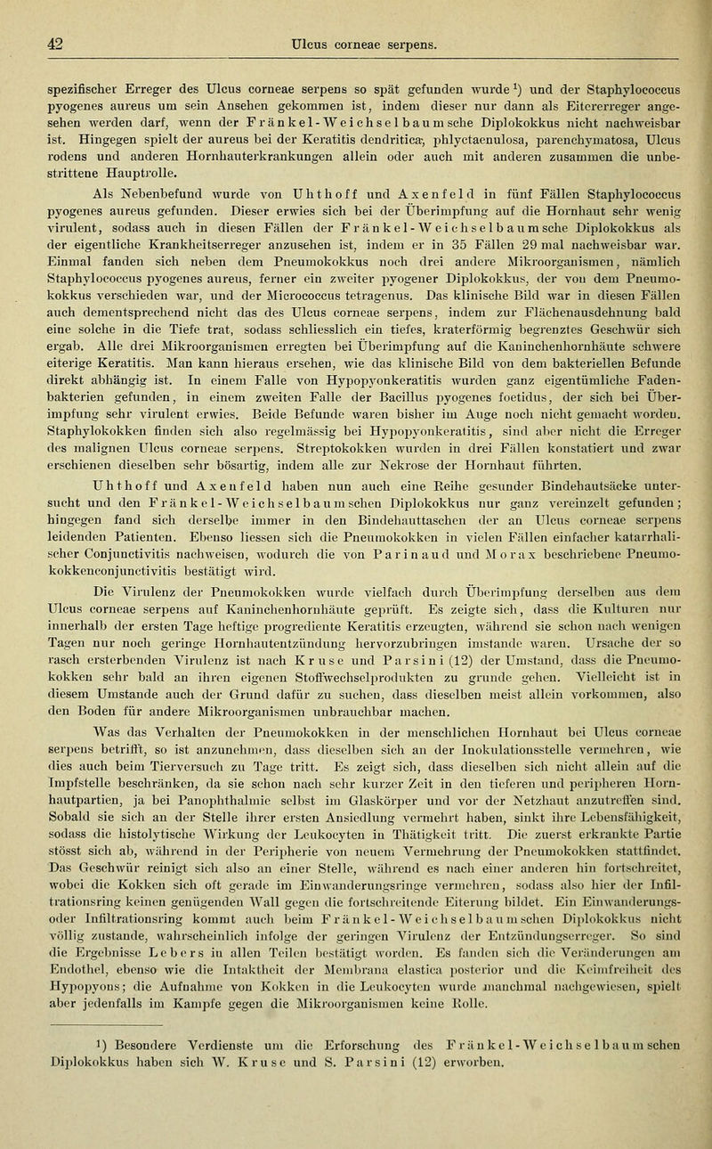 spezifischer Erreger des Ulcus corneae serpens so spät gefunden wurde ^) iind der Staphylococcus pyogenes aureus um sein Ansehen gekommen ist, indem dieser nur dann als Eitererreger ange- sehen werden darf, wenn der Fränkel-Weichsel bäum sehe Diplokokkus nicht nachweisbar ist. Hingegen spielt der aureus bei der Keratitis dendritica-, phlyctaenulosa, parenchymatosa, Ulcus rodens und anderen Hornhauterkrankungen allein oder auch mit anderen zusammen die unbe- strittene Hauptj'olle. Als Nebenbefund wurde von Uhthoff und Axenfeld in fünf Fällen Staphylococcus pyogenes aureus gefunden. Dieser erwies sich bei der Überimpfung auf die Hornhaut sehr wenig virulent, sodass auch in diesen Fällen der Fr änkel-Weichselb aumsche Diplokokkus als der eigentliche Krankheitseri'eger anzusehen ist, indem er in 35 Fällen 29 mal nachweisbar war. Einmal fanden sich neben dem Pneumokokkus noch drei andere Mikroorganismen, nämlich Staphylococcus pyogenes aureus, ferner ein zweiter pyogener Diplokokkus, der von dem Pneumo- kokkus verschieden war, und der Micrococcus tetragenus. Das klinische Bild war in diesen Fällen auch dementsprechend nicht das des Ulcus corneae serpens, indem zur Flächenausdehnung bald eine solche in die Tiefe trat, sodass schliesslich ein tiefes, kraterförmig begi-enztes Geschwür sich ergab. Alle drei Mikroorganismen erregten bei Überimpfung auf die Kauinchenhornhäute schwere eiterige Keratitis. Man kann hieraus ersehen, wie das klinische Bild von dem bakteriellen Befunde direkt abhängig ist. In einem Falle von Hypopyonkeratitis wurden ganz eigentümliche Faden- bakterien gefunden, in einem zweiten Falle der Bacillus jiyogenes foetidus, der sich bei Über- impfung sehr virulent erwies. Beide Befunde waren bisher im Auge noch nicht gemacht worden. Staphylokokken finden sicli also regelmässig bei Hypopyonkeratitis, sind aber nicht die Erreger des malignen Ulcus corneae serpens. Streptokokken wurden in drei Fällen konstatiert und zwar erschienen dieselben sehr bösartig, indem alle zur Nekrose der Hornhaut führten. Uhthoff und Axenfeld haben nun auch eine Reihe gesunder Bindehautsäcke unter- sucht und den Fr änkel-Weich selbaumschen Diplokokkus nur ganz vereinzelt gefunden; hingegen fand sich derselbe immer in den Bindehauttaschen der an Ulcus corneae scrjDcns leidenden Patienten. Ebenso liessen sich die Pneumokokken in vielen Fällen einfaclier katarrhali- scher Conjunctivitis nachweisen, M'odurch die von Parinaud undMorax beschriebene Pneumo- kokkenconjunctivitis bestätigt wird. Die Virulenz der Pneumokokken wurde vielfach durch Überimpfung derselben aus dem Ulcus corneae serpens auf Kaninclieuhornhäute geprüft. Es zeigte sich, dass die Kulturen nur innerhalb der ei'sten Tage heftige progrediente Keratitis erzeugten, während sie schon nach wenigen Tagen nur noch geringe Hornhautentzündung hervorzubringen imstande waren. Ursache der so rasch ersterbenden Virulenz ist nach Kruse und Parsini(12) der Umstand, dass die Pneumo- kokken sehr bald an ihren eigenen StofiAvechselprodukteu zu gründe gehen. Vielleicht ist in diesem Umstände auch der Grund dafür zu suchen, dass dieselben meist allein vorkommen, also den Boden für andere Mikroorganismen unbrauchbar machen. Was das Verhalten der Pneumokokken in der menschliclien Hornhaut bei Ulcus corneae serpens betrifl't, so ist anzunehmen, dass dieselben sich an der Inokulationsstelle vermehren, wie dies auch beim Tierversuch zu Tage tritt. Es zeigt sich, dass dieselben sich nicht allein auf die Impfstelle beschränken, da sie schon nach sehr kurzer Zeit in den tieferen und peripheren Horn- hautpartien, ja bei Panophthalmie selbst im Glaskörper und vor der Netzhaut anzutrcflen sind. Sobald sie sich au der Stelle ihrer ersten Ansiedlung vermehrt liaben, sinkt ihre Lebensfähigkeit, sodass die histolytische Wirkung der Leukocyten in Thätigkeit tritt. Die zuerst erkrankte Partie stösst sich ab, während in der Peripherie von neuem Vermehrung der Pneumokokken stattfindet. Das Geschwür reinigt sich also an einer Stelle, Avährend es nacli einer anderen hin fortschreitet, wobei die Koklien sich oft gerade im Eiuwanderungsringe vermelircn, sodass also hier der lufil- trationsring keinen genügenden Wall gegen die fortschreitende Eiterung bildet. Ein Einwanderungs- oder Infiltrationsring komm t aucli beim Fr änkel-Weichselbaum sehen Diplokokkus nicht völlig zustande, wahrscheinlich infolge der geringen Virulenz der Entzündungserreger. So sind die Ei'gebnisse Lebers in allen Teilen bestätigt worden. Es fanden sich die Veränderungen am Endothel, ebenso wie die Intaktheit der Membrana elastica {losterior und die Keimfreiheit des Hypopyons; die Aufnahme von Kokken in die Leukocyten wurde numchmal nachgewiesen, si>ielt. aber jedenfalls im Kampfe gegen die Mikroorganismen keine Eolle. 1) Besondere Verdienste um die Erforschung des Fr änkel-Weichselba um sehen Diplokokkus haben sich W. Kruse und S. Parsini (12) erworben.
