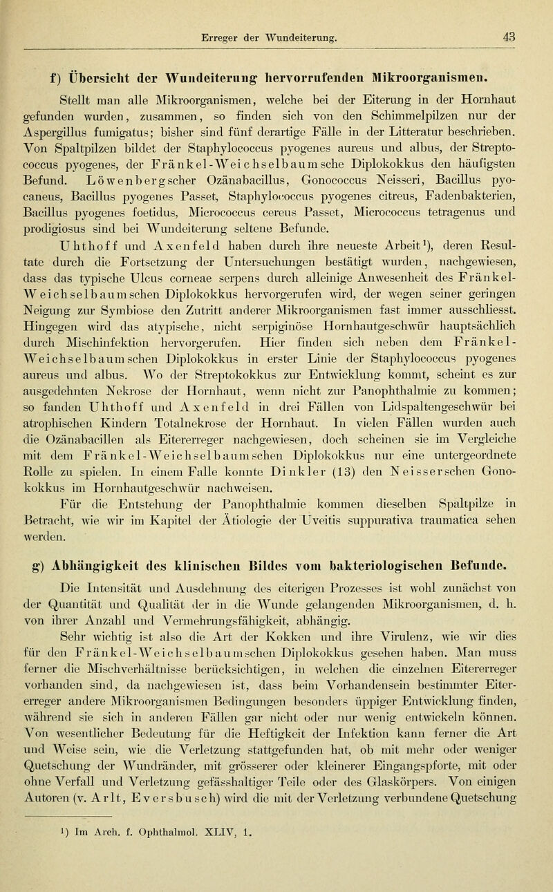 f) Übersicht der Wuiideiteruiig hervorrufenden Mikroorganismen. Stellt man alle Mikroorganismen, welche bei der Eiterung in der Hornhaut gefunden wurden, zusammen, so finden sich von den Schimmelpilzen nur der Aspergillus fumigatus; bisher sind fünf derartige Fälle in der Litteratur beschrieben. Von Spaltpilzen bildet der Staphylococcus pyogenes aureus und albus, der Strepto- coccus pyogenes, der Fränkel-Wei chselbaumsche Diplokokkus den häufigsten Befund. Löwenbergscher Ozänabacillus, Gonococcus Neisseri, Bacillus pyo- caneus, Bacillus pyogenes Passet, Staphylococcus pyogenes citreus, Fadenbakterien, Bacillus pyogenes foetidus, Micrococcus cereus Passet, Micrococcus tetragenus und prodigiosus sind bei Wundeiterung seltene Befunde. Uhthoff und Axenfeld haben durch ihre neueste Arbeit^), deren Resul- tate durch die Fortsetzung der Untersuchungen bestätigt wurden, nachgewiesen, dass das typische Ulcus corneae serpens durch alleinige Anwesenheit des Fränkel- W eich selb aum sehen Diplokokkus hervorgerufen wird, der wegen seiner geringen Neigung zur Symbiose den Zutritt anderer Mikroorganismen fast immer ausschliesst. Hingegen wird das at}'pische, nicht serpiginöse Hornhautgeschwür hauptsächlich durch Mischinfektion hervorgerufen. Hier finden sich neben dem Fränkel- Wei ch selb aum sehen Diplokokkus in erster Linie der Staphylococcus pyogenes aureus und albus. Wo der Streptokokkus zur Entwicklung kommt, scheint es zur ausgedehnten Nekrose der Hornhaut, wenn nicht zur Panophthalmie zu kommen; so fanden Uhthoff und Axenfeld in drei Fällen von Lidspaltengeschwür bei atrophischen Kindern Totalnekrose der Hornhaut. In vielen Fällen wurden auch die Ozänabacillen als Eitererreger nachgewiesen, doch scheinen sie im Vergleiche mit dem Fränkel-Weichselb aum sehen Diplokokkus nur eine untergeordnete Rolle zu spielen. In einem Falle konnte Dinkler (13) den Neisserschen Gono- kokkus im Hornhautgeschwür nachweisen. Für die Entstehung der Panophthalmie kommen dieselben Spaltpilze in Betracht, wie wir im Kapitel der Ätiologie der Uveitis suppurativa traumatica sehen werden. g) AMiängigkeit des klinischen Bildes vom bakteriologisclien Befunde. Die Intensität und Ausdehnung des eiterigen Prozesses ist wohl zunächst von der Quantität und Qualität der in die Wunde gelangenden Mikroorganismen, d. h. von ihrer Anzahl und Vermehrungsfähigkeit, abhängig. Sehr wichtig ist also die Art der Kokken und ihre Virulenz, wie wir dies für den Fränkel-Weichselbaumschen Diplokokkus gesehen haben. Man muss ferner die Misch Verhältnisse berücksichtigen, in welchen die einzelnen Eitererreger vorhanden sind, da nachgewiesen ist, dass beim Vorhandensein bestimmter Eiter- erreger andere Mikroorganismen Bedingungen besonders üppiger Entwicklung finden, während sie sich in anderen Fällen gar nicht oder nur wenig entwickeln können. Von wesentlicher Bedeutung für die Heftigkeit der Infektion kann ferner die Art und Weise sein, wie . die Verletzung stattgefunden hat, ob mit mehr oder weniger Quetschung der Wundränder, mit grösserer oder kleinerer Eingangspforte, mit oder ohne Verfall und Verletzung gefässhaltiger Teile oder des Glaskörpers. Von einigen Autoren (v. Arlt, Eversbusch) wird die mit der Verletzung verbundene Quetschung 1) Im Arch. f. Ophthalraol. XLIV, 1.