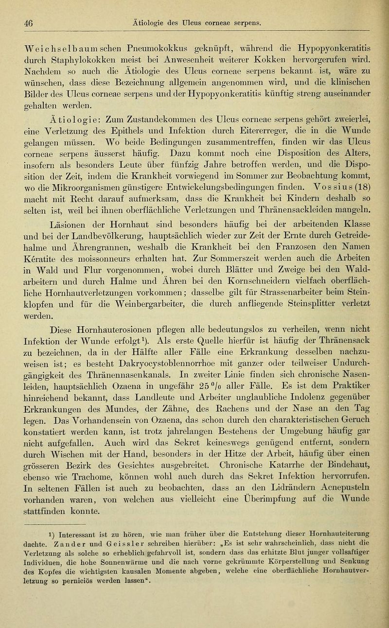 Weichselbaum sehen Pneumokokkus geknüpft, während die Hypopyonkeratitis durch Staphylokokken meist bei Anwesenheit weiterer Kokken hervorgerufen wird. Nachdem so auch die Ätiologie des Ulcus corneae serpens bekannt ist, wäre zu wünschen, dass diese Bezeichnung allgemein angenommen wird, und die klinischen Bilder des Ulcus corneae serjDens und der Hypopyonkeratitis künftig streng auseinander gehalten werden. Ätiologie: Zum Zustandekommen des Ulcus corneae serpens gehört zweierlei, eine Verletzung des Epithels und Infektion durch Eitererreger, die in die Wunde gelangen müssen. Wo beide Bedingungen zusammentreffen, finden wir das Ulcus corneae serpens äusserst häufig. Dazu kommt noch eine Disposition des Alters, insofern als besonders Leute über fünfzig Jahre betroffen werden, und die Dispo- sition der Zeit, mdem die Krankheit vorwiegend im Sommer zur Beobachtung kommt, wo die Miki'oorganismen günstigere Entwickelungsbedingungen finden. Vos sius (18) macht mit Recht darauf aufmerksam, dass die Krankheit bei Kindern deshalb so selten ist, weil bei ihnen oberflächliche Verletzungen und Thränensackleiden mangeln. Läsionen der Hornhaut sind besonders häufig bei der arbeitenden Klasse und bei der LandbevölkcRing, hauptsächlich wieder zur Zeit der Ernte durch Getreide- halme und Ähi'engrannen, weshalb die Krankheit bei den Franzosen den Namen K^ratite des moissonneurs erhalten hat. Zur Sommerszeit werden auch die Arbeiten in Wald und Flur vorgenommen, wobei durch Blätter und Zweige bei den Wald- arbeitern und durch Halme und Ähren bei den Kornschneidern vielfach oberfläch- liche Hornhautverletzungen vorkommen; dasselbe gilt für Strassenarbeiter beim Steüi- klopfen und für die Weinbergarbeiter, die durch anfliegende Steinsplitter verletzt werden. Diese Hornhauterosionen pflegen alle bedeutungslos zu verheilen, wenn nicht Lifektion der Wunde erfolgt ^). Als erste Quelle hierfür ist häufig der Thränensack zu bezeichnen, da in der Hälfte aUer Fälle eine Erkrankung desselben nachzu- weisen ist; es besteht Dakryocystoblennorrhoe mit ganzer oder teilweiser Undm'ch- gängigkeit des Thränennasenkanals. In zweiter Linie finden sich chronische Nasen- leiden, hauptsächlich Ozaena in ungefähr 25 /o aller FäUe. Es ist dem Praktiker him-eichend bekannt, dass Landleute und Arbeiter unglaubliche Indolenz gegenüber Erkrankungen des Mundes, der Zähne, des Rachens und der Nase an den Tag legen. Das Vorhandensein von Ozaena, das schon durch den charakteristischen Geruch konstatiert werden kann, ist trotz jahrelangen Bestehens der Umgebmig häufig gar nicht aufgefallen. Auch wird das Sekret keineswegs genügend entfernt, sondern dm-ch Wischen mit der Hand, besonders in der Hitze der Arbeit, häufig über einen grösseren Bezirk des Gesichtes ausgebreitet. Chronische Katarrhe der Bindehaut, ebenso wie Trachome, können wohl auch dm-ch das Sekret Infektion hervorrufen. In seltenen Fällen ist auch zu beobachten, dass an den Lidrändern Acnepustebi vorhanden waren, von welchen aus vielleicht eine Überimpfixng auf die Wunde stattfmden konnte. 1) Interessant ist zu hören, wie man früher über die Entstehung dieser Hornhauteiterung dachte. Zander und Geissler sehreiben hierüber: „Es ist sehr wahrscheinlich, dass nicht die Verletzung als solche so erheblich gefahrvoll ist, sondern dass das erhitzte Blut junger vollsaftiger Individuen, die hohe Sonnenwärme und die nach vorne gekrümmte Körperstellung und Senkung des Kopfes die wichtigsten kausalen Momente abgeben, welche eine oberflächliche Horuhautver- letzuug so perniciös werden lassen.