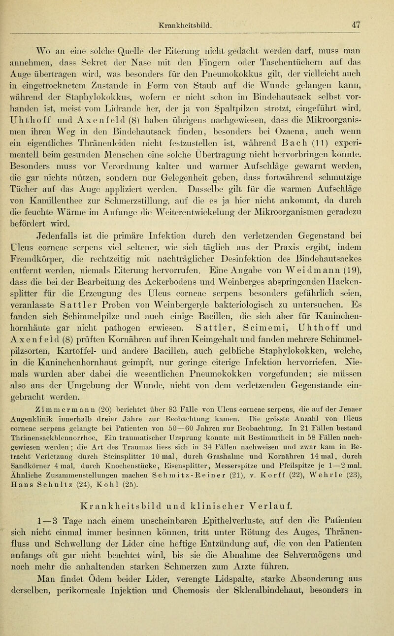 Wo an eine solche Quelle der Eiterung nicht gedacht werden darf, muss man annehmen, dass Sekret der Nase mit den Fingern oder Taschentüchern auf das Auge übertragen wird, was besonders für den Pneumokokkus gilt, der vielleicht auch in eingetrocknetem Zustande in Form von Staub auf die Wunde gelangen kann, während der Staphylokokkus, wofern er nicht schon im Bindehautsack selbst vor- handen ist, meist vom Lidrande her, der ja von Spaltpilzen strotzt, eingeführt wird. Uhthoff und Axenfeld (8) haben übrigens nachgewiesen, dass die Mikroorganis- men ihren Weg in den Bindehautsack finden, besonders bei Ozaena, auch wenn ein eigentliches Thränenleiden nicht festzustellen ist, während Bach (11) experi- mentell beim gesunden Menschen eine solche Übertragung nicht hervorbringen konnte. Besonders muss vor Verordnung kalter und warmer Aufschläge gewarnt werden, die gar nichts nützen, sondern nur Gelegenheit geben, dass fortwährend schmutzige Tücher auf das Auge appliziert werden. Dasselbe gilt für die warmen Aufschläge von Kamillenthee zur Schmerzstillung, auf die es ja hier nicht ankommt, da durch die feuchte Wärme im Anfange die Weiterentwickelung der Mikroorganismen geradezu befördert wird. Jedenfalls ist die primäre Infektion durch den verletzenden Gegenstand bei Ulcus corneae serpens viel seltener, wie sich täglich aus der Praxis ergibt, indem Fremdkörper, die rechtzeitig mit nachträglicher Desinfektion des Bindehautsackes entfernt werden, niemals EiteiTing hervorrufen. Eine Angabe von Weidmann (19), dass die bei der Bearbeitung des Ackerbodens und Weinberges abspringenden Hacken- splitter für die Erzeugung des Ulcus corneae serpens besonders gefährlich seien, veranlasste Sattler Proben von Weinbergerde bakteriologisch zu untersuchen. Es fanden sich Schimmelpilze und auch einige Bacillen, die sich aber für Kaninchen- hornhäute gar nicht pathogen erwiesen. Sattler, Scimemi, Uhthoff und Axenfeld (8) prüften Kornähren auf ihren Keimgehalt und fanden mehrere Schimmel- pilzsorten, Kartoffel- vuid andere Bacillen, auch gelbliche Staphylokokken, welche, in die Kaninchenhornhaut geimpft, nur germge eiterige Infektion hervorriefen. Nie- mals wurden aber dabei die wesentlichen Pneumokokken vorgefunden; sie müssen also aus der Umgebung der Wunde, nicht von dem verletzenden Gegenstande ein- gebracht werden. Zimmermann (20) berichtet über 83 Fälle von Ulcus corneae serpens, die auf der Jenaer Augenklinik innerhalb dreier Jahre zur Beobachtung kamen. Die grösste Anzahl von Ulcus corneae serpens gelaugte bei Patienten von 50—60 Jahren zur Beobachtung. In 21 Fällen bestand Thränensackblennoi'rhoe. Ein traumatischer Ursprung konnte mit Bestimmtheit in 58 Fällen nach- gewiesen werden; die Art des Traumas Hess sich in 34 Fällen nachweisen und zwar kam in Be- tracht Verletzung durch Steinsplitter 10 mal, durch Grashalme und Kornähren 14 mal, durch Sandkörner 4 mal, durch Knochenstücke, Eisensplitter, Messerspitze und Pfeilspitze je 1 — 2 mal. Ähnliche Zusammenstellungen machen Schm i tz-E.e in er (21), v. Korff (22), Wehrle (23), Hans Schultz (24), Kohl (25). Krankheitsbild und klinischer Verlauf. 1 — 3 Tage nach einem unscheinbaren Epithel Verluste, auf den die Patienten sich nicht einmal immer besinnen können, tritt unter Rötung des Auges, Thränen- fluss und Schwellung der Lider eine heftige Entzündung auf, die von den Patienten anfangs oft gar nicht beachtet wml, bis sie die Abnahme des Sehvermögens und noch mehr die anhaltenden starken Schmerzen zum Arzte führen. Man findet Ödem beider Lider, verengte Lidspalte, starke Absondemng aus derselben, perikorneale Injektion und Chemosis der Skleralbindehaut, besonders in