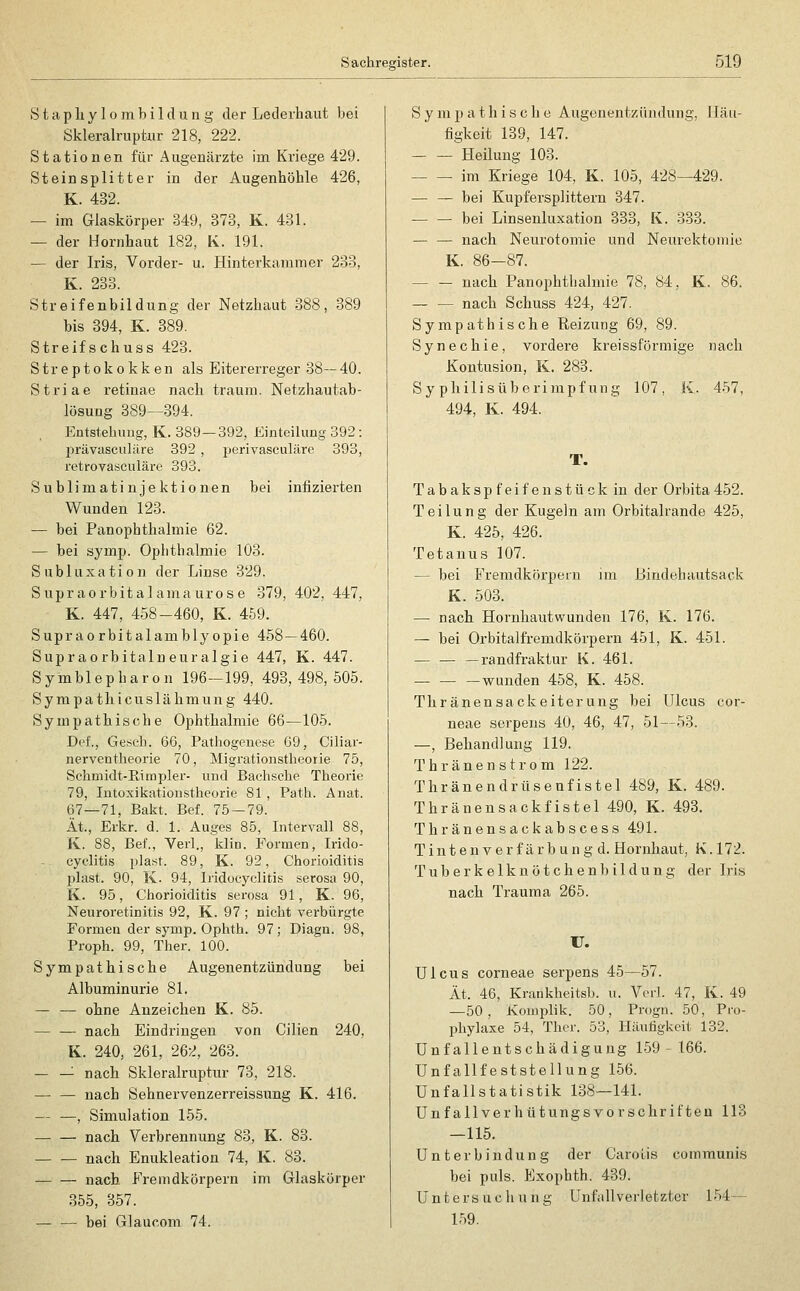 S t ;i p li y 1 o m b i 1 d u n g der Lederhaut bei Skleralruptur 218, 222. Stationen für Augenärzte im Kriege 429. Steinsplitter in der Augenhöhle 426, K. 432. — im Glaskörper 349, 373, K. 431. — der Hornhaut 182, K. 191. — der Iris, Vorder- u. Hinterkammer 233, K. 283. Streifenbildung der Netzhaut 388, 389 bis 394, K. 389. Streifschuss 423. Streptokokken als Eitererreger 38—40. Striae retinae nach träum. Netzhautab- lüSUDg 389—394. Eütstebuiig, K. 38'J— 392, Einteilung 392: prävasculilre 392 , perivasculäre 393, retrovasculäre 393. Sublimatinjektionen bei infizierten Wunden 123. — bei Panophthalmie 62. — bei symp. Ophthalmie 103. Subluxation der Linse 329. Supraorbitalama urose 379, 402, 447, K. 447, 458-460, K. 459. Supraorbitalamblyopie 458—460. Supraorbitaln eur algie 447, K. 447. Symblepharon 196—199, 493,498,505. Sympathicuslähmung 440. Sympatbische Ophthalmie 66—105. Def., Gesch. 66, Patliogenese ü9, Ciliar- nerventheorie 70, Migrationstheorie 75, Schmidt-Rimpler- und Bachsche Theorie 79, lutoxikationstheorie 81 , Path. Anat. 67—71, Bakt. Bei 75 — 79. Ät., Erkr. d. 1. Auges 85, Intervall 88, K. 88, Bef., Verl., klin. Formen, Irido- cyclitis plast. 89, K. 92, Chorioiditis plast. 90, K. 94, Iridocyclitis serosa 90, K. 95, Chorioiditis serosa 91, K. 96, Neuroretinitis 92, K. 97 ; nicht verbürgte Formen der symp. Ophth. 97; Diagn. 98, Proph. 99, Ther. 100. Sympathische Augenentzündung bei Albuminurie 81. — — ohne Anzeicben K. 85. nach Eindringen von Cilien 240, K. 240, 261, 262, 263. — — nach Skleralruptur 73, 218. — — nach Sehnervenzerreissung K. 416. — —, Simulation 155. nach Verbrennung 83, K. 83. nach Enukleation 74, K. 83. nach Fremdkörpern im Glaskörper 355, 357. — — bei Glaucom 74. Sympathische Augenentziindung, Häu- figkeit 139, 147. Heilung 103. im Kriege 104, K. 105, 428—429. — — bei Kupfersplittern 347. — — bei Linsenluxation 333, K. 333. — — nach Neurotomie und Neurektomio K. 86-87. — — nach Panophthalmie 78, 84, K. 86. — — nach Schuss 424, 427. Sympathische Reizung 69, 89. Synechie, vordere kreissförmige nach Kontusion, K. 283. Sy philisüberimpf ung 107, K. 457, 494, K. 494. T. Tabakspfeifenstück in der Orbita452. Teilung der Kugeln am Orbitalrande 425, K. 425, 426. Tetanus 107. — bei Fremdkörpern im Bindehautsack K. 503. — nach Hornhautwunden 176, K. 176. — bei Orbitalfremdkörpern 451, K. 451. — — —randfraktur K. 461. — — —wunden 458, K. 458. Thränensackeiterung bei Ulcus cor- neae serpens 40, 46, 47, 51—53. —, Behandlung 119. Thr an en ström 122. Thränendrüsenfistel 489, K. 489. Thränensackfistel 490, K. 493. Thränensackabscess 491. T i n t e n V e r f ä r b u n g d. Hornhaut, K. 172. Tuberkelknötchen1)ildung der Iris nach Trauma 265. IJ. Ulcus corneae serpens 45—57. Ät. 46, Krankheitsh. u. Verl. 47, K. 49 —50, Komplik. 50, Progn. 50, Pro- phylaxe 54, Ther. 53, Häutigkeit 132. Unfallentschädigung 159-166. Unfallfeststellung 156. Unfallstatistik 138—141. Unfallverhütungsvorschriften 113 —115. Unterbindung der CaroLis communis bei puls. Exophth. 439. Untersucliung Unfallverletzter 154— 159.