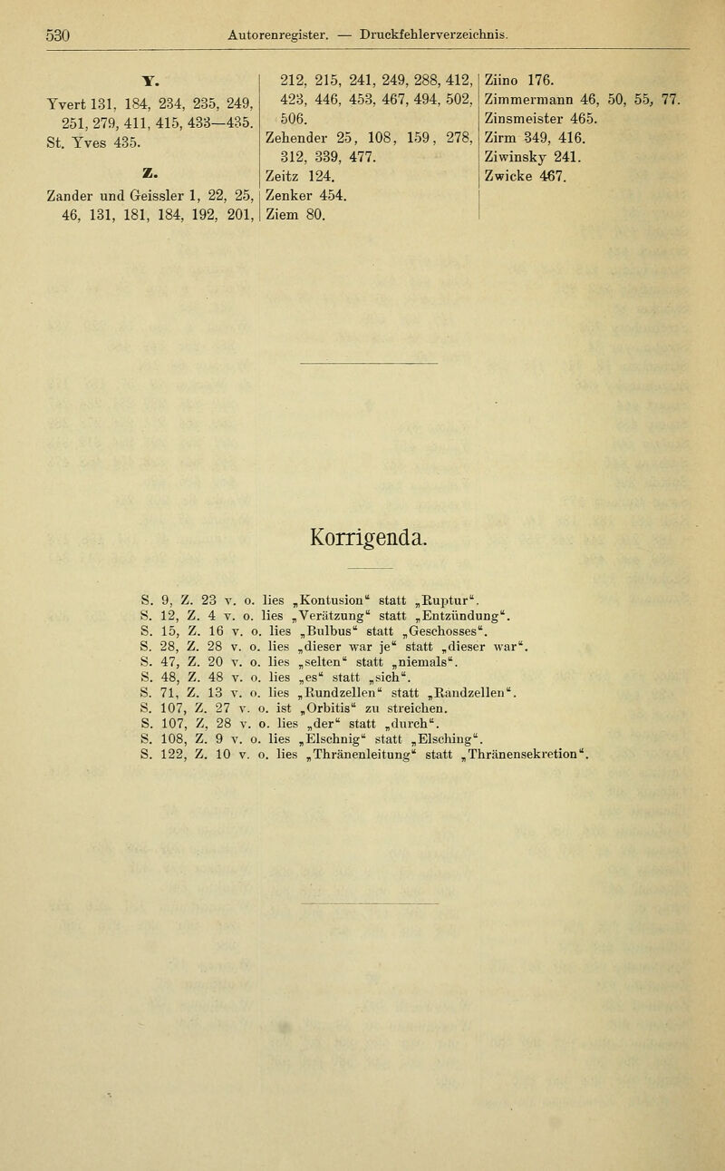 Yvert 131, 184, 234, 235, 249, 251, 279, 411, 415, 433—435. St. Yves 435. Z. Zander und Geissler 1, 22, 25, 46, 131, 181, 184, 192, 201, 212, 215, 241, 249, 288, 412, 423, 446, 453, 467, 494, 502, 506. Zehender 25, 108, 159, 278, 312, 339, 477. Zeitz 124. Zenker 454. Ziem 80. Ziino 176. Zimmermann 46, 50, 55, 77. Zinsmeister 465. Zirm 349, 416. Ziwinsky 241. Zwicke 467. Korrigend a. S. 9, Z. 23 V. o. lies „Kontusion statt „Ruptur. S. 12, Z. 4 V. o. lies „Verätzung statt „Entzündung. S. 15, Z. 16 V. o. lies „Bulbus statt „Geschosses. S. 28, Z. 28 V. o. lies „dieser war je statt „dieser war, S. 47, Z. 20 V. 0. lies „selten statt „niemals. S. 48, Z. 48 V. o. lies „es statt „sich. S. 71, Z. 13 V. o. lies „Rundzellen statt „Randzellen. S. 107, Z. 27 V. o. ist „Orbitis zu streichen. S. 107, Z, 28 V. o. lies „der statt „durch. S. 108, Z. 9 V. o. lies „Elschnig statt „Elsching. S. 122, Z. 10 V. o. lies „Thränenleitung statt „ Thränensekretion