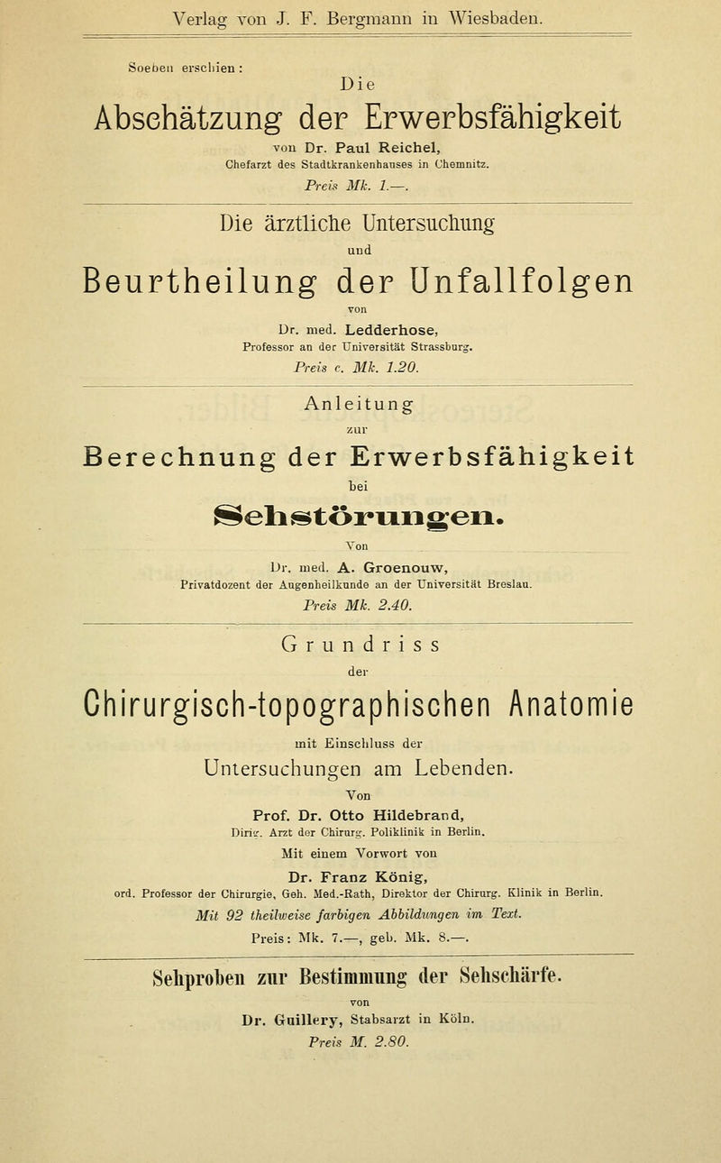 Soeben erscliien : Die Absehätzung der Erwerbsfähigkeit von Dr. Paul Reichel, Chefarzt des Stadtkrankenhanses in Chemnitz. Preis Mk. 1.—. Die ärztlictie Untersucliung and Beurtheilung der ünfallfolgen von ür. med. Ledderhose, Professor an der Universität Strassburg. Preis c. Mk. 1.20. Anleitung zur Berechnung der Erwerbsfähigkeit bei Sehj^törixiigen. Von Dr. med. A. Groenouw, Privatdozent der Augenheilkunde an der Universität Breslau. Preis Mk. 2.40. Grundriss der Chirurgisch-topographischen Anatomie mit Einschluss der Untersuchungen am Lebenden. Von Prof. Dr. Otto Hildebrand, Diria-. Arzt der Chirurg-. Poliklinik in Berlin. Mit einem Vorwort von Dr. Franz König, ord. Professor der Chirurgie, Geh. Med.-Rath, Direktor der Chirurg. Klinik in Berlin. Mit 92 theilweise farbigen Ahhildungen im Text. Preis: Mk. 7.—, geb. Mk. 8.—. Seliproben zur Bestimmung der Seliscliärfe. von Dr. Gaillery, Stabsarzt in Köln. Preis M. 2.80.