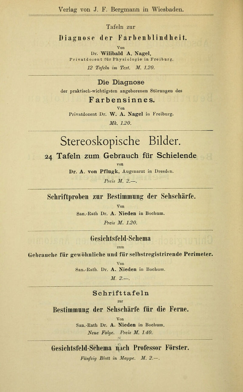 Tafeln zur Diagnose der Farbenblindheit. Von Dr. Wilibald A. Nagel, Privatdozent für Phy si ologie inFreitnrg. 12 Tafeln im Text. M. 1.20. Die Diagnose der praktisch-wichtigsten angeborenen Störungen des Farbensinnes. Von Privatdozent Dr. W. A. Nagel ia P''reiburg. Mk. 1.20. Stereoskopische Bilder. 24 Tafeln zum Gebrauch für Schielende Dr. A. von Pflugk, Augenarzt in Dresden. Preis M. 2.—. Schriftproben zur Bestimmung der Sehschärfe. Von San.-Rath Dr. A. Nieden in Bochum. Preis M. 1.20. Gesichtsfeld-Schema zum Gebrauche für gewolmliche und für selbstregistrirende Perimeter. Von San.-Rath. Dr. A. Nieden in Bochum. M. 2.—. Schrifttafeln Bestimmung der Sehschärfe für die Ferne. Von San.-Rath Dr. A. Nieden in Bochum, Neue Folge. Preis M. 1.40. Gesichtsfeld-Schema ri.ich Professor Förster.