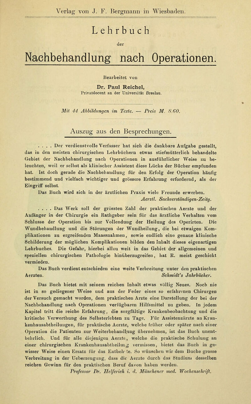 Lehrbuch der Nachbehandlung nach Operationen. Bearbeitet von Dr. Paul Reichel, Privatdocent an der Universität Breslau. 3Iit 44 Abbildungen im Texte. — Preis M. S.60. Auszug aus den Besprechungen, .... Der verdienstvolle Verfasser hat sich die dankbare Aufgabe gestellt, das in den meisten chirurgischen Lehrbüchern etwas stiefmütterlich behandelte Gebiet der Nachbehandlung nach Operationen in ausführlicher Weise zu be- leuchten, weil er selbst als klinischer Assistent diese Lücke der Bücher empfunden hat. Ist doch gerade die Nachbehandlung für den Erfolg der Operation häufig bestimmend und vielfach wichtiger und grössere Erfahrung erfordernd, als der EingrifiF selbst. Das Buch wird sich in der ärztlichen Praxis viele Freunde erwerben. AerzÜ. Sachverständigen-Zeitg. .... Das Werk soll der grössten Zahl der praktischen Aerzte und der Anfanger in der Chirurgie ein ßathgeber sein für das ärztliche Verhalten vom Schlüsse der Operation bis zur Vollendung der Heiluug des Operirten. Die Wundbehandlung und die Störungen der Wundheilung, die bei etwaigen Kom- plikationen zu ergreifenden Maassnahmen, sowie endlich eine genaue klinische Schilderung der möglichen Komplikationen bilden den Inhalt dieses eigenartigen Lehrbuches. Die Gefahr, hierbei allzu weit in das Gebiet der allgemeinen und speziellen chirurgischen Pathologie hinüberzugreifen, hat E. meist geschickt vermieden. Das Buch verdient entschieden eine weite Verbreitung unter den praktischen Aerzten. Schmidt's Jahrbücher. Das Buch bietet mit seinem reichen Inhalt etwas völlig Neues. Noch nie ist in so gediegener Weise und aus der Feder eines so erfahrenen Chirurgen der Versuch gemacht worden, dem praktischen Arzte eine Darstellung der bei der Nachbehandlung nach Operationen verfügbaren Hilfsmittel zu geben. In jedem Kapitel tritt die reiche Erfahrung, die sorgfältige Krankenbeobachtung und die kritische Verwerthung des Selbsterlebten zu Tage. Für Assistenzärzte an Kran- kenhausabtheiluugen, für praktische Aerzte, welche früher oder später nach einer Operation die Patienten zur Weiterbehandlung übernehmen, ist das Buch unent- behrlich. Und für alle diejenigen Aerztt, welche die praktische Schulung an einer chirurgischen Krankenhausabtbeilui^ vermissen, bietet das Buch in ge- wisser Weise einen Ersatz für das Entbeh' te. So wünschen wir dem Buche grosse Verbreitung in der Ueberzeugung, dass die Aerzte durch das Studium desselben reichen Gewinn für den praktischen Beruf davon haben werden. Professor Dr. Helferich i. d. Münchener med. Wochenschrift.