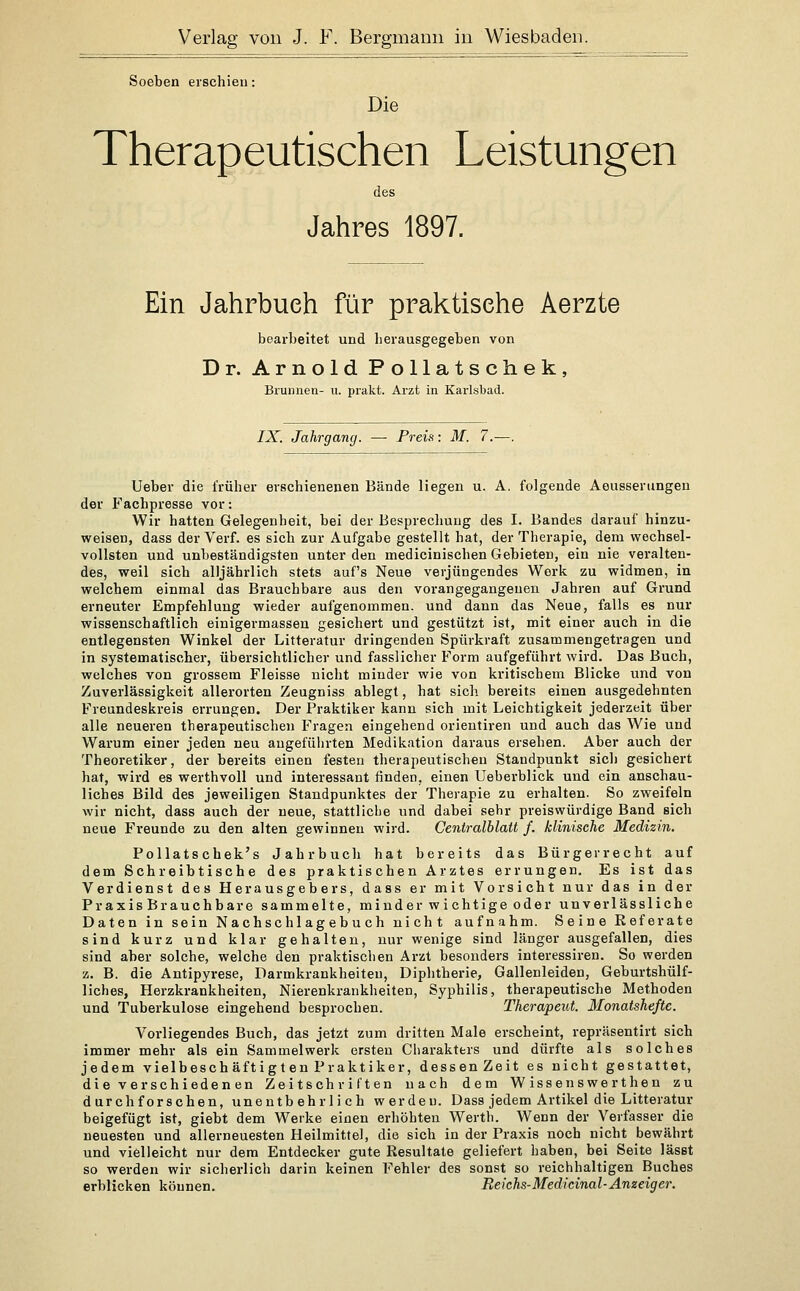 Soeben erschien: Die Therapeutischen Leistungen des Jahres 1897. Ein Jahrbuch für praktische Aerzte bearbeitet und herausgegeben von Dr. Arnold Pollatschek, Brunnen- u. prakt. Arzt in Karlsbad. IX. Jahrgang. — Preis: M. 7.—. Ueber die früher erschienenen Bände liegen u. A, folgende Aeusserungeu der Fachpresse vor: Wir hatten Gelegenheit, bei der Besprechung des I. Bandes darauf hinzu- weisen, dass der Verf. es sich zur Aufgabe gestellt hat, der Therapie, dem vvechsel- vollsten und unbeständigsten unter den medicinischen Gebieten, ein nie veralten- des, weil sich alljährlich stets auf's Neue verjüngendes Werk zu widmen, in welchem einmal das Brauchbare aus den vorangegangenen Jahren auf Grund erneuter Empfehlung wieder aufgenommen, und dann das Neue, falls es nur wissenschaftlich einigermassen gesichert und gestützt ist, mit einer auch in die entlegensten Winkel der Litteratur dringenden Spürkraft zusammengetragen und in systematischer, übersichtlicher und fasslicher Form aufgeführt wird. Das Buch, welches von grossem Fleisse nicht minder wie von kritischem Blicke und von Zuverlässigkeit allerorten Zeugniss ablegt, hat sich bereits einen ausgedehnten Freundeskreis errungen. Der Praktiker kann sich mit Leichtigkeit jederzeit über alle neueren therapeutischen Fragen eingehend orientiren und auch das Wie und Warum einer jeden neu angeführten Medikation daraus ersehen. Aber auch der Theoretiker, der bereits einen festen therapeutischen Staudpunkt sich gesichert hat, wird es werthvoll und interessant finden, einen Ueberblick und ein anschau- liches Bild des jeweiligen Standpunktes der Therapie zu erhalten. So zweifeln wir nicht, dass auch der neue, stattliche und dabei sehr preiswürdige Band sich neue Freunde zu den alten gewinnen wird. Centralblatt f. klinische Medizin. Pollatschek's Jahrbuch hat bereits das Bürgerrecht auf dem Schreibtische des praktischen Arztes errungen. Es ist das Verdienst des Herausgebers, dass er mit Vorsicht nur das in der Praxis Brauchbare sammelte, minder w ichtige oder unverlässliche Daten in sein Nachschlagebuch nicht aufnahm. Seine Referate sind kurz und klar gehalten, nur wenige sind länger ausgefallen, dies sind aber solche, welche den praktischen Arzt besonders interessiren. So werden z. B. die Antipyrese, Darmkrankheiteu, Diphtherie, Gallenleiden, Geburtshülf- liches, Herzkrankheiten, Nierenkrankheiten, Syphilis, therapeutische Methoden und Tuberkulose eingehend besprochen. Therapeut. Monatshefte. Vorliegendes Buch, das jetzt zum dritten Male erscheint, repräsentirt sich immer mehr als ein Sammelwerk ersten Charakters und dürfte als solches jedem vielbeschäftigten Praktiker, dessenZeit es nicht gestattet, die verschiedenen Zeitschriften nach dem Wissenswerthen zu durchforschen, unentbehrlich werden. Dass jedem Artikel die Litteratur beigefügt ist, giebt dem Werke einen erhöhten Wertli. Wenn der Verfasser die neuesten und allerneuesten Heilmittel, die sich in der Praxis noch nicht bewährt und vielleicht nur dem Entdecker gute Resultate geliefert haben, bei Seite lässt so werden wir sicherlich darin keinen Fehler des sonst so reichhaltigen Buches erblicken können. Reichs-Medicinal-Anzeiger.