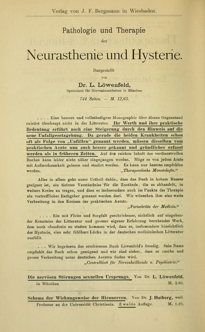 Pathologie und Therapie der Neurasthenie und Hysterie. Dargestellt Dr. L. Löwenfeld, Spezialarzt für Nervenkrankheiten in München. 744 Seiten. — M. 12,65. .... Eine bessere und vollständigere Monographie über diesen Gegenstand existirt überhaupt nicht in der Litteratur. Ihr Werth und ihre praktische Bedeutung erfährt noch eine Steigerung durch den Hinweis auf die neue TJnfallgesetzgebnng. Da gerade die beiden Krankheiten schon oft als Folge von „Unfällen genannt werden, müssen dieselben vom praktischen Arzte nun auch besser gekannt und gründlicher erfasst werden als in früheren Zeiten, Auf den reichen Inhalt des verdienstvollen Buches kann leider nicht näher eingegangen werden. Möge es von jedem Arzte mit Aufmerksamkeit gelesen und studirt werden. Es kann nur bestens empfohlen werden. „Therapeutische Monatshefte. Alles in allem geht unser Urtheil dahin, dass das Buch in hohem Maasse geeignet ist, ein tieferes Verständniss für die Zustände, die es abhandelt, in weitere Kreise zu tragen, und dass es insbesondere auch im Punkte der Therapie ein vortrefflicher Rathgeber genannt werden darf. Wir wünschen ihm eine weite Verbreitung in den Kreisen der praktischen Aerzte. „Fortschritte der Medizin. .... Ein mit Fleiss und Sorgfalt geschriebenes, sichtlich auf eingehen- der Kenntniss der Litteratur und grosser eigener Erfahrung beruhendes Werk, dem noch obendrein zu statten kommen wird, dass es, insbesondere hinsichtlich der Hysterie, eine sehr fühlbare Lücke in der deutscheu medizinischen Litteratur ausfüllt. . . . Wir begrüssen das erschienene Buch Löwenfeld's freudig. Sein Name empfiehlt das Buch schon genügend und wir sind sicher, dass es rasche und grosse Vei'breitung unter deutschen Aerzteu finden wird. „Centralblatt für Nei'venheilkunde 7t. Psychiatrie. Die nervösen Störungen sexuellen Ursprungs. Von Dr. L. Löwenfeld. in München M. 2.80. Schema der AVirkungsweise der Hirnnerven. Von Ur. J. Heiberg, weil. Professor an der Universität Christiania. Zweite Auflage. M. 1.20.