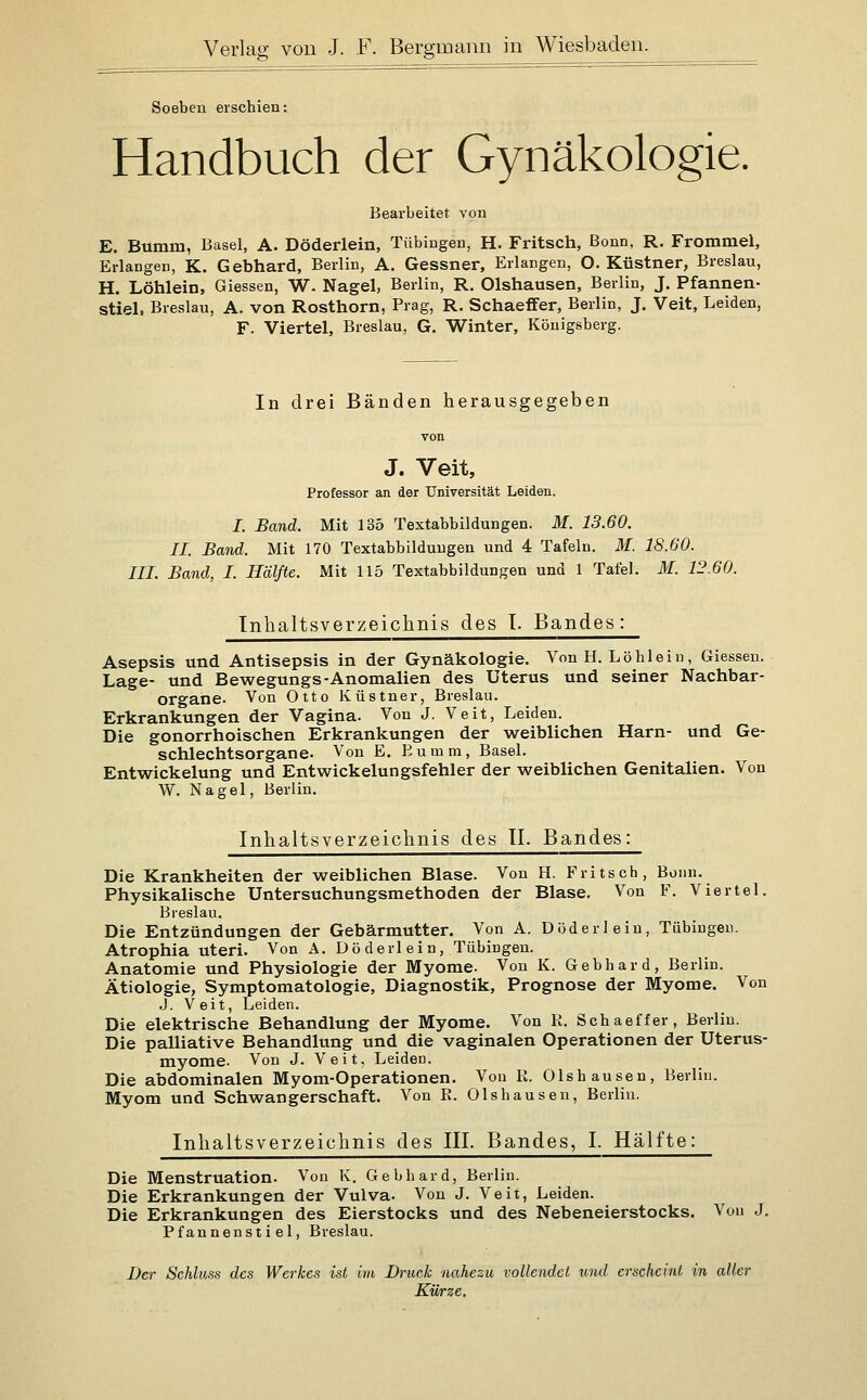 Soeben erschien: Handbuch der Gynäkologie. Bearbeitet von E. Bumm, Basel, A. Döderlein, Tübingen, H. Fritsch, Bonn, R. Frommel, Erlangen, K. Gebhard, Berlin, A. Gessner, Erlangen, O. Küstner, Breslau, H. Löhlein, Giessen, W. Nagel, Berlin, R. Olshausen, Berlin, J. Pfannen- stiel, Breslau, A. von Rosthorn, Prag, R. Schaeffer, Berlin, J. Veit, Leiden, F. Viertel, Breslau, G. Winter, Königsberg. In drei Bänden herausgegeben J. Veit, Professor an der Universität Leiden. I. Band. Mit 135 Textabbildungen. M. 13.60. II. Band. Mit 170 Textabbildungen und 4 Tafeln. M. 18.60. IIL Band, I. Hälfte. Mit 115 Textabbildungen und 1 Tafel. M. 12.60. Inhaltsverzeichnis des I. Bandes: Asepsis und Antisepsis in der Gynäkologie. Von H. Löhlein, Giessen. Lage- und Bewegungs-Anomalien des Uterus und seiner Nachbar- organe. Von Otto Küstner, Breslau. Erkrankungen der Vagina. Von J. Veit, Leiden. Die gonorrhoischen Erkrankungen der weiblichen Harn- und Ge- schlechtsorgane. Von E. Eumm, Basel. Entwickelung und Entwickelungsfehler der weiblichen Genitalien. Von W. Nagel, Berlin. Inhaltsverzeichnis des IL Bandes: Die Krankheiten der weiblichen Blase. Von H. Fritsch, Bonn. Physikalische Untersuchungsmethoden der Blase. Von F. Viertel. Breslau. Die Entzündungen der Gebärmutter. Von A. Döderlein, Tübingen. Atrophia uteri. Von A. Döderlein, Tübingen. Anatomie und Physiologie der Myome. Von K. Gebhard, Berlin. Ätiologie, Symptomatologie, Diagnostik, Prognose der Myome. Von .J. Veit, Leiden. Die elektrische Behandlung der Myome. Von R. Schaeffer, Berlin. Die palliative Behandlung und die vaginalen Operationen der Uterus- myome. Von J. Veit, Leiden. Die abdominalen Myom-Operationen. Von R. Olshausen, Berlin. Myom und Schwangerschaft. Von R. Olshausen, Berlin. Inhaltsverzeichnis des III. Bandes, I. Hälfte: Die Menstruation. Von K. Gebhard, Berlin. Die Erkrankungen der Vulva. Von J. Veit, Leiden. Die Erkrankungen des Eierstocks und des Nebeneierstocks. Von J. Pfannenstiel, Breslau. Der Schluss des Werkes ist im Druck nahezu vollendet und erscheint in aller Kii/rze.