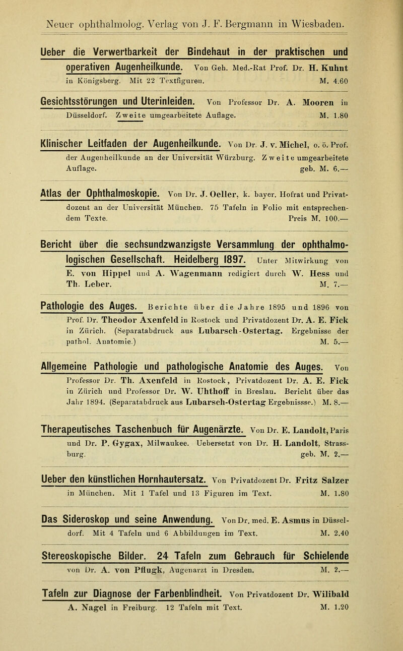 lieber die Verwertbarkeit der Bindehaut in der praktischen und operativen Augenheilkunde. Von Geh. Med.-Rat Prof. Dr. h. Kuhnt in Königsberg. Mit 22 Textfigureu. M. 4.60 Gesichtsstörungen und Uterinleiden. Von Professor Dr. A. Mooren iu Düsseldorf. Zweite umgearbeitete Auflage. M. 1.80 Klinischer Leitfaden der Augenheilkunde. Von Dr. j. v. Michel, o. 0. Prof. der Augenheilkunde an der Universität Würzburg. Z w e i t e umgearbeitete Auflage. geb. M. 6.— Atlas der Ophthalmoskopie. Von Dr. J. Oeller, k. bayer. Hofrat und Privat- dozent an der Universität München. 75 Tafeln in Folio mit entsprechen- dem Texte. Preis M. 100.— Bericht über die sechsundzwanzigste Versammlung der ophthalmo- logischen Gesellschaft. Heidelberg 1897. Unter Mitwirkung von E. von Hippel und A. Wagenmann redigiert durch W. Hess und Th. Leber. M. 7.— Pathologie des Auges. Berichte über die Jahre 1895 und 1896 von Prof. Dr. Theodor Axenfeld in Rostock und Privatdozent Dr. A. E. Fick in Zürich. (Separatabdruck aus Lllbarscll - Ostei'tag. Ergebnisse der pathol. Anatomie.) M. 5.— Allgemeine Pathologie und pathologische Anatomie des Auges. Von Professor Dr. Th. Axenfeld in Rostock, Privatdozent Dr. A. E. Pick in Zürich und Professor Dr. W. UhthofF in Breslau. Bericht über das Jahr 1894. (Separatabdruck aus Lubarsch-Ostei'tag Ergebnissse.) M. 8.— Therapeutisches Taschenbuch für Augenärzte. Von Dr. e. Landoit, Paris und Dr. P. Gygax, Milwaukee. Uebersetzt von Dr. H. Landoit, Strass- burg. geb. M. 2.— lieber den künstlichen Hornhautersatz. Von Privatdozent Dr. Fritz Saizer in München. Mit 1 Tafel und 13 Figuren im Text. M. 1.80 Das Sideroskop und seine Anwendung. Von Dr. med. e. Asmus in Düssel- dorf. Mit 4 Tafeln und 6 Abbildungen im Text. M. 2.40 Stereoskopische Bilder. 24 Tafeln zum Gebrauch für Schielende von ür. A. von Pflugk, Augenarzt in Dresden. M. 2.— Tafeln zur Diagnose der Farbenblindheit. Von Privatdozent Dr. wiiibaid A. Nagel in Freiburg. 12 Tafeln mit Text. M. 1.20