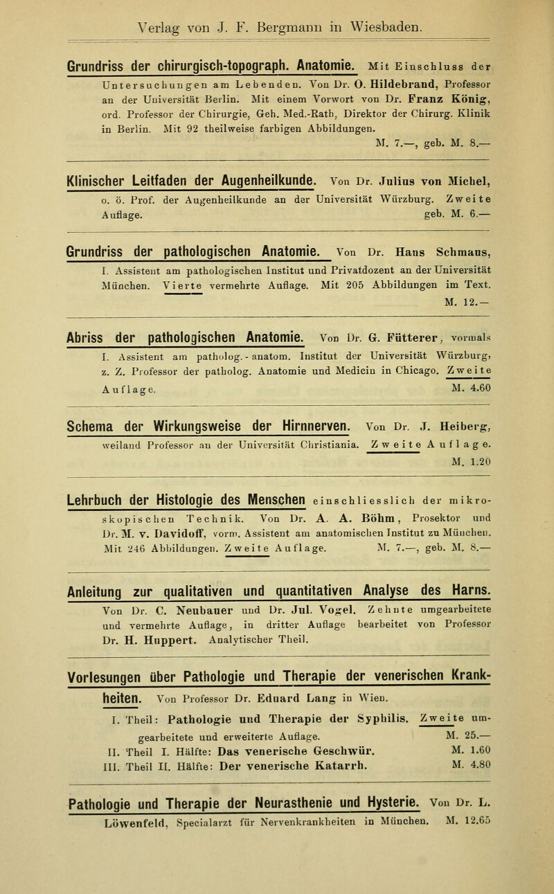 Grundriss der chirurgisch-topograph. Anatomie. Mit Einschiuss der Untersucbun gen am Lebenden. Von Dr. O. Hildebrand, Professor an der Universität Berlin. Mit einem Vorwort von Dr. Franz König, ord. Professor der Chirurgie, Geh. Med.-Rath, Direktor der Chirurg. Klinik in Berlin. Mit 92 theilweise farbigen Abbildungen. J\I. 7.—, geb. M. 8.— Klinischer Leitfaden der Augenheilkunde, von Dr. Jniius von Michel, 0. ö. Prof. der Augenheilkunde an der Universität Würzburg. Zweite Auflage. geb. M. 6.— Grundriss der pathologischen Anatomie. Von Dr. Hans Schmans, 1. Assistent am pathologischen Institut und Privatdozent an der Universität München. Vierte vermehrte Auflage. Mit 205 Abbildungen im Text. M. 12.— Abriss der pathologischen Anatomie. Von ür. G. Fütterer, vormals I. Assistent am patholog. - anatom. Institut der Universität Würzburg, z. Z. Professor der patholog. Anatomie und Medicin in Chicago. Zweite Auflage. M. 4.60 Schema der Wirkungsweise der Hirnnerven. Von Dr. .j. Heibeig, weiland Professor au der Universität Christiania. Zweite Auflage. M. 1.20 Lehrbuch der Histologie des Menschen einschliesslich der mikro- skopischen Technik. Von Dr. A. A. Böhm, Prosektor und Dr. j\I. V. Davidoff, vorm. Assistent am anatomischen Institut zu München. Mit 246 Abbildungen. Zweite Auflage. M. 7.—, geb. M. 8.— Anleitung zur qualitativen und quantitativen Analyse des Harns. Von Dr. C. Neubauer und Dr. Jul. Vo^el. Zehnte umgearbeitete und vermehrte Auflage, in dritter Auflage bearbeitet von Professor Dr. H. Huppert. Analytischer Theil. Vorlesungen über Pathologie und Therapie der venerischen Krank- heiten. Von Professor Dr. Eduard Lang in Wien. I. Theil: Pathologie und Therapie der Syphilis. Zweite um- gearbeitete und erweiterte Auflage. M. 25.— II. Theil I. Hälfte: Das venerische Geschwür. M. 1.60 III. Theil II. Hälfte: Der venerische Katarrh. M. 4.80 Pathologie und Therapie der Neurasthenie und Hysterie. Von Dr. l. Löwenfeld, Specialarzt für Nervenkrankheiten in München. M. 12.65