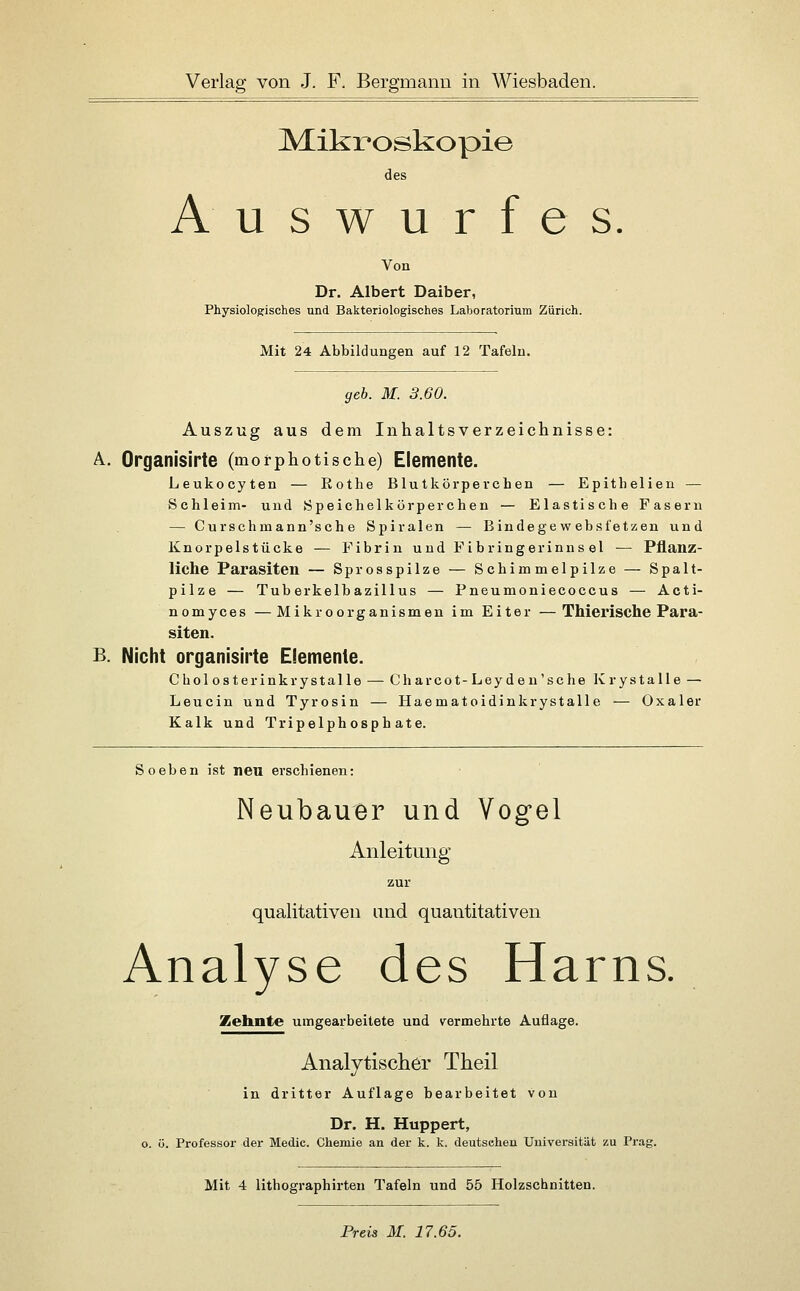 Mikroskopie des Auswurfes Von Dr. Albert Daiber, Physiologisches und Bakteriologisches Laboratorium Zürich. Mit 24 Abbildungen auf 12 Tafeln. geb. M. 3.60. Auszug aus dem Inhaltsverzeichnisse: A. Organisirte (morphotische) Elemente. Leukocyten — Roths Blutkörperchen — Epithelien — Schleim- und Speichelkörperchen — Elastische Fasern — Curschmann'sch e Spiralen — Bindegew ebsfetzen und Knorpelstücke — Fibrin und F ibringerinns el — Pflanz- liche Parasiten — Sprosspilze — Schimmelpilze — Spalt- pilze — Tuberkelbazillus — Pneumoniecoccus — Acti- nomyces —Mikroorganismen im Eiter —Thierische Para- siten. B. Nicht organisirte Elemente. Chol osterinkrystalle — Charcot-Leyde u'sche Krystalle — Leucin und Tyrosin — Haematoidinkrystalle — Oxaler Kalk und Tripelphosph ate. Soeben ist neu erschienen: Neubauer und Vogel Anleitung zur qualitativen und quantitativen Analyse des Harns. Zehnte umgearbeitete und v^ermehrte Auflage. Analytischer Theil in dritter Auflage bearbeitet von Dr. H. Huppert, o. ö. Professor der Medic. Chemie an der k. k. deutschen Universität zu Prag. Mit 4 lithographirten Tafeln und 55 Holzschnitten. Prei3 M. 17.65.