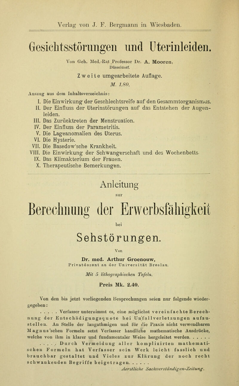 Gesichtsstörungen und üterinleiden. Von Gell. Med.-Rat Professor Dr. A. Mooren, Düsseldorf. Zweite umgearbeitete Auflage. M. 1.80. Auszug aus dem Inhaltsverzeichnis: I. Die Einwirlcung der Geschlechtsreife auf den Gesammtorganismus. II. Der Einfluss der Uterinstörungen auf das Entstehen der Augen- leiden. III. Das Zurücktreten der Menstruation. IV. Der Einfluss der Parametritis. V. Die Lageanomalien des Uterus. VI. Die Hysterie. VII. Die Basedow'sehe Krankheit. VIII. Die Einwirkung der Schwangerschaft und des Wochenbetts- IX. Das Klimakterium der Frauen. X. Therapeutische Bemerkungen. Anleitung zur Berecliimng der Erwerbsfähigkeit hei Sehstörungen. Von Dr. med. Arthur Groenouw, Privatdozent an der Universität Breslau. Mit 5 lithographischen Tafeln. Preis Mk. 2.40. Von den bis jetzt vorliegenden Besprechungen seien nur folgende wieder- gegeben : Verfasser unternimmt es, eine möglichst vereiuf achte B erech- nung der Entschädigungsquote bei Unfall Verletzungen aufzu- stellen. An Stelle der langathmigen und für die Praxis nicht verwendbaren Magnus'sehen Formeln setzt Verfasser haudl'c'ne mathematische Ausdrücke, welche von ihm in klarer und fundamentaler Weise hergeleitet werden . . . . . Durch Vermeidung aller komplissirteu mathemati- schen Formeln hat Verfasser sein Werk leicht fasslich und brauchbar gestaltet und Vieles zur Klärung der noch recht schwankenden Begriffe beigetragen Aerztliche Sacliverständigen-Zeitung.