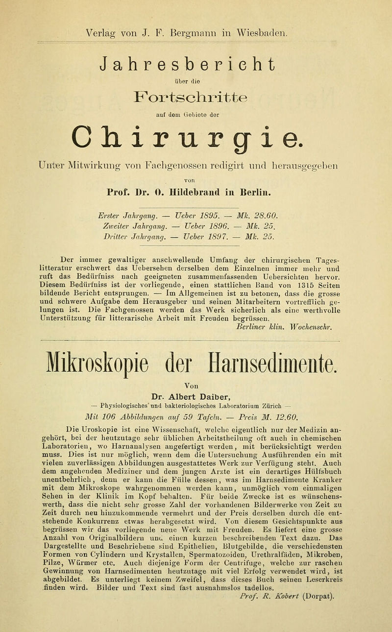 Jahresbericht über die Fox*tscliritte auf dem Uebiote der Chirurgie. Unter Mitwirkung von Facbgenosseu redigirt nnd hevansgegeben von Prof. Dr. 0. Hildebrand in Berlin. Erster Jahrgang. — Ueber 1895. — Mk. 28.60. Zweiter Jahrgang. — Ueber 1896. ■— Mk. 25. Dritter Jahrgang. — Ueber 1897. — Mk. 25. Der immer gewaltiger anscliwellende Umfang der chirurgischen Tages- litteratur erschwert das Uebersehen derselben dem Einzelnen immer mehr und ruft das Bedürfniss nach geeigneten zusammenfassenden Uebersichten hervor. Diesem Bedürfniss ist der vorliegende, einen stattlichen Band von 1315 Seiten bildende Bericht entsprungen. — Im Allgemeinen ist zu betonen, dass die grosse und schwere Aufgabe dem Herausgeber und seinen Mitarbeitern vortrefflich ge- lungen ist. Die Fachgenossen werden das Werk sicherlich als eine werthvolle Unterstützung für litterarische Arbeit mit Freuden begrüssen. Berliner klin. Wochenschr. Mikroskopie der Harnsedimente. Von Dr. Albert Daiber, — Physiologisches nnd bakteriologisches Laboratorium Zürich — Mit 106 Abbildungen auf 59 Tafeln. — Preis M. 12.60. Die Uroskopie ist eine Wissenschaft, welche eigentlich nur der Medizin an- gehört, bei der heutzutage sehr üblichen Arbeitstheilung oft auch in chemischen Laboratorien, wo Harnanalysen augefertigt werden, mit berücksichtigt werden muss. Dies ist nur möglich, wenn dem die Untersuchung Ausführenden ein mit vielen zuverlässigen Abbildungen ausgestattetes Werk zur Verfügung steht. Auch dem angehenden Mediziner und dem jungen Arzte ist ein derartiges Hülfsbuch unentbehrlich, denn er kann die Fülle dessen, was im Harnsedimente Kranker mit dem Mikroskope wahrgenommen werden kann, unmöglich vom einmaligen Sehen in der Klinik im Kopf behalten. Für beide Zwecke ist es wünschens- werth, dass die nicht sehr grosse Zahl der vorhandenen Bilderwerke von Zeit zu Zeit durch neu hinzukommende vermehrt und der Preis derselben durch die ent- stehende Konkurrenz etwas liei'abgesetzt wird. Von diesem Gesichtspunkte aus begrüssen wir das vorliegende neue Werk mit Freuden. Es liefert eine grosse Anzahl von Origiualbildern unu einen kurzen beschreibenden Text dazu. Das Dargestellte und Beschriebene sind Epithelien, Blutgebilde, die verschiedensten Formen von Cylindern und Krystallen, Spermatozoiden, Urethralfäden, Mikroben, Pilze, Würmer etc. Auch diejenige Form der Centrifuge, welche zur raschen Gewinnung von Harnsedimenten heutzutage mit viel Erfolg verwendet wird, ist abgebildet. Es unterliegt keinem Zweifel, dass dieses Buch seinen Leserkreis .finden wird. Bilder und Text sind fast ausnahmslos tadellos. Prof. R. Kobert (Dorpat).
