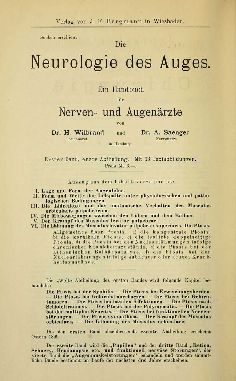 Soeben erschien: Die Neurologie des Auges, Ein Handbucli für Nerven- und Augenärzte von Dr. H. Wilbrand und Dr. A. Saenger Augenarzt Nervenarzt in Hamburg. Erster Band, erste Abtheilung. Mit 63 Textabbildungen. Preis M. 6.—. Auszug aus dem Inhaltsver zeichniss : I. Lage und Form der Aug:enlider. II. Form und Weite der Lidspalte unter physiologischen und patho- logischen Bedingungen. III. Die Lidreflexe und das anatomische Verhalten des 3Iuscnlus orbicularis palpebrarum. IV. Die Mitbewegungen zwischen den Lidern und dem Bulbus. V. Der Krampf des Musculus levator palpebrae. VI. Die Lähmung des Musculus levator palpebrae superioris. Die Ptosis. Allgemeines über Ptosis. a) die kongenitale Ptosis, b) die kortikale Ptosis, c) die isolirte doppelseitige Ptosis, fl) die Ptosis bei den Nuclearlähmungen infolge chronischer Krankheitszustände, e) die Ptosis bei der asthenischen Bulbärparalyse, f) die Ptosis bei den Nuclearlähmungen infolge subacuter oder acuter Krank- heitszustände. Die zweite Abtheilung des ersten Bandes wird folgende Kapitel be- handeln : Die Ptosis bei der Syphilis. — Die Ptosis bei Erweichungsherden. — Die Ptosis bei Gehirnhäraorrhagien. — Die Ptosis bei Gehirn- tumoren. — Die Ptosis bei basalen Affektionen. — Die Ptosis nach Scbädeltraumen. — Die Ptosis bei der Polymyositis. — Die Ptosis bei der multiplen Neuritis. — Die Ptosis bei funktionellen Nerven- störungen. — Die Ptosis sympathica. — Der Krampf des Musculus orbicularis. — Die Lähmung des 31usculus orbicularis. Die den ersten Band abschliessende zweite Abtheilung erscheint Ostern 1899. Der zweite Band wird die ,,Pupillen und der dritte Band „Retina, Sehnerv, Hemianopsie etc. und funktionell nervöse Störungen, der vierte Band die „Augenmuskelstörungen behandeln und werden sämmt- liche Bände bestimmt im Laufe der nächsten drei Jahre erscheinen.
