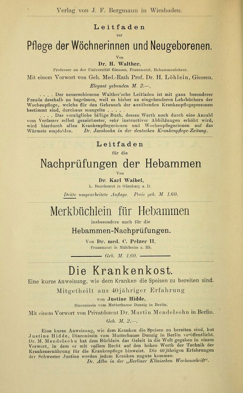 Leitfaden zur Pflege der Wöchnerinnen und Neugeborenen. Von Dr. H. Walther, Professor an der Universität Giessen, Frauenarzt, Hebammenlchrer. Mit einem Vorwort von Geh. Med.-Rath Prof. Dr. H. Löhlein, Giessen. Elegant gebunden M. 2.—. .... Der neuerschienene Walther'sche Leitfaden ist mit ganz besonderer Freude desshalb zu begrüssen, weil es bisher an eingehenderen Lehrbüchern der Wochenpflege, welche für den Gebrauch der ausübenden Krankenpflegepersonen bestimmt sind, durchaus mangelte .... Das vorzügliche billige Buch, dessen Werth noch durch eine Anzahl vom Verfasser selbst gezeichneter, sehr instructiver Abbildungen erhöht wird, wird hierdurch allen Krankenpflegerinnen und Wochenpflegerinnen auf das Wärraste empfohlen. Dr. Jacobsohn in der deutschen Krankenpflege-Zeitung. Leitfaden für die Nachprüfungen der Hebammen Von Dr. Karl Waibel, k. Bezirksarzt in Günzburg a. D. Dritte umgearbeitete Auflage. Preis geb. M. 1.60. Merkbüchlein für Hebammen insbesondere auch für die Hebammen-Naehprüfungen. Von Dr. med. C. Pelzer II, Frauenarzt in Mülilheim a. Eh. Geb. M. 1.60. Die Krankenkost. Eine kurze Anweisung-, wie dem Kranken die Speisen zu bereiten sind. Mitgetheilt aus 40jähriger Erfahrung von Justine Hidde, Diaconissin vom Mutterhause Danzig in Berlin. Mit einem Vorwort von Privatdozent Dr. Martin Mendelsohn in Berlin. Geb. M. 2.—. Eine kurze Anweisung, wie dem Kranken die Speisen zu bereiten sind, hat Justine Hidde, Diaconissin vom Mutterhause Danzig in Berlin ve'-öffentlicht. Dr. M. Meudelsol)u hat dem Büchlein das Geleit in die Welt gegeben in einem Vorwort, in dem er mit vollem Recht auf den hohen Werth der Technik der Krankenernährung für die Krankenpflege hinweist. Die 40jilhrigen Erfahrungen der Schwester Justine werden jedem Krauken zugute kommen. Dr. Älbu in der „Berliner Klinischen Wochenschrift.