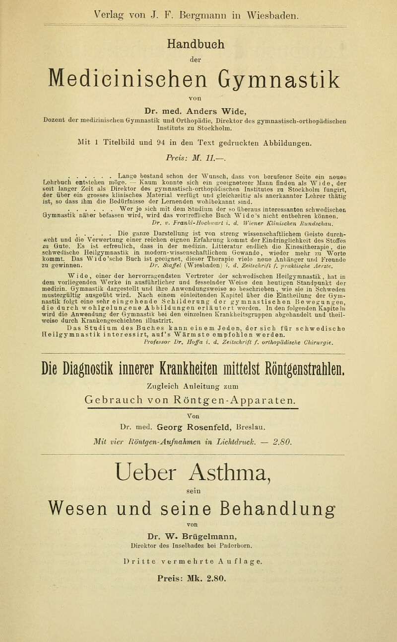 Handbuch der Medieinisehen Gymnastik von Dr. med. Anders Wide, Dozent der medizinisdieu Gymnastik und Orthopädie, Direktor des gymnastisch-orthopädischen Instituts zu Stockholm. Mit 1 Titelbild und 94 in den Text gedruckten Abbildungen. Preis: M. 11.—. Lange bestand schon der Wunsch, dass von berafener Seite ein neues Lehrbuch entstehen möge. — Kaum konnte sich ein geeigneterer Mann finden als Wide, der seit langer Zeit als Direktor des gymnastisch-orthopädischen Institutes zu Stockholm fungirt, der über ein grosses klinisches Material verfügt und gleichzeitig- als anerkannter Lehrer thätig ist, so dass ihm die Bedürfnisse der Lernenden wohlbekannt sind. Wer je sich mit dem Studium der so überaus interessanten schwedischen Gymnastik näher befassen wird, wird das vortreffliche Buch Wide's nicht entbehren können. Dr. V. Frankl-Uochwart i. d. Wiener Klinischen ßundschau. Die ganze Darstellung ist von streng wissenschaftlichem Geiste durch- weht und die Verwertung einer reichen eignen Erfahrung kommt der Eindringlichkeit des Stoffes zu Gute. Es ist erfreulich, dass in der medizin. Litteratur endlich die Kinesitherapie, die schwedische Heilgymnastik in modern-wissenschaftlichem Gewände, wieder mehr zu Worte kommt. Das Wide'sehe Buch ist geeignet, dieser Therapie viele neue Anhänger und Freunde zu gewinnen. Dr. Staffel (Wiesbaden) ?'. d. Zeitschrift f. praktische Aerzte. Wide, einer der hervorragendsten Vertreter der schwedischen Heilgymnastik, hat in dem vorliegenden Werke in ausführlicher und fesselnder Weise den heutigen Standpunkt der medizin. Gymnastik dargestellt und ihi-e Anwendungsweise so beschrieben, wie sie in Schweden mustergültig ausgeübt wird. Nach einem einleitenden Kapitel über die Eintheilnng der Gym- nastik folgt eine sehr ei nge h ende Schilderung der gymnastischen Bewegungen, die durch wohlgelungene Abbildungen erläutert werden. In den folgenden Kapite In wird die Anwendung der Gymnastik bei den einzelnen Krankheitsgruppen abgehandelt und theil- weise durch Krankengeschichten illustrirt. Das Studium des Buches kann einem Jeden, der sich für schwedische Heilgymnastik interessirt, auf's Wärmste empfohlen werden. Professor Dr. Hoffa i. d. Zeitschrift f. orthopädische Chirurgie. Die Diagnostik innerer Krankheiten mittelst Röntgenstrahlen. Zugleich Anleitung zum Gebrauch von Röntgen-Apparaten. Von Dr. med. Georg Rosenfeld, Breslau. Mit vier Röntgen-Aufnahmen in Lichtdruck. — 2.80. lieber Asthma, sein Wesen und seine Behandlung von Dr. W. Brügelmann, Direktor des Inselbades bei Paderborn. Dritte vermehrte Auflage. Preis: Mk. 2.80.