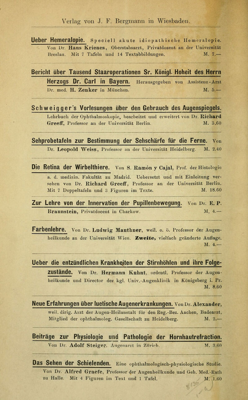lieber Hemeralopie. Speclell akute idiopathische Hemeralopie. Von Dr. Hans Krienes, Oberstabsarzt, Privatdozeat an der Universität Breslau. Mit 7 Tafeln und 14 Textabbildungen. M. 7.— Bericht über Tausend Staaroperationen Sr. Königl. Hoheit des Herrn Herzogs Dr. Carl in Bayern. Herausgegeben von Assistenz-Arzt Dr. med. H. Zenker iu München. M. 5.— Schweigger's Vorlesungen über den Gebrauch des Augenspiegels. Lehrbuch der Ophthalmoskopie, bearbeitet und erweitert von Dr. Richard Greeff, Professor an der Universität Berlin. M. 3.60 Sehprobetafeln zur Bestimmung der Sehschärfe für die Ferne. Von Dr. Leopold Weiss, Professor an der Universität Heidelberg. M. 2.40 Die Retina der Wirbelthiere. Von s. Ramon y Cajai, Prof. der Histologie a. d. medizin. Fakultät zu Madrid. Uebersetzt und mit Einleitung ver- sehen von Dr. Richard Greeff, Professor an der Universität Berlin. Mit 7 Doppeltafeln und 3 Figuren im Texte. M. 18.60 Zur Lehre von der Innervation der Pupillenbewegung. Von Dr. e. p. Braunstein, Privatdocent in Charkow. M. 4.— Farbenlehre. Von Dr. Ludwig Mauthner, weil. o. ö. Professor der Augen- heilkunde an der Universität Wien. Zweite, vielfach geänderte Auflage. M. 4.— lieber die entzündlichen Krankheiten der Stirnhöhlen und ihre Folge- ZUStände. Von Dr. Hermann Kuhnt, ordentl. Professor der Augen- heilkunde und Director der kgl. Univ.-Augenklinik in Königsberg i. Pr. M. 8.60 Neue Erfahrungen über luetische Augenerkrankungen. Von Dr. Alexander, weil, dirig. Arzt der Augen-Heilanstalt für den Reg.-Bez. Aachen, Badearzt, Mitglied der ophthalmolog. Gesellschaft zu Heidelberg. M. 2.— Beiträge zur Physiologie und Pathologie der Hornhautrefraction. Von Dr. Adolf Steiger. Augenarzt in Zfirich. M. 3.60 Das Sehen der Schielenden. Eine ophthalmologisch-physiologlsche Studie. Von Dr. Alfred Graefe, Professor der Augenheilkunde und Geh. Med.-Rath