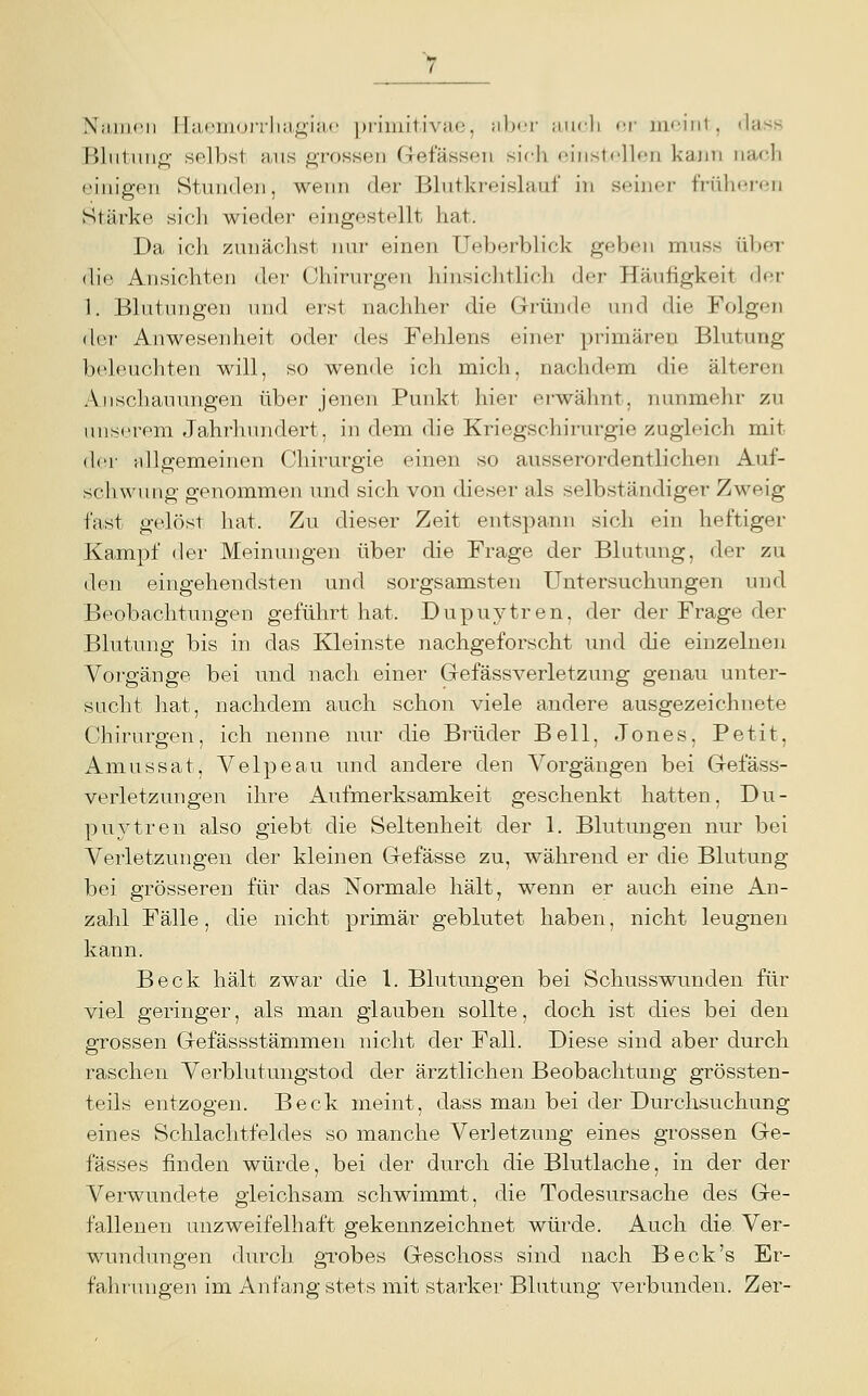 Niuiicii IlacnKjiTlia^^iiK' piiniilivac, jiIxt tiiicli <'.\- iii<'iiil , dass Bliitmift- selbst ans grossen Grefässeu sirli einstellen kaini nach (•inigen Stunden, wenn der Blutkreislauf in seiner frülnMon Stärke sicli wieder eingestellt hat. Da ich zunächst luir einen Ueberblick geben muss über die Ansichten der Chirurgen hinsichtlich der Häufigkeit den- 1. Blutungen und erst nachher die Gründe und die Folgen der Anwesenheit oder des Fehlens einer primären Blutung beleuchten will, so wende icli mich, nachdem die älteren Anschauungen über jenen Punkt hier erwähnt, nunmehr zu unserem Jahrhundert, in dem die Kriegschirurgie zugleich mit der MÜgemeinen Chirurgie einen so ausserordentlichen Auf- schwung genommen und sich von dieser als selbständiger Zweig fast gelöst hat. Zu dieser Zeit entspann sich ein heftiger Kampf der Meinungen über die Frage der Blutung, der zu den eingehendsten und sorgsamsten Untersuchungen und Beobachtungen geführt hat. Dupuytren, der der Frage der Blutung bis in das Kleinste nachgeforscht und die einzelnen Vorgänge bei und nach einer Gefässverletzung genau unter- sucht hat, nachdem auch schon viele andere ausgezeichnete Chirurgen, ich nenne nur die Brüder Bell, Jones, Petit, Amussat, Velpeau und andere den Vorgängen bei Gefäss- verletzungen ihre Aufmerksamkeit geschenkt hatten, Du- puytren also giebt die Seltenheit der 1. Blutungen nur bei Verletzungen der kleinen Gefässe zu, während er die Blutung bei grösseren für das Normale hält, wenn er auch eine An- zahl Fälle, die nicht primär geblutet haben, nicht leugnen kann. Beck hält zwar die 1. Blutungen bei Schusswunden für viel geringer, als man glauben sollte, doch ist dies bei den grossen Gefässstämmen nicht der Fall. Diese sind aber durch raschen Verblutungstod der ärztlichen Beobachtung grössten- teils entzogen. Beck meint, dass man bei der Durchsuchung eines Schlachtfeldes so manche Verletzung eines grossen Ge- fässes finden würde, bei der durch die Blutlache, in der der Verwundete gleichsam schwimmt, die Todesursache des Ge- fallenen unzweifelhaft gekennzeichnet würde. Auch die Ver- wundungen durch grobes Geschoss sind nach Beck's Er- fahrungen im Anfang stets mit starker Blutvmg verbunden. Zer-