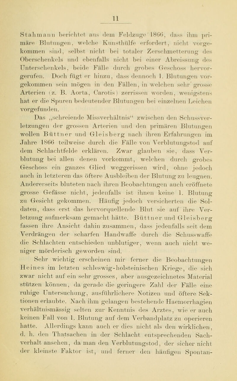 IJ^ Sl.aliiuiUMi Ix'i'iclilct aus dem Fi^ldzuo-c' 18G(J, tlass iluu pri- märp. Bliitimgon, wfloho Kuusthülfe erfordert, niclit voi-ge- kommeri sind, selbst niclit bei totaler Zerschmetterung des Obersclieiikods und ebenfalls niclit bei einer Abreissung des Unterschenkels, beide Fälle durch grobes Geschoss hervor- gerufen. Doch fügt er liiiizu, dass deniiocli 1. Blutungen vor- gekommen sein mögen in den Fällen, in welchen sehr grosse Arterien (>;. B. Aorta, (Jarotis) zerrissen worden, wenigstens hat er die S])ur'en bedeutender Blutungen bei einzolnfn Leichen vorgefunden. Das ,,schreiende Missverhältnis zwischen den Schussver- letzungeii der grossen Arterien und den primären Blutungen wollen Büttner und Gleisberg nach ihren Erfalirungen im Jahre 1866 teilweise durch die Fälle von Verblutungstod auf dem Schlachtfelde erklären. Zwar glauben sie, dass Ver- blutung bei allen denen vorkommt, welchen durch grobes Geschoss ein ganzes Glied weggerissen wird, ohne jedoch auch in letzteren das öftere Ausbleiben der Blutung zu leugnen. Andererseits bluteten nach ihren Beobachtungen auch eröffnete grosse Gefässe nicht, jedenfalls ist ihnen keine 1. Blutung zu Gesicht gekommen. Häufig jedoch versicherten die Sol- daten, dass erst das hervorquellende Blut sie auf ihre Ver- letzung aufmerksam gemacht hätte. Büttner und Gleisberg fassen ihre Ansicht dahin zusammen, dass jedenfalls seit dem Verdrängen der scharfen Handwaffe durch die Schusswaffe die Schlachten entschieden unblutiger, wenn auch nicht we- niger mörderisch geworden sind. Sehr wichtig erscheinen mir ferner die Beobachtungen Heines im letzten schleswig-holsteinischen Kriege, die sich zwar nicht auf ein sehr grosses, aber ausgezeichnetes Material stützen können, da gerade die geringere Zahl der Fälle eine ruhige Untersuchung, ausführlichere Notizen und öftere Sek- tionen erlaubte. ISTach ihm gelangen bestehende Haemorrhagien verhältnismässig selten zur Kenntnis des Arztes, wie er auch keinen Fall von 1. Blutung auf dem Verbandplatz zu operieren hatte. Allerdings kann auch er dies nicht als den wirklichen, d. h. den Thatsachen in der Schlacht entsprechenden Sach- verhalt ansehen, da man den Verblutungstod, der sicher nicht df.r kleinste Faktor ist, und ferner den liäufigeu Spontan-