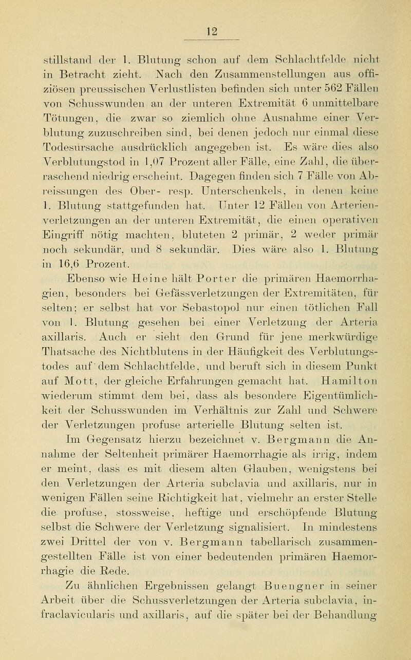 stillstand der 1. Blntiing schon auf dem Schlacbtfeldc mchi in Betracht zieht. Nach den Znsammenstellungen aus offi- ziösen preussischen Verlustlisten befinden sich unter 562 Fällen von Schusswunden an der unteren Extremität 6 unmittelbare Tötungen, die zwar so ziemlich ohne Ausnahme einer Ver- blutung zuzuschreiben sind, bei denen jedocli nur eiinnal diese Todesursache ausdrücklich angegeben ist. Es wäre dies also Verblutungstod in 1,07 Prozent aller Fälle, eine Zahl, die über- raschend niedrig erscheint. Dagegen finden sich 7 Fälle von Ab- reissungen des Ober- resp. Unterschenkels, in denen keine 1. Blutung stattgefunden hat. Unter 12 Fällen von Arterien- Verletzungen an der unteren Extremität, die einen operativeii Eingriff nötig machten, bluteten 2 primär, 2 weder primär noch sekundär, und 8 sekundär. Dies wäre also 1. Blutung in 16,6 Prozent. Ebenso wie Heine hält Porter die primären Haemorrha- gien, besonders bei Gefässverletzungen der Extremitäten, für selten; er selbst hat vor Sebastopol nur einen tötlichen Fall von 1. Blutung gesehen bei einer Verletzung der Arteria axillaris. Auch er sieht den Grund für jene merkwürdige Thatsache des Nichtblutens in der Häufigkeit des Verblutungs- todes auf'dem Schlachtfelde, und beruft sich in diesem Punkt auf Mott, der gleiche Erfahrungen gemacht hat. Hamilton wiederum stimmt dem bei, dass als besondere Eigentümlich- keit der Schusswunden im Verhältnis zur Zahl und Schwere der Verletzungen profuse arterielle Blutung selten ist. Im Gregensatz hierzu bezeichnet v. Bergmann die An- nahm.e der Seltenheit primärer Haemorrhagie als irrig, indem er meint, dass es mit diesem alten Griauben, wenigstens bei den Verletzungen der Arteria subclavia und axillaris, nur iii wenigen Fällen seine Richtigkeit hat, vielmelu- an erster Stelle die profuse, stossweise, heftige und erschöpfende Blatung selbst die Schwere der Verletzung signalisiert. In mindestens zwei Drittel der von v. Bergmann tabellarisch zusammen- gestellten Fälle ist von einer bedeutenden primären Haemor- rhagie die Rede. Zu ähnlichen Ergebnissen gelangt Buengner in seiner Arbeit über die Schussverletzungen der Arteria subclavia, in- fraclavicularis und axillaris, auf die später bei der Behandlung