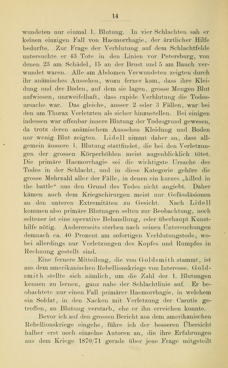 ■wundeten nur einmal 1. Blutung. In vier Schlacliten sah er keinen einzigen Fall von Haemorrhagie, der ärztlicher Hilfe bedurfte. Zur Frage der Verblutung auf dem Schlachtfelde untersuchte er 43 Tote in den Linien vor Petersburg, von denen 23 am Schädel, 15 an der Brust und 5 am Bauch ver- wundet waren. Alle a.ni Abdomen Verwundeten zeigten durch ihr anämisches Aussehen, wozu ferner kam, dass ihre Klei- dung und der Boden, auf dem sie lagen, grosse Mengen Blut aufwiesen, unzweifelhaft, dass rapide Verblutung die Todes- ursache war. Das gleiche, ausser 2 oder 3 Fällen, war bei den am Thorax Verletzten als sicher hinzustellen. Bei einigen indessen war offenbar innere Blutung der Todesgrund gewesen, da trotz deren anämischem Aussehen Kleidung und Boden nur wenig Blut zeigten. Lidell nimmt daher an, dass all- gemein äussere 1. Blutung stattfindet, die bei den Verletzun- gen der grossen Körperhöhlen meist augenblicklich tötet. Die primäre Haemorrhagie sei die wichtigste Ursache des Todes in der Schlacht, und in diese Kategorie gehöre die grosse Mehrzahl aller der Fälle, in denen ein kurzes „killed in the battle uns den Grund des Todes nicht angiebt. Daher kämen auch dem Kriegschirurgen meist nur Gefässläsionen an den unteren Extremitäten zu Gesicht. Nach Lidell kommen also primäre Blutungen selten zur Beobachtung, noch seltener ist eine operative Behandlung, oder überhaupt Kunst- hilfe nötig. Andererseits sterben nach seinen Untersuchungen demnach ca. 40 Prozent am sofortigen Verblutungstode, wo- bei allerdings nur Verletzungen des Kopfes und Rumpfes in Rechnung gestellt sind. Eine fernere Mitteilung, die von Goldsmith stammt, ist aus dem amerikanischen Rebellionskriege von Interesse. Gold- smith stellte sich nämlich, um die Zahl der 1. Blutungen kennen zu lernen, ganz nahe der Schlachtlinie auf. Er be- obachtete nur einen Fall primärer Haemorrhagie, in welchem ein Soldat, in den Nacken mit Verletzung der Carotis ge- troffen, an Blutung verstarb, ehe er ihn erreichen konnte. Bevor ich auf den grossen Bericht aus dem amerikanischen Rebellionskriege eingehe, führe ich der besseren Übersicht halber erst noch einzelne Autoren an, die ihre Erfahrungen aus dem Kriege 1870/71 gerade über jene Frage mitgeteilt