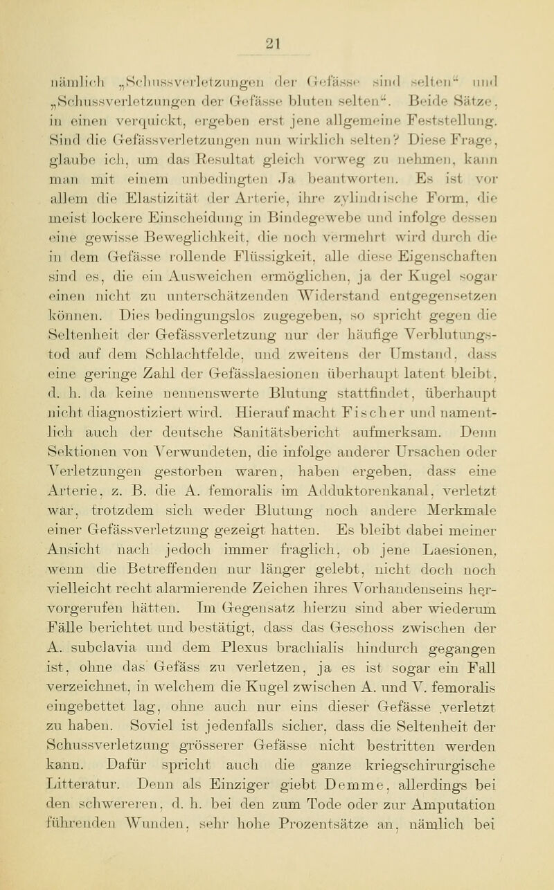 iiüiulicli .,Scliiissvi'i'l(.'tzLiiig(;ii der (iciässi' sind selt,<^ii^ iiml „Sc-liiissverletzuiigen der Gefässe bluten selten. Beide Sätze, in oiTioi verquickt, ergeben erst jene allgemeine Feststellung. Sind die Gefässverletzungen nun wirklich selten? Diese Frage, glaube icli, um das Resultat gleich vorweg zu nehmen, kann m<iii mit einem unbedingtrui .fa beantworten. Es ist vor allem die Elastizität der Arterie, ihrf> zylindrische Form, die meist lockere Einscheidmjg in Bindegewebe und infolge dessen (Miie gewisse Beweglichkeit, die noch vermehrt wird durch di<- in dem (Tefässe rollende Flüssigkeit, alle diese Eigenschaften sind es, die ein Ausweichen ennöglichen, ja der Kugel sogar einen nicht zu unterschätzenden Widerstand entgegensetzen können. Dies bedingungslos zugegeben, so spricht gegen die Seltenheit de?- Gefässverletzung nur der häufige Verblutungs- tod auf dem Schlachtfelde, und zweitens der Umstand, dass eine geringe Zahl der G-efässlaesionen überhaupt latent bleibt, d. h. da keine nennenswerte Blutung stattfindet, überhaupt nicht diagnostiziert wird. Hieraufmacht Fischer und namejit- licli auch der deutsche Sanitätsbericht aufmerksam. Denn Sektionen von Verwundeten, die infolge anderer Ursachen oder Verletzungen gestorben waren, haben ergeben, dass eine Arterie, z. B. die A. femoralis im Adduktorenkanal, verletzt war, trotzdem sich weder Blutung noch andere Merkmale einer Gefässverletzung gezeigt hatten. Es bleibt dabei meiner Ansicht nach jedoch immer fraglich, ob jene Laesionen, wenn die Betreffenden nur länger gelebt, nicht doch noch vielleicht recht alarmierende Zeichen ihres Vorhandenseins he,r- vorgerufen hätten. Im Gregensatz hierzu sind aber wiederum Fälle berichtet und bestätigt, dass das Geschoss zwischen der A. subclavia und dem Plexus brachialis hindurch gegangen ist, ohne das Gefäss zu verletzen, ja es ist sogar ein Fall verzeichnet, in welchem die Kugel zwischen A. und V. femoralis eingebettet lag, ohne auch nur eins dieser Gefässe verletzt zu haben. Soviel ist jedenfalls sicher, dass die Seltenheit der Schussverletzung grösserer Gefässe nicht bestritten werden kann. Dafür spriclit auch die ganze kriegschirurgische Litteratur. Denn als Einziger giebt Demme. allerdings bei den schwereren, d. h. bei den zum Tode oder zur Amputation führenden Wunden, sehr hohe Prozentsätze an, nämlich, bei