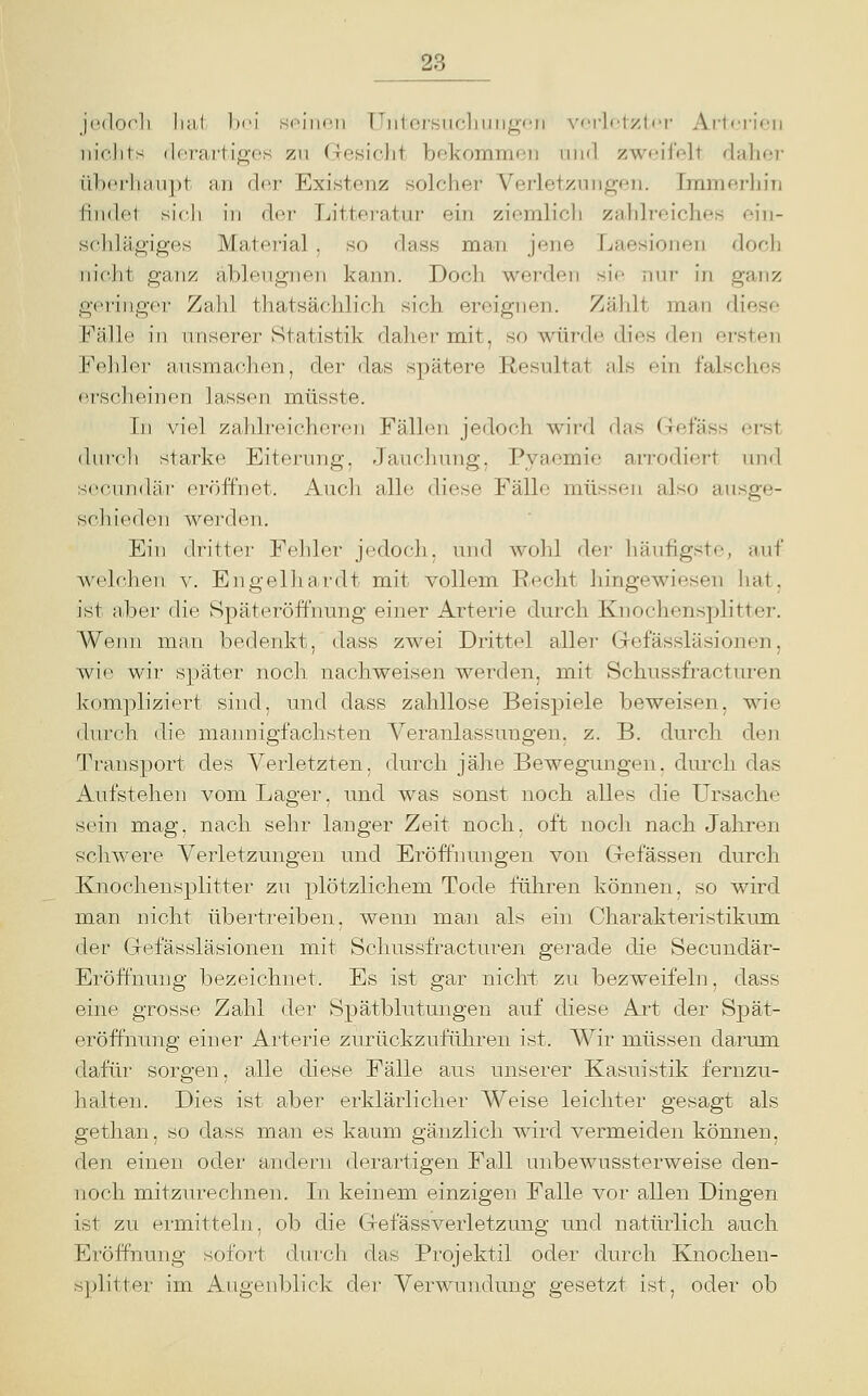 j('(lo('li liii.t Im'I si'iiH'ii TTiilersMcliuiig-fii s'frlct/.ti-r- Artci-ion iiiclits ilcT'ai'tio-cs zu (Tosiclit bekommen iiikI zweifelt daher iib<'rluiiij)t an (]or Existenz solcher Verletzungen. IramerhiTi lindet sich in der Litteratur ein ziemlicli zahlreiches ein- schlägiges Material , so dass man jene Laesionen doch nicht ganz äblengnen kann. Doch werden sie nur in ganz geringer Zahl thatsächlich sich ereignen. Zählt man diese Fälle in unserer Statistik daher mit, so würde dies den ersten Fehler ausmachen, der das spätere Resultat nls ein falsches erscheinen lassen müsste. In viel zaldreicheren Fällen jedoch wird das Gefäss erst (luicli starke Eiterung, dauelning. Pvaemie arrodiert imrl secundär eröffnet. Audi alle diese Fälle müssen also ausge- schieden werden. Ein dritter Fehler jcdocli. und wohl der liäufigste, auf welchen, v. Engelhardt mit vollem Recht hingewiesen hat. ist aber die Späteröffnung einer Arterie durch Knochensplitter. Wenn man bedenkt, dass zwei Drittel aller Gefässläsionen, wie wir später noch nachweisen werden, mit Schussfracturen kompliziert sind, und dass zahllose Beispiele beweisen, wie durch die mannigfachsten Veranlassungen, z. B. durch den Transport des Verletzten, durch jähe Bewegungen, dmxh das Aufstehen vom Lager, und was sonst noch alles die Ursache sein mag, nach sehr langer Zeit noch, oft noch nach Jahren schwere Verletzungen und Eröffnungen von Gefässen durch Knochensplitter zu plötzlichem Tode führen können, so wird man nicht übertreiben, wenn man als ein Charakteristikum, der Gefässläsionen mit Schussfracturen gerade die Secundär- Eröffnung bezeichnet. Es ist gar nichi zu bezweifeln, dass eine grosse Zahl der Spätblutungen auf diese Art der Spät- eröffnung einer Arterie zurückzuführen ist. Wir müssen darum dafür sorgen, alle diese Fälle aus unserer Kasuistik fernzu- halten. Dies ist aber erklärlicher Weise leichter gesagt als gethan, so dass man es kaum gänzlich wird vermeiden können, den einen oder andern derartigen Fall unbewussterweise den- noch mitzurechnen. In keinem einzigen Falle vor allen Dingen ist zu ermitteln, ob die Gefässverletzung und natürlich auch Eröffnung sofort durch das Projektil oder durch Knochen- s])litter im Augenljlick dei- Verwundung gesetzt ist, oder ob