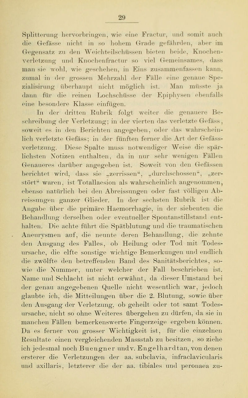 Splitteruii^' liciV(jrl)riiiL>i'ii, wie eine Fractur, iiml somit auch (li<^ Gefässe iiiclit in so liolicm Grade gt'falwden, abe.r im (xcgeiisatz zu den Weir-liteilschüssen bieten beide. Knochen- veflntzini^- und Knoelieidraetui- so viel (iremeinsames. dass man sie ^^()]ll, wie geschelien, in Eins zusammenfassen kann, znmal in t\('v grossen Mehrzahl der Fälle eine genaue 8pe- zialisirung überhaupt nicht möglich ist. Man müsste ja dann für die reinen Lochschüsse der Epiph^^sen ebenfalls eine besondere Klasse einfügen. In der dritten Rubrik folgt weiter die genauere Be- schreibung der Verletzung; in der vierten das verletzte Gefäss, soweit es in den Berichten angegeben, oder das wahrschein- lich verletzte Gefäss; in der fünften ferner die Art der Gefäss- verletzung. Diese Spalte mnss notwendiger Weise die spär- lichsten Notizen enthalten, da in nur sehr wenigen Fällen Genaueres darüber angegeben ist. Soweit von den Gelassen berichtet wird, dass sie „zerrissen, „durchschossen, „zer- stört waren, ist Totallaesion als wahrscheinlich angenommen, ebenso natürlich bei den Abreissungen oder fast völligen Ab- reissungen ganzer Glieder. In der sechsten Rubrik ist die Angabe über die primäre Haemorrhagie, in der siebenten die Behandlung derselben oder eventueller Spontanstillstand ent- lialten. Die achte führt die Spätblutung und die traumatischen Aneurysmen auf, die neunte deren Behandlung, die zehnte den Ausgang des Falles, ob Heilung oder Tod mit Todes- ursache, die elfte sonstige wichtige Bemerkungen und endlich die zwölfte den betreffenden Band des Sanitätsberichtes, so- wie die Nummer, unter welcher der Fall beschrieben ist. Name und Schlacht ist nicht erwähnt, da dieser Umstand bei der genau angegebenen Quelle nicht wesentlich war, jedoch glaubte ich, die Mitteilungen über die 2. Blutung, sowie über den Ausgang der Verletzung, ob geheilt oder tot samt Todes- ui'sache, nicht so ohne Weiteres übergehen zu dürfen, da sie in manchen Fällen bemerkenswerte Fingerzeige ergeben können. Da es ferner von grosser Wichtigkeit ist, für die einzelnen Resultate einen vergleichenden Massstab zu besitzen, so ziehe ich jedesmal noch Buengner undv. Engelhardtan, von denen ersterer die Verletzungen der aa. subclavia, infraclavicularis tuid axillaris, letzterer die der aa. tibiales und peronaea zi\-