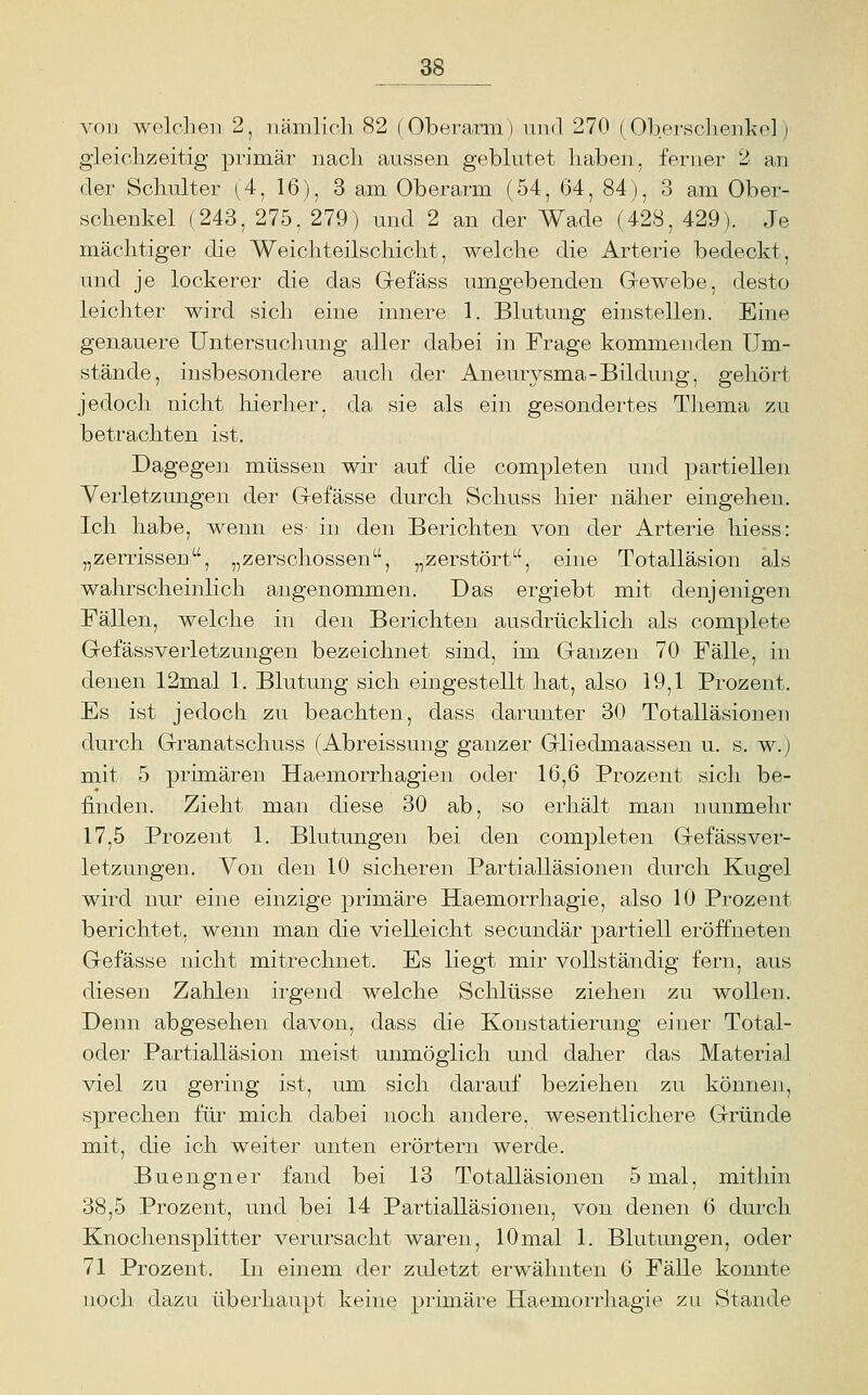 von welclieji 2, nämlich 82 (Oberarm) und 270 (Obersclienko] j gleichzeitig primär nach aussen geblutet haben, ferner 2 au der Schulter (4, 16), 3 am Oberarm (54, 64, 84), 3 am Ober- schenkel (243, 275, 279) und 2 an der Wade (428, 429). Je mächtiger die Weichteilschicht, welche die Arterie bedeckt, und je lockerer die das Grefäss umgebenden Gewebe, desto leichter wird sich eine innere 1. Blutung einstellen. Eine genauere Untersuchung aller dabei in Frage kommenden Um- stände, insbesondere auch der Aneurysma-Bildung, gehört jedoch nicht hierher, da sie als ein gesondertes Thema zu betrachten ist. Dagegen müssen wir auf die completen und partiellen Verletzungen der G-efässe durch Schuss hier näher eingehen. Ich habe, wenn es- in den Berichten von der Arterie hiess: „zerrissen, „zerschossen, „zerstört, eine Totalläsion als wahrscheinlich angenommen. Das ergiebt mit denjenigen Fällen, welche in den Berichten ausdrücklich als complete Gefässverletzungen bezeichnet sind, im Ganzen 70 Fälle, in denen 12mal 1. Blutung sich eingestellt hat, also 19,1 Prozent. Es ist jedoch zu beachten, dass darunter 30 Totalläsionen durch Granatschuss (Abreissung ganzer Gliedmaassen u. s. w.) mit 5 primären Haemorrhagien oder 16,6 Prozent sich be- finden. Zieht man diese 30 ab, so erhält man nunmehr 17,5 Prozent 1. Blutungen bei den completen Gefässver- letzungen. Von den 10 sicheren Partialläsionen durch Kugel wird nur eine einzige primäre Haemorrhagie, also 10 Prozent berichtet, wenn man die vielleicht secundär partiell eröffneten Gefässe nicht mitrechnet. Es liegt mir vollständig fern, aus diesen Zahlen irgend welche Schlüsse ziehen zu wollen. Denn abgesehen davon, dass die Konstatierung einer Total- oder Partialläsion meist unmöglich und daher das Material viel zu gering ist, um sich darauf beziehen zu können, sprechen füi^ mich dabei noch andere, wesentlichere Gründe mit, die ich weiter unten erörtern werde. Buengner fand bei 13 Totalläsionen 5 mal, mithin 38,5 Prozent, und bei 14 Partialläsionen, von denen 6 durch Knochensplitter verursacht waren, 10mal 1. Blutungen, oder 71 Prozent. In einem der zuletzt erwähnten 6 Fälle konnte noch dazu überhaupt keine primäre Haemorrhagie zu Stande