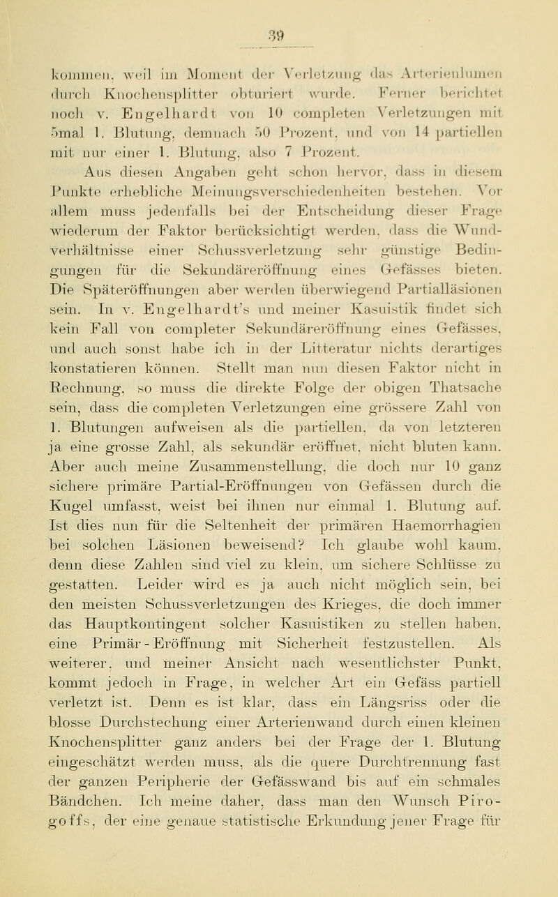 39^ k(j]i)iii('ii. weil im MfMUt'iit iI'T \'iTli;l/Jiiit;' ilas Artci-it*i)liiiii<'n (liiicli Knochensplitter obturiert wurde. Ffrner berichtet iiucli V. Engelhardt von 10 completen Verletzungen mit ■')ma] 1. Blutung, demnach .iO Prozent, nnd von 14 partiellen mit mrr einer 1. Blutung, also 7 Prozent. Aus diesen Angaben gflit schon liPi'vor, dass in diesem ]*unkte nrhebliche Meiiamgsverschiedeidieiten bestehen. Vor allem muss jedenfalls bei dnr Entscheidung dieser Frage Aviederum der Faktor berücksichtigt werden, dass die Wund- verhältnisse einer Schussverletzung sehr günstige Bedin- gungen für die Sekundäreröff'nung eines Gefässes bieten. Die Späteröffnungen aber werden überwiegend Partialläsionen sein. In v. Engelhardt's und meiner Kasuistik findet sich kein Fall von completer Sekundäreröffnung eines Gefässes, und auch sonst habe ich in der Litteratur nichts derartiges konstatieren können. Stellt man nun diesen Faktor nicht in Rechnung, so muss die direkte Folge der obigen Thatsache sein, dass die completen Verletzungen eine grössere Zahl von 1. Blutungen aufweisen als die partiellen, da von letzteren ja eine grosse Zahl, als sekundär eröffnet, nicht bluten kann. Aber auch meine Zusammenstellung, die doch nur 10 ganz sichere primäre Partial-Eröffnungen von Ciefässen durch die Kugel umfasst, weist bei ihnen nur einmal 1. Blutung auf. Ist dies nun für die Seltenheit der primären Haemorrhagien bei solchen Läsionen beweisend? Ich glaube wohl kaum, denn diese Zahlen sind viel zu klein, um sichere Schlüsse zu gestatten. Leider wird es ja auch nicht möglich sein, bei den meisten Schussverletzungen des Krieges, die doch immer das Hauptkontingent solchei' Kasuistiken zu stellen haben, eine Primär - Eröffnung mit Sicherheit festzustellen. Als weiterer, und meiner Ansicht nach wesentlichster Punkt, kommt jedoch in Frage, in welcher Art ein Gefäss partiell verletzt ist. Denn es ist klar, dass ein Längsriss oder die blosse Durchstechung einer Arterienwand durch einen kleinen Knochensplitter ganz anders bei dei- Frage der 1. Blutung eingeschätzt werden muss, als die quere Durchfrennung fast der ganzen Peripherie der Gefässwand bis auf ein schmales Bändchen. Ich meine daher, dass man den Wunsch Piro- goffs, der eine genaue statistische Erkundung jener Frage für