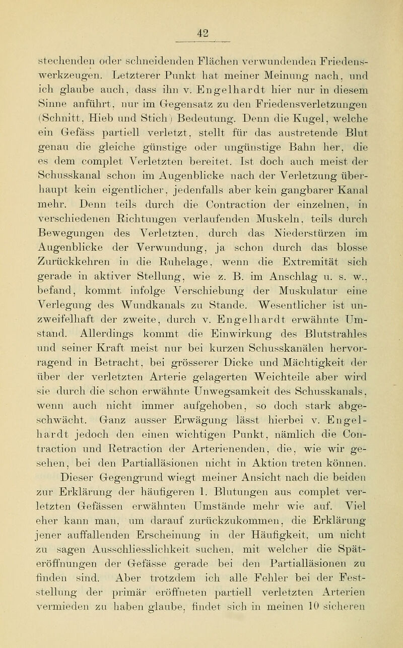 steckendGii oder sclmeideiiden Flächen verwundenden Friedens- werkzeugen. Letzterer Punkt hat meiner Meinung nach, und ich glaube auch, dass ihn v. Engelhardt hier nur in diesem Sinne anführt, nur im Gegensatz zu den Friedensverletzungen (Schnitt, Hieb und Stich; Bedeutung. Denn die Kugel, welche ein Gefäss partiell verletzt, stellt für das austretende Blut genau die gleiche günstige oder ungünstige Bahn her, die es dem complet Verletzten bereitet. Ist doch auch meist der Schusskanal schon im Augenblicke nach der Verletzung über- haupt kein eigentlicher, jedenfalls aber kein gangbarer Kanal mehr. Denn teils durch die Contraction der einzelnen, in verschiedenen Richtungen verlaufenden Muskeln, teils durch Bewegungen des Verletzten, durch das Niederstürzen im Augenblicke der Verwundung, ja schon durch das blosse Zurückkehren in die Ruhelage, wenn die Extremität sich gerade in aktiver Stellung, wie z. B. im Anschlag u. s. w., befand, kommt infolge Verschiebung der Muskulatur eine Verlegung des Wundkanals zu Stande. Wesentlicher ist un- zweifelhaft der zweite, durch v. Engelhardt erwähnte Um- stand. Allerdings kommt die Einwirkung des Blutstrahles und seiner Kraft meist nur bei kurzen Schusskanälen hervor- ragend in Betracht, bei grösserer Dicke und Mächtigkeit dei' über der verletzten Arterie gelagerten Weichteile aber wird sie durch die schon erwähnte Unwegsamkeit des Schusskanals, wenn auch nicht immer aufgehoben, so doch stark abge- schwächt. Ganz ausser Erwägung lässt hierbei v. Engel- hardt jedoch den einen wichtigen Punkt, nämlich die Con- traction und Retraction der Arterienenden, die, wie wir ge- sehen, bei den Partialläsionen nicht in Aktion treten können. Dieser Gegengrund wiegt meiner Ansicht nach die beiden zur Erklärung der häufigeren 1. Blutungen aus complet ver- letzten Gefässen erwähnten Umstände mehr wie auf. Viel eher kann man, um darauf zurückzukommen, die Erklärung jener auffallenden Erscheinung in der Häufigkeit, um nicht zu sagen Ausschliesslichkeit suchen, mit welcher die Spät- eröffnungen dei' Gelasse gerade bei den Partialläsionen zu finden sind. Aber trotzdem ich alle Fehler bei der Fest- stellung der primär eröffneten partiell verletzten Arterien vermieden zu haben glaube, findet sich in meinen 10 sicheren