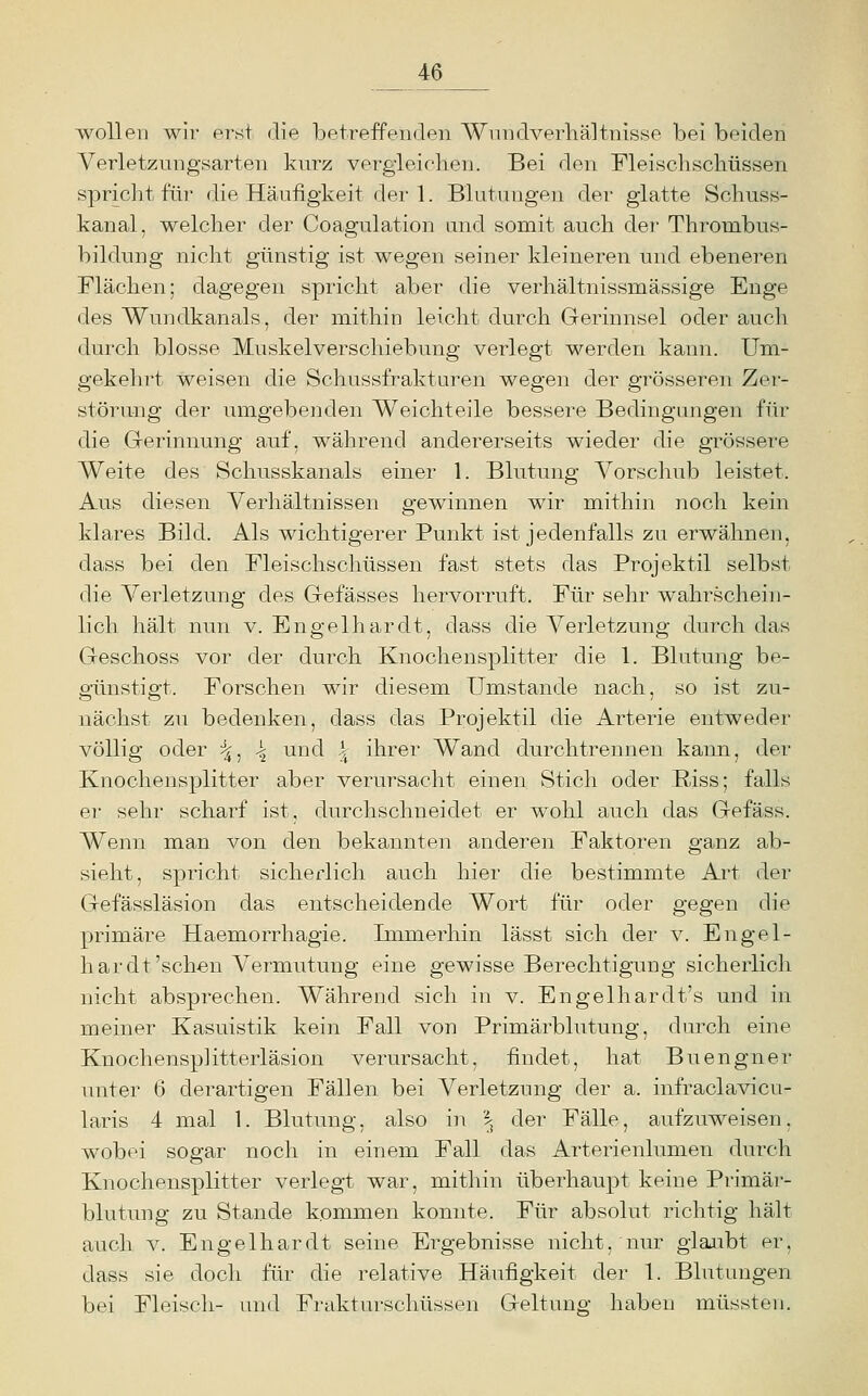 wollen wir erst die betreffenden Wnndverhältnisse bei beiden Verletzungsarten kurz vergieichen. Bei den Fleischscliüssen spricht für die Häufigkeit der 1. Blutungen der glatte Schuss- kanal, welcher der Coagulation und somit auch der Thrombus- bildung nicht günstig ist wegen seiner kleineren und ebeneren Flächen; dagegen spricht aber die verhältnissmässige Enge des Wundkanals, der mithin leicht durch Gerinnsel oder auch durch blosse Muskelverschiebung verlegt werden kann. Um- gekehrt weisen die Schussfrakturen wegen der grösseren Zer- störung der umgebenden Weichteile bessere Bedingungen für die Grerinnung auf, während andererseits wieder die grössere Weite des Schusskanals einer 1. Blutung Vorscliub leistet. Aus diesen Verhältnissen gewinnen wir mithin noch kein klares Bild. Als wichtigerer Punkt ist jedenfalls zu erwähnen, dass bei den Fleischschüssen fast stets das Projektil selbst die Verletzung des Gefässes hervorruft. Für sehr wahrschein- lich hält nun v. Engelhardt, dass die Verletzung durch das Geschoss vor der durch Knochensplitter die 1. Blutung be- günstigt. Forschen wir diesem Umstände nach, so ist zu- nächst zu bedenken, dass das Projektil die Arterie entweder völlig oder ■^. \ und k^ ihrer Wand durchtrennen kann, der Knochensplitter aber verursacht einen Stich oder Riss; falls er sehr scharf ist, durchschneidet er wohl auch das Gefäss. Wenn man von den bekannten anderen Faktoren ganz ab- sieht, spricht sicherlich auch hier die bestimmte Art der Gefässläsion das entscheidende Wort für oder gegen die primäre Haemorrhagie. Immerhin lässt sich der v. Engel- hardt'sehen Vermutung eine gewisse Berechtigung sicherlich nicht absprechen. Während sich in v. Engelhardt's und in meiner Kasuistik kein Fall von Primärblutung, durch eine Knochensplitterläsion verursacht, findet, hat Buengner unter 6 derartigen Fällen bei Verletzung der a. infraclavicu- laris 4 mal 1. Blutung, also in \ der Fälle, aufzuweisen, wobei sogar noch in einem Fall das Arterienlumen durch Knochensplitter verlegt war, mithin überhaupt keine Primär- blutnng zu Stande kommen konnte. Für absolut richtig hält auch V. Engelhardt seine Ergebnisse nicht, nur glaiibt er, dass sie doch für die relative Häufigkeit der 1. Blutungen bei Fleisch- und Frakturschüssen Geltung haben müssten.