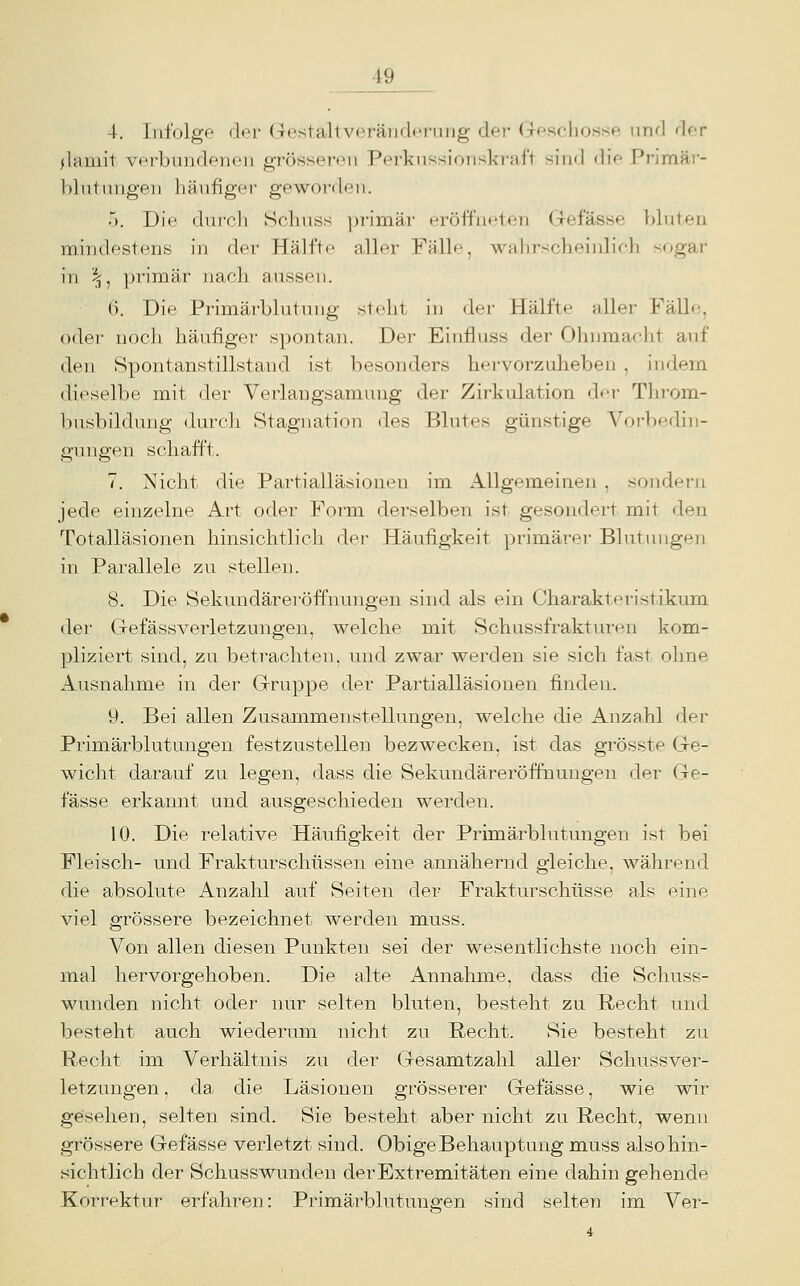 4. Infolge der GestaltveränrU'j-uiig dei- (Tescliosse und der jlamit verbundenen grösseren Perkiissionskraft sind diV- Primär- blutnngen häufiger geworden. 5. Die durcli Schuss primär eröffneten Gefässe bbiten mindestens in der Hälfte aller Fälle, wa])rscbeinlich sogar in i^, primär nach aussen. 6. Die Primärblutung steht in der Hälfte aller Fäll(i, oder- noch häufiger spontan. Der Einfluss der Ohnmacht auf den Spontanstillstand ist besonders hervorzuheben , indem dieselbe mit der Verlangsamung der Zirkulation der Throm- busbildung durch Stagnation des Blutes günstige Vorbedin- gungen schafft. 7. Nicht die Partialläsionen im Allgemeinen , sondern jede einzelne Art oder Form derselben ist gesondert mit den Totalläsionen hinsichtlich der Häufigkeit primärer Blutuuge)i in Parallele zu stellen. 8. Die Sekundäreröffnungen sind als ein Charakteristikum der Gefässverletzungen, welche mit Schussfraktvu-en kom- pliziert sind, zu betrachten, und zwar werden sie sich fast ohne Ausnahme in der Gruppe der Partialläsionen finden. 9. Bei allen Zusammenstellungen, welche die Anzahl der Primärblutungen festzustellen bezwecken, ist das grösste Ge- wicht darauf zu legen, dass die Sekundäreröffnungen der Ge- fässe erkannt und ausgeschieden werden. 10. Die relative Häufigkeit der Primärblutungen ist bei Fleisch- und Frakturschüssen eine annähernd gleiche, während die absolute Anzahl auf Seiten der Frakturschüsse als eine viel grössere bezeichnet werden muss. Von allen diesen Punkten sei der wesentlichste noch ein- mal hervorgehoben. Die alte Annahme, dass die Schuss- wunden nicht oder nur selten bluten, besteht zu Recht und besteht auch wiederum nicht zu Recht. Sie besteht zu Recht im Verhältnis zu der Gesamtzahl aller Schussver- letzungen , da die Läsionen grösserer Gefässe, wie wir gesehen, selten sind. Sie besteht aber nicht zu Recht, wenn grössere Gefässe verletzt sind. Obige Behauptung muss also hin- sichtlich der Schuss wunden der Extremitäten eine dahin gehende Korrektur erfahren: Primärblutungen sind selten im Ver-