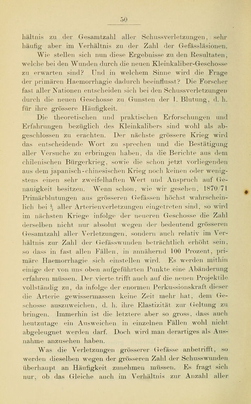 hältnis zu der Gresanitzalil aller Scliussverletzungeu, sehr häufig aber im Verhältnis zu der Zahl der Gefässläsionen. Wie stellen sich nun diese Ergebnisse zu den Resultaten, welche bei den Wunden durch die neuen Kleinkaliber-Geschosse zu erwarten sind? Und in welchem Sinne wird die Frage der primären Haemorrhagie dadurch beeinflusst? Die Forscher fast aller Nationen entscheiden sich bei den Schussverletzungen durch die neuen Geschosse zu Gunsten der I. Blutung, d. h. für ihre grössere Häufigkeit. Die theoretischen und praktischen Erforschungen und Erfahrungen bezüglich des Kleinkalibers sind wohl als ab- geschlossen zu erachten. Der nächste grössere Krieg wird das entscheidende Wort zu sprechen und die Bestätigung aller Versuche zu erbringen haben, da die Berichte aus dem chilenischen Bürgerkrieg, sowie die schon jetzt vorliegenden aus dem japanisch-chinesischen Krieg noch keinen oder wenig- stens einen sehr zweifelhaften Wert und Anspruch auf (ie- nauigkeit besitzen. Wenn schon, wie wir gesehen. 1870/71 Primärblutungen aus grösseren Gefässen höchst wahrschein- lich bei i. aller Arterienverletzungen eingetreten sind, so wird im nächsten Kriege infolge der neueren Geschosse die Zahl derselben nicht nur absolut wegen der bedeutend grösseren Gesamtzahl aller Verletzungen, sondern aucli relativ im Ver- hältnis zur Zahl der (31 efässwunden beträchtlich erhöht sein, so dass in fast allen Fällen, i]i annähernd 100 Prozent, pri- märe Haemorrhagie sich einstellen wird. Es werden mitliin einige der vo]i uns oben aufgeführten Punkte eine Abänderung- erfahren müssen. Der vierte trifft auch auf die neuen Projektile vollständig zu, da infolge der enormen Perkussionskraft dieser die Arterie gewissermassen keine Zeit mehr ]iat. dem Ge- schosse auszuweichen, d. li. ihre Elastizität zur Geltung zu bringen. Immerhin ist die letztere aber so gross, dass auch heutzutage ein Ausweichen in einzelnen Fällen wohl nicht abgeleugnet werden darf. Doch wird man derartiges als Aus- nahme anzusehen haben. Was die Verletzungen grösserer (xefässe anbetrifft, so werden dieselben wegen der grösseren Zahl der Schusswunden überhaupt an Häufigkeit zunehmen müssen. Es fragt sich nur. ob das Gleiche aiich im Verhältnis zur Anzahl aller