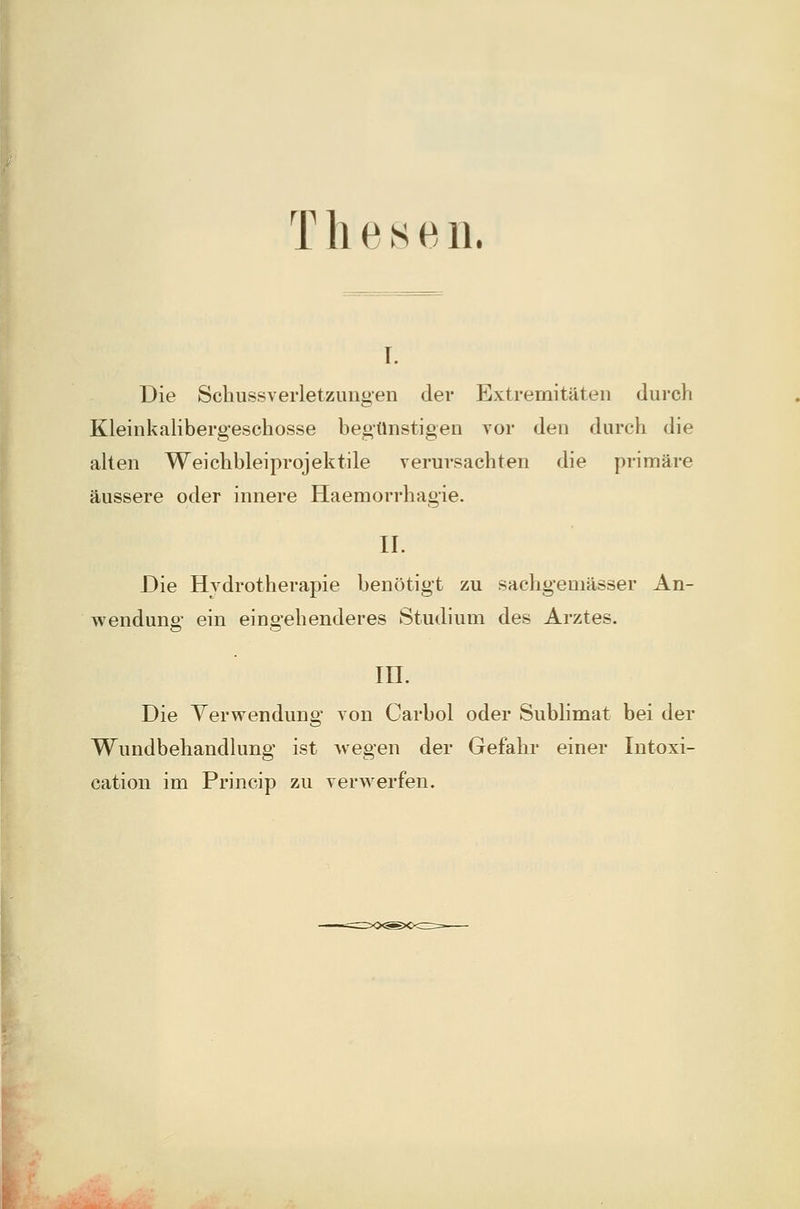 Thesen. I. Die Scliussverletzungen der Extremitäten durch Kleinkalibergeschosse begünstigen vor den durch die alten Weiclibleiprojektile verursachten die primäre äussere oder innere Haemorrhagie. IL Die Hydrotherapie benötigt zu sachgemässer An- wendung ein eingehenderes Studium des Arztes. m. Die Verwendung von Carbol oder Sublimat bei der Wundbehandlung ist wegen der Gefahr einer Intoxi- cation im Princip zu verwerfen.