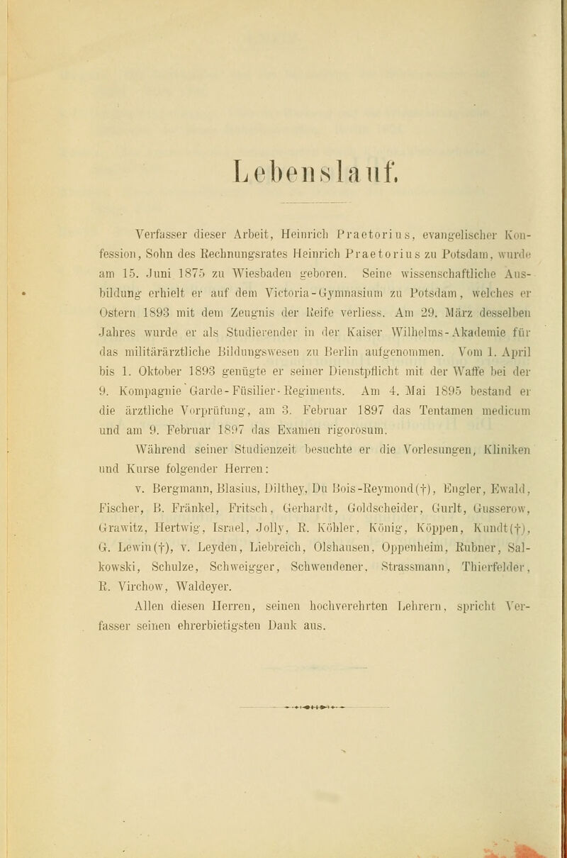 Lebenslauf. Verfasser dieser Arbeit, Heinrich Praetorios, evaiigelisclior Kon- fession, Sohn des Rechnungsrates Heinrich Praetorius zu Potsdam, wurdr am 15. Juni. 1875 zu Wiesbaden geboren. Seine wissenschaftliche Aus- bildung erhielt er auf dem Victoria-Gymnasium zu Potsdam, welches or Ostern 1893 mit dem Zeugnis der lieife verliess. Am 29. März desselben Jahres wurde er als Studierender in der Kaiser Wilhelms-Akademie für das militärärztliche Bildungswesen zu Berlin aufgenommen. Vom 1. April bis 1. Oktober 1893 genügte er seiner Dienstpflicht mit der Waffe bei der 9. Kompagnie Garde-Füsilier-Reginients. Am 4, Mai 1895 bestand er die ärztliche Vorprüfung, am 3. Februar 1897 das Tentamen medicum und am 9. Februar 1897 das Examen rigorosum. Während seiner Studienzeit besuchte er die Vorlesungen, Kliniken und Kurse folgender Herren: V. Bergmann, Blasius, Dilthey, Du Bois-ßeymond(t), Engler, Ewald, Fischer, B. Fränkel, Fritsch, Gerhardt, Goldscheider, Gnrlt, Gusserow, Grawitz, liertwig, Israel, Jolly, R. Köhler, K(5nig, Koppen, Kundt(t), G. Lewin(t), v. Leyden, Liebreich, Olshausen, Oppenheim, Rubner, Sal- kowski, Schulze, Schweigger, Schwendener. Strassmann, Thierfelder, R. Virchow, Waldeyer. Allen diesen Herren, seinen hochverehrten Lehrern, spricht Ver- fasser seinen ehrerbietigsten Dank aus. -—►■^«t»' <—-