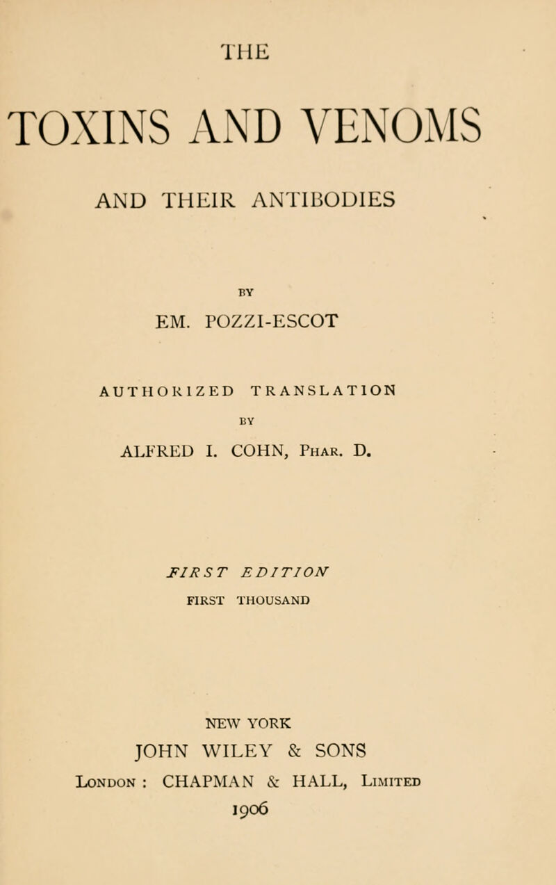 THE TOXINS AND VENOMS AND THEIR ANTIBODIES BY EM. POZZI-ESCOT AUTHORIZED TRANSLATION BY ALFRED I. COHN, Phar. D. FIRST EDITION FIRST THOUSAND NEW YORK JOHN WILEY & SONS London : CHAPMAN & HALL, Limited 1906