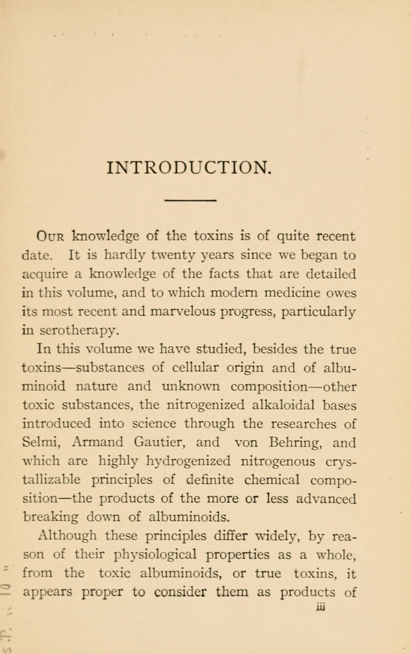 INTRODUCTION. Our knowledge of the toxins is of quite recent date. It is hardly twenty years since we began to acquire a knowledge of the facts that are detailed in this volume, and to which modern medicine owes its most recent and marvelous progress, particularly in serotherapy. In this volume we have studied, besides the true toxins—substances of cellular origin and of albu- minoid nature and unknown composition—other toxic substances, the nitrogenized alkaloidal bases introduced into science through the researches of Selmi, Armand Gautier, and von Behring, and which are highly hydrogenized nitrogenous crys- tallizable principles of definite chemical compo- sition—the products of the more or less advanced breaking down of albuminoids. Although these principles differ widely, by rea- son of their physiological properties as a whole, from the toxic albuminoids, or true toxins, it appears proper to consider them as products of