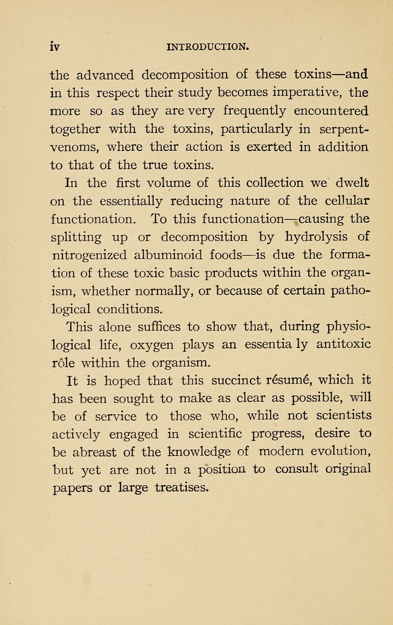 the advanced decomposition of these toxins—and in this respect their study becomes imperative, the more so as they are very frequently encountered together with the toxins, particularly in serpent- venoms, where their action is exerted in addition to that of the true toxins. In the first volume of this collection we dwelt on the essentially reducing nature of the cellular functionation. To this functionation—rcausing the splitting up or decomposition by hydrolysis of nitrogenized albuminoid foods—is due the forma- tion of these toxic basic products within the organ- ism, whether normally, or because of certain patho- logical conditions. This alone suffices to show that, during physio- logical life, oxygen plays an essentia ly antitoxic role within the organism. It is hoped that this succinct resum£, which it has been sought to make as clear as possible, will be of service to those who, while not scientists actively engaged in scientific progress, desire to be abreast of the knowledge of modern evolution, but yet are not in a position to consult original papers or large treatises.